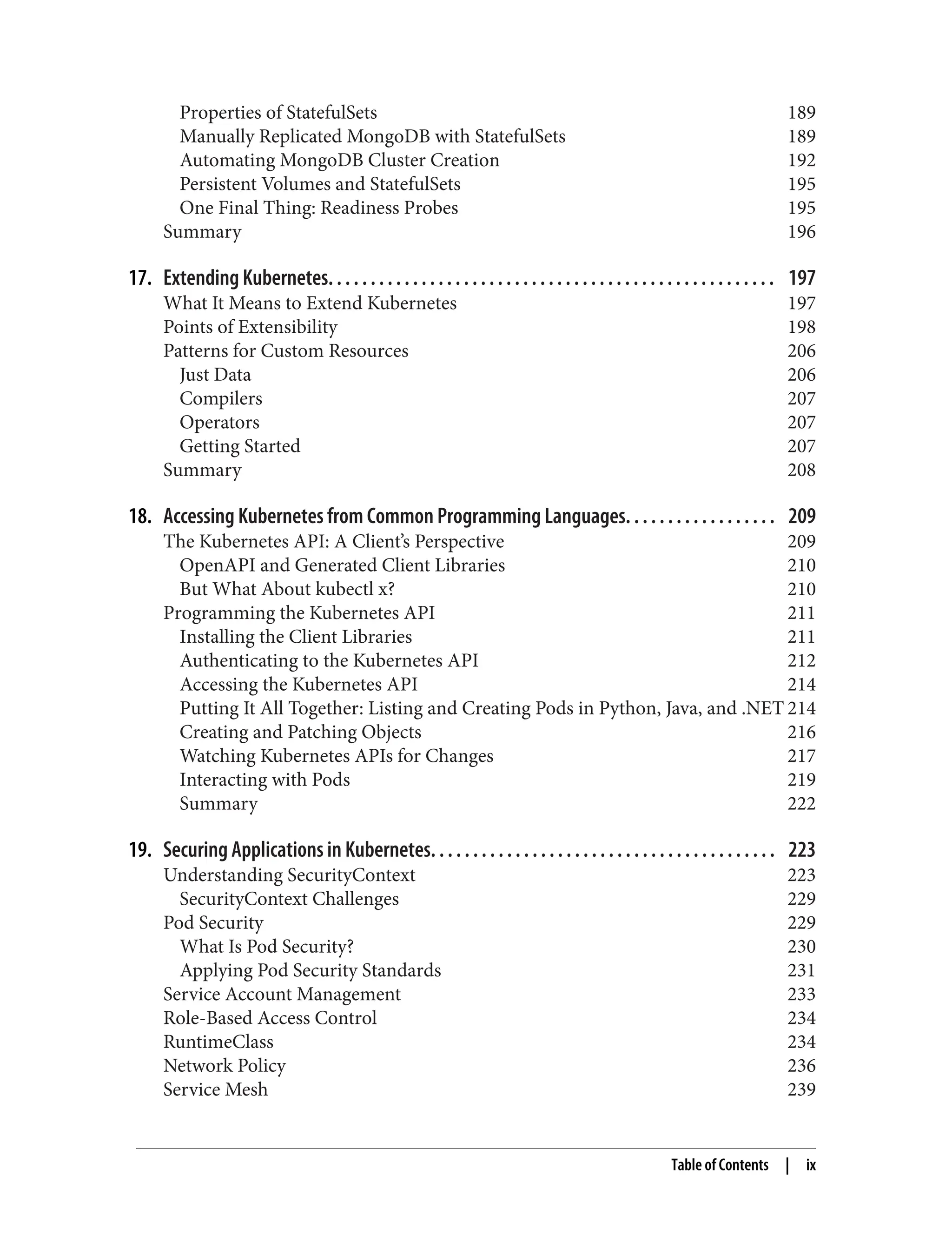 Properties of StatefulSets 189
Manually Replicated MongoDB with StatefulSets 189
Automating MongoDB Cluster Creation 192
Persistent Volumes and StatefulSets 195
One Final Thing: Readiness Probes 195
Summary 196
17. Extending Kubernetes. . . . . . . . . . . . . . . . . . . . . . . . . . . . . . . . . . . . . . . . . . . . . . . . . . . . . 197
What It Means to Extend Kubernetes 197
Points of Extensibility 198
Patterns for Custom Resources 206
Just Data 206
Compilers 207
Operators 207
Getting Started 207
Summary 208
18. Accessing Kubernetes from Common Programming Languages. . . . . . . . . . . . . . . . . . 209
The Kubernetes API: A Client’s Perspective 209
OpenAPI and Generated Client Libraries 210
But What About kubectl x? 210
Programming the Kubernetes API 211
Installing the Client Libraries 211
Authenticating to the Kubernetes API 212
Accessing the Kubernetes API 214
Putting It All Together: Listing and Creating Pods in Python, Java, and .NET 214
Creating and Patching Objects 216
Watching Kubernetes APIs for Changes 217
Interacting with Pods 219
Summary 222
19. Securing Applications in Kubernetes. . . . . . . . . . . . . . . . . . . . . . . . . . . . . . . . . . . . . . . . . 223
Understanding SecurityContext 223
SecurityContext Challenges 229
Pod Security 229
What Is Pod Security? 230
Applying Pod Security Standards 231
Service Account Management 233
Role-Based Access Control 234
RuntimeClass 234
Network Policy 236
Service Mesh 239
Table of Contents | ix
 