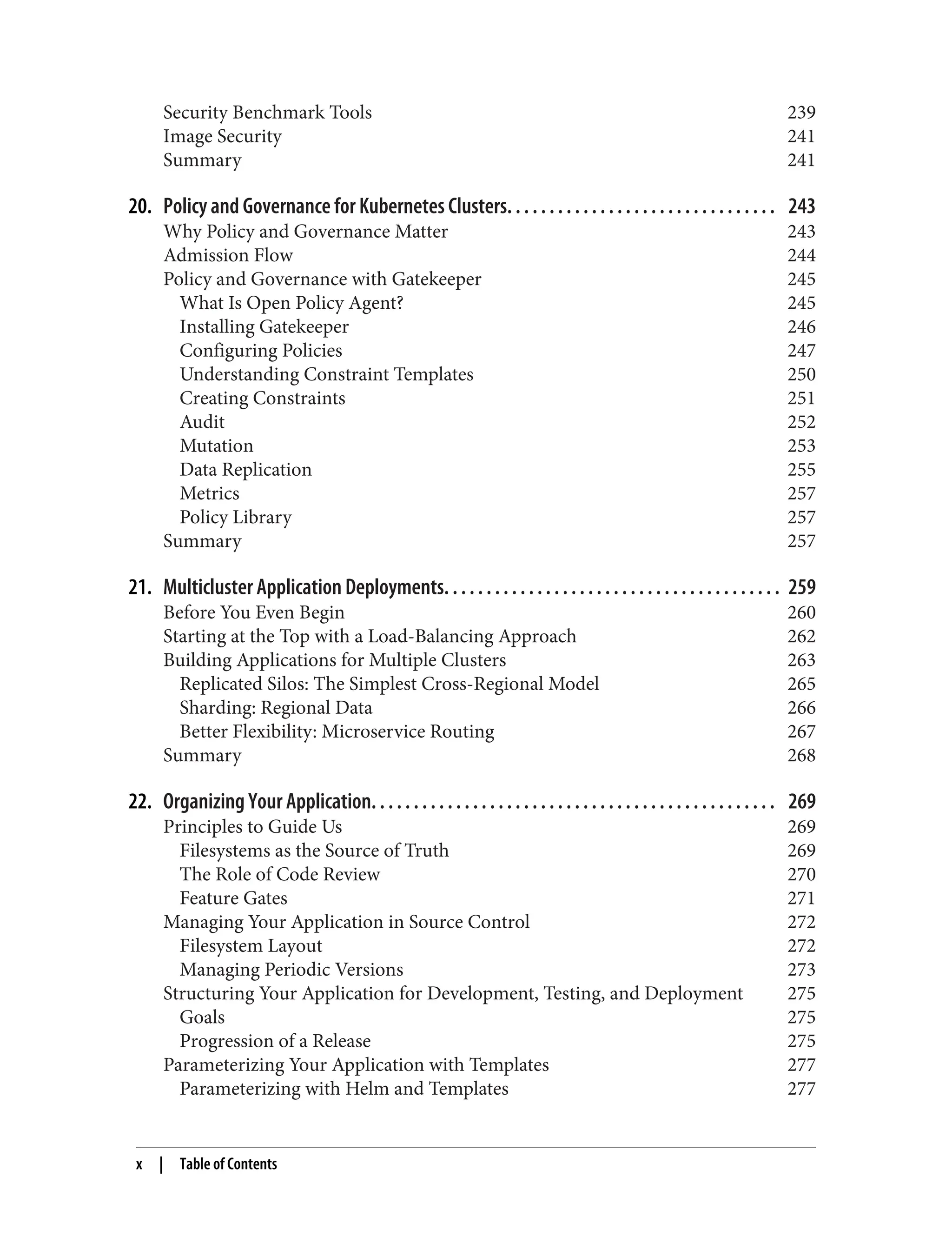 Security Benchmark Tools 239
Image Security 241
Summary 241
20. Policy and Governance for Kubernetes Clusters. . . . . . . . . . . . . . . . . . . . . . . . . . . . . . . . 243
Why Policy and Governance Matter 243
Admission Flow 244
Policy and Governance with Gatekeeper 245
What Is Open Policy Agent? 245
Installing Gatekeeper 246
Configuring Policies 247
Understanding Constraint Templates 250
Creating Constraints 251
Audit 252
Mutation 253
Data Replication 255
Metrics 257
Policy Library 257
Summary 257
21. Multicluster Application Deployments. . . . . . . . . . . . . . . . . . . . . . . . . . . . . . . . . . . . . . . . 259
Before You Even Begin 260
Starting at the Top with a Load-Balancing Approach 262
Building Applications for Multiple Clusters 263
Replicated Silos: The Simplest Cross-Regional Model 265
Sharding: Regional Data 266
Better Flexibility: Microservice Routing 267
Summary 268
22. Organizing Your Application. . . . . . . . . . . . . . . . . . . . . . . . . . . . . . . . . . . . . . . . . . . . . . . . 269
Principles to Guide Us 269
Filesystems as the Source of Truth 269
The Role of Code Review 270
Feature Gates 271
Managing Your Application in Source Control 272
Filesystem Layout 272
Managing Periodic Versions 273
Structuring Your Application for Development, Testing, and Deployment 275
Goals 275
Progression of a Release 275
Parameterizing Your Application with Templates 277
Parameterizing with Helm and Templates 277
x | Table of Contents
 