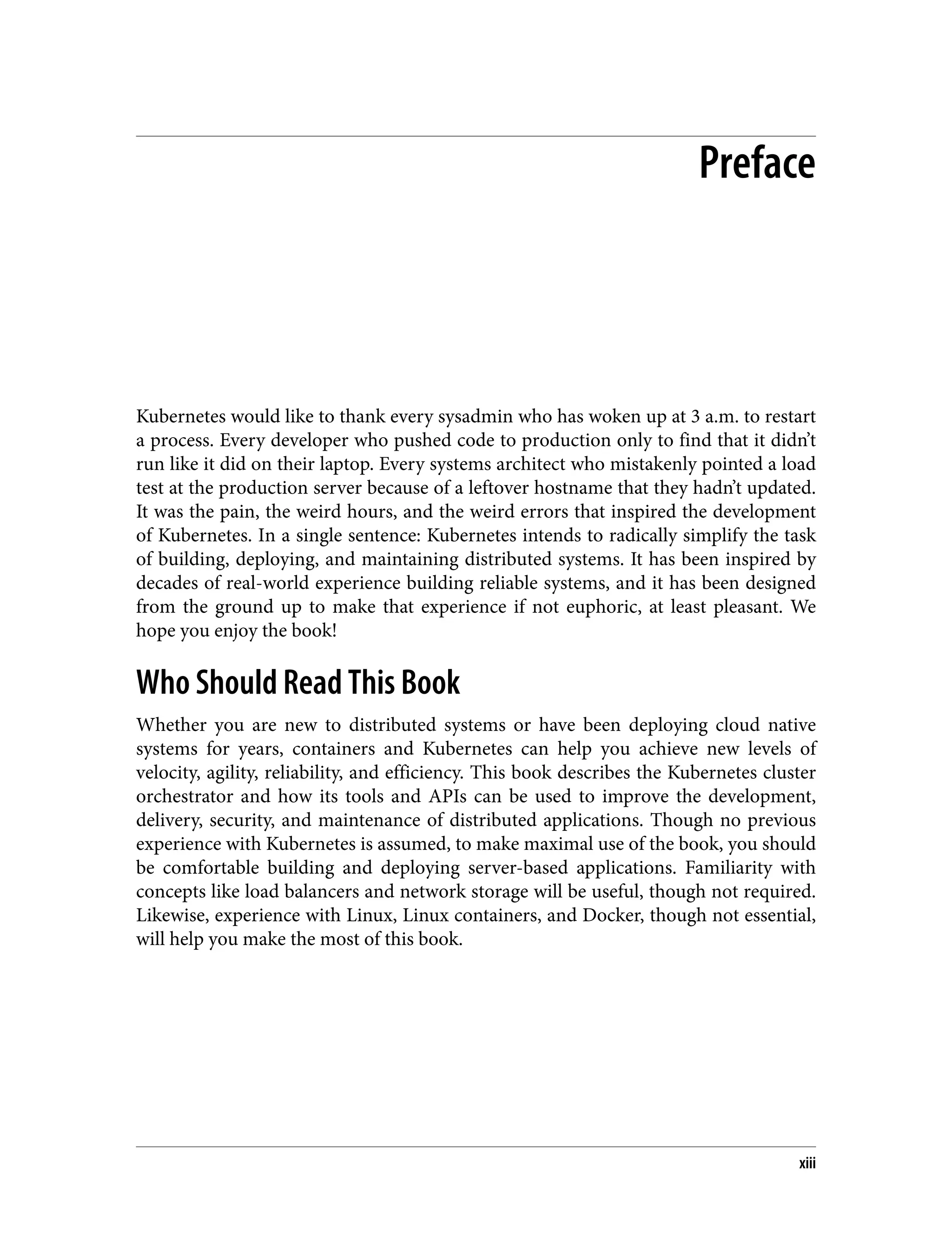 Preface
Kubernetes would like to thank every sysadmin who has woken up at 3 a.m. to restart
a process. Every developer who pushed code to production only to find that it didn’t
run like it did on their laptop. Every systems architect who mistakenly pointed a load
test at the production server because of a leftover hostname that they hadn’t updated.
It was the pain, the weird hours, and the weird errors that inspired the development
of Kubernetes. In a single sentence: Kubernetes intends to radically simplify the task
of building, deploying, and maintaining distributed systems. It has been inspired by
decades of real-world experience building reliable systems, and it has been designed
from the ground up to make that experience if not euphoric, at least pleasant. We
hope you enjoy the book!
Who Should Read This Book
Whether you are new to distributed systems or have been deploying cloud native
systems for years, containers and Kubernetes can help you achieve new levels of
velocity, agility, reliability, and efficiency. This book describes the Kubernetes cluster
orchestrator and how its tools and APIs can be used to improve the development,
delivery, security, and maintenance of distributed applications. Though no previous
experience with Kubernetes is assumed, to make maximal use of the book, you should
be comfortable building and deploying server-based applications. Familiarity with
concepts like load balancers and network storage will be useful, though not required.
Likewise, experience with Linux, Linux containers, and Docker, though not essential,
will help you make the most of this book.
xiii
 
