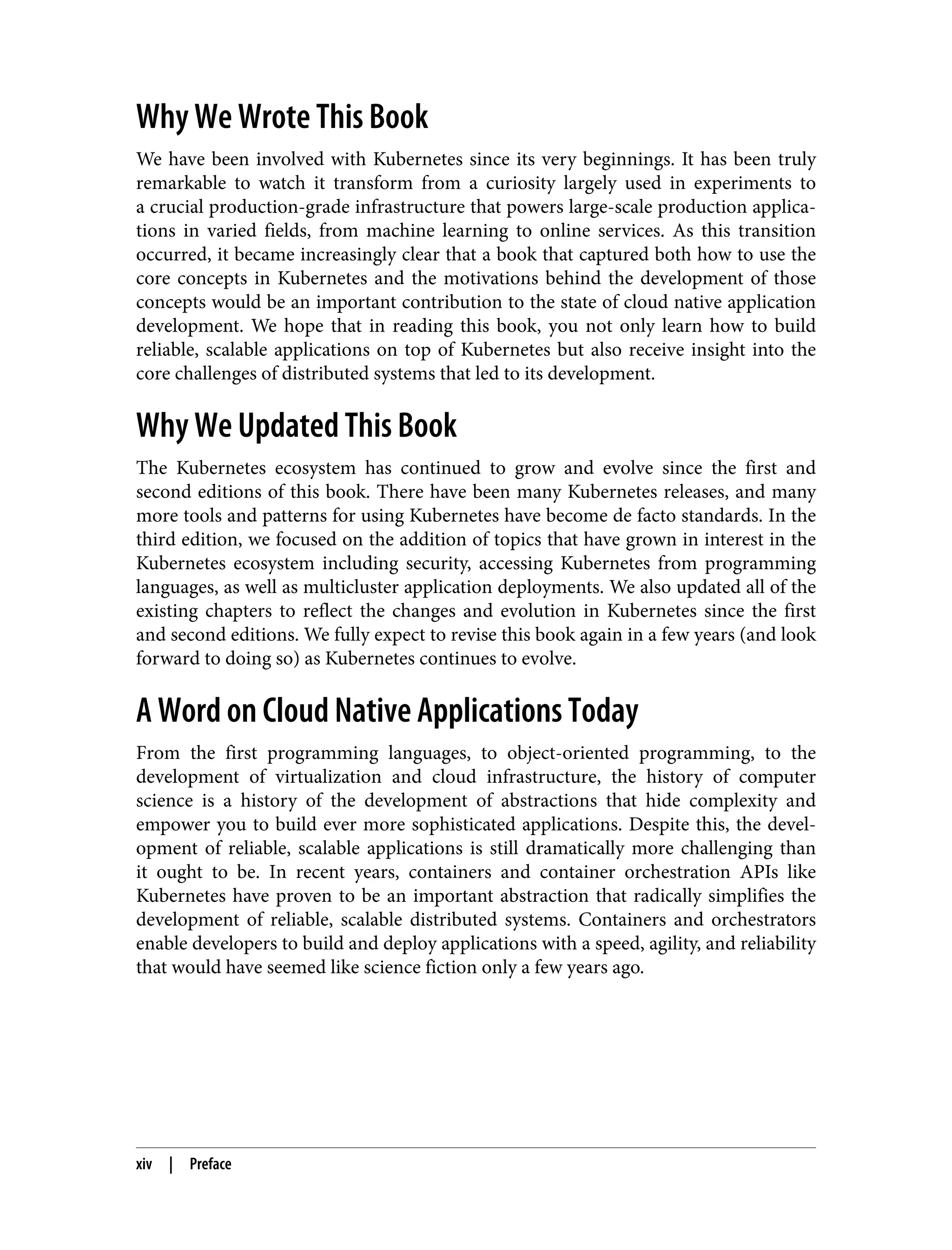 Why We Wrote This Book
We have been involved with Kubernetes since its very beginnings. It has been truly
remarkable to watch it transform from a curiosity largely used in experiments to
a crucial production-grade infrastructure that powers large-scale production applica‐
tions in varied fields, from machine learning to online services. As this transition
occurred, it became increasingly clear that a book that captured both how to use the
core concepts in Kubernetes and the motivations behind the development of those
concepts would be an important contribution to the state of cloud native application
development. We hope that in reading this book, you not only learn how to build
reliable, scalable applications on top of Kubernetes but also receive insight into the
core challenges of distributed systems that led to its development.
Why We Updated This Book
The Kubernetes ecosystem has continued to grow and evolve since the first and
second editions of this book. There have been many Kubernetes releases, and many
more tools and patterns for using Kubernetes have become de facto standards. In the
third edition, we focused on the addition of topics that have grown in interest in the
Kubernetes ecosystem including security, accessing Kubernetes from programming
languages, as well as multicluster application deployments. We also updated all of the
existing chapters to reflect the changes and evolution in Kubernetes since the first
and second editions. We fully expect to revise this book again in a few years (and look
forward to doing so) as Kubernetes continues to evolve.
A Word on Cloud Native Applications Today
From the first programming languages, to object-oriented programming, to the
development of virtualization and cloud infrastructure, the history of computer
science is a history of the development of abstractions that hide complexity and
empower you to build ever more sophisticated applications. Despite this, the devel‐
opment of reliable, scalable applications is still dramatically more challenging than
it ought to be. In recent years, containers and container orchestration APIs like
Kubernetes have proven to be an important abstraction that radically simplifies the
development of reliable, scalable distributed systems. Containers and orchestrators
enable developers to build and deploy applications with a speed, agility, and reliability
that would have seemed like science fiction only a few years ago.
xiv | Preface
 