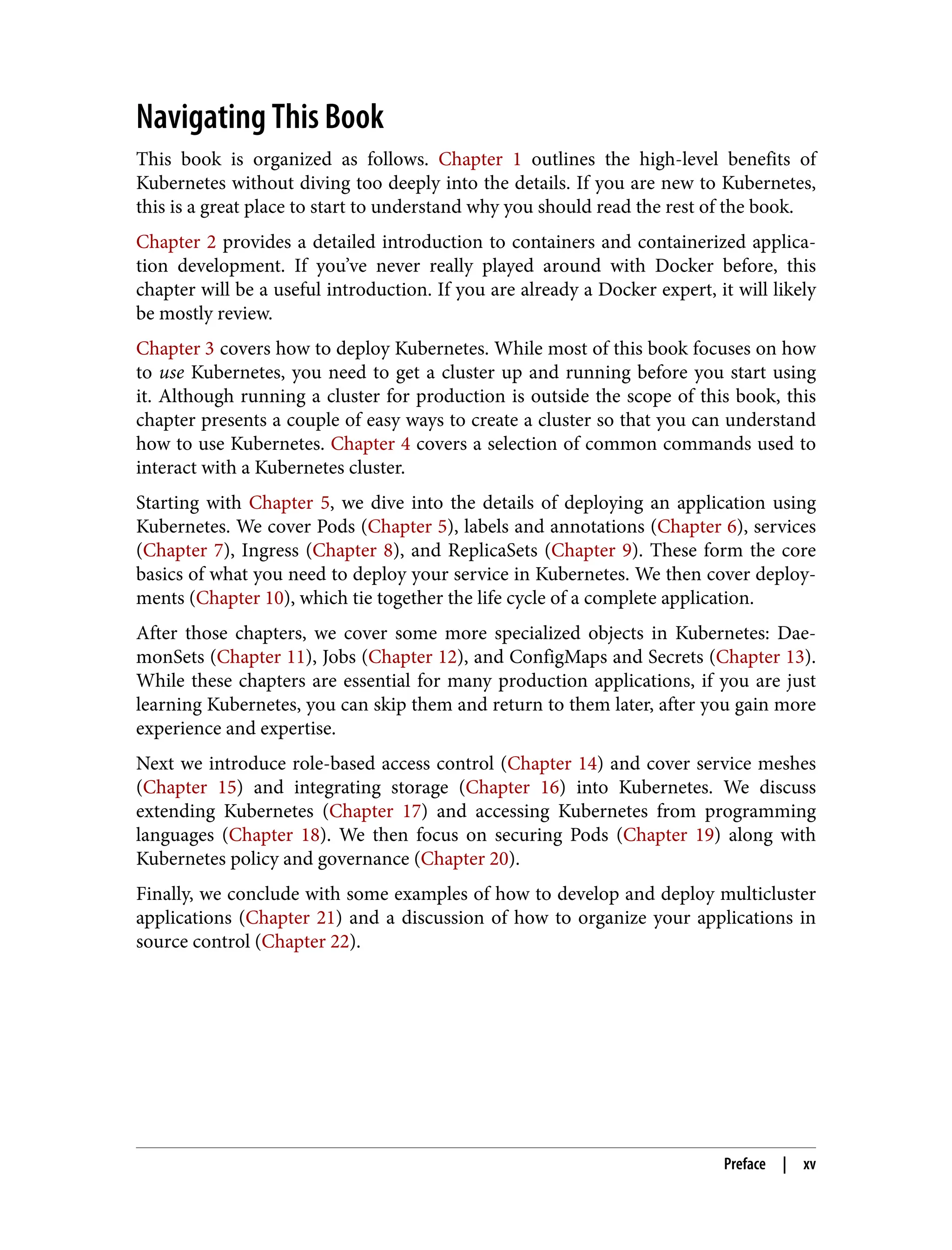 Navigating This Book
This book is organized as follows. Chapter 1 outlines the high-level benefits of
Kubernetes without diving too deeply into the details. If you are new to Kubernetes,
this is a great place to start to understand why you should read the rest of the book.
Chapter 2 provides a detailed introduction to containers and containerized applica‐
tion development. If you’ve never really played around with Docker before, this
chapter will be a useful introduction. If you are already a Docker expert, it will likely
be mostly review.
Chapter 3 covers how to deploy Kubernetes. While most of this book focuses on how
to use Kubernetes, you need to get a cluster up and running before you start using
it. Although running a cluster for production is outside the scope of this book, this
chapter presents a couple of easy ways to create a cluster so that you can understand
how to use Kubernetes. Chapter 4 covers a selection of common commands used to
interact with a Kubernetes cluster.
Starting with Chapter 5, we dive into the details of deploying an application using
Kubernetes. We cover Pods (Chapter 5), labels and annotations (Chapter 6), services
(Chapter 7), Ingress (Chapter 8), and ReplicaSets (Chapter 9). These form the core
basics of what you need to deploy your service in Kubernetes. We then cover deploy‐
ments (Chapter 10), which tie together the life cycle of a complete application.
After those chapters, we cover some more specialized objects in Kubernetes: Dae‐
monSets (Chapter 11), Jobs (Chapter 12), and ConfigMaps and Secrets (Chapter 13).
While these chapters are essential for many production applications, if you are just
learning Kubernetes, you can skip them and return to them later, after you gain more
experience and expertise.
Next we introduce role-based access control (Chapter 14) and cover service meshes
(Chapter 15) and integrating storage (Chapter 16) into Kubernetes. We discuss
extending Kubernetes (Chapter 17) and accessing Kubernetes from programming
languages (Chapter 18). We then focus on securing Pods (Chapter 19) along with
Kubernetes policy and governance (Chapter 20).
Finally, we conclude with some examples of how to develop and deploy multicluster
applications (Chapter 21) and a discussion of how to organize your applications in
source control (Chapter 22).
Preface | xv
 