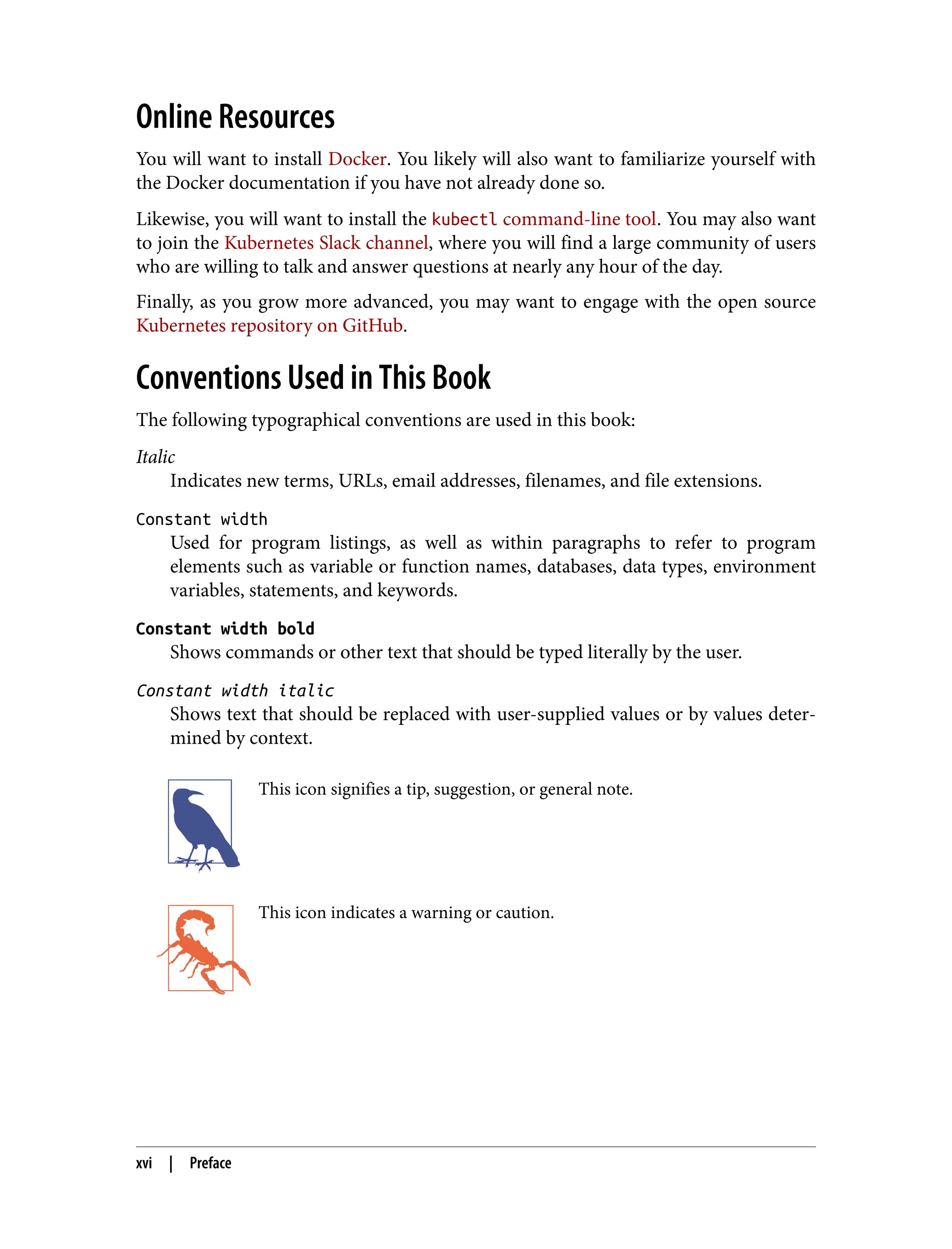 Online Resources
You will want to install Docker. You likely will also want to familiarize yourself with
the Docker documentation if you have not already done so.
Likewise, you will want to install the kubectl command-line tool. You may also want
to join the Kubernetes Slack channel, where you will find a large community of users
who are willing to talk and answer questions at nearly any hour of the day.
Finally, as you grow more advanced, you may want to engage with the open source
Kubernetes repository on GitHub.
Conventions Used in This Book
The following typographical conventions are used in this book:
Italic
Indicates new terms, URLs, email addresses, filenames, and file extensions.
Constant width
Used for program listings, as well as within paragraphs to refer to program
elements such as variable or function names, databases, data types, environment
variables, statements, and keywords.
Constant width bold
Shows commands or other text that should be typed literally by the user.
Constant width italic
Shows text that should be replaced with user-supplied values or by values deter‐
mined by context.
This icon signifies a tip, suggestion, or general note.
This icon indicates a warning or caution.
xvi | Preface
 
