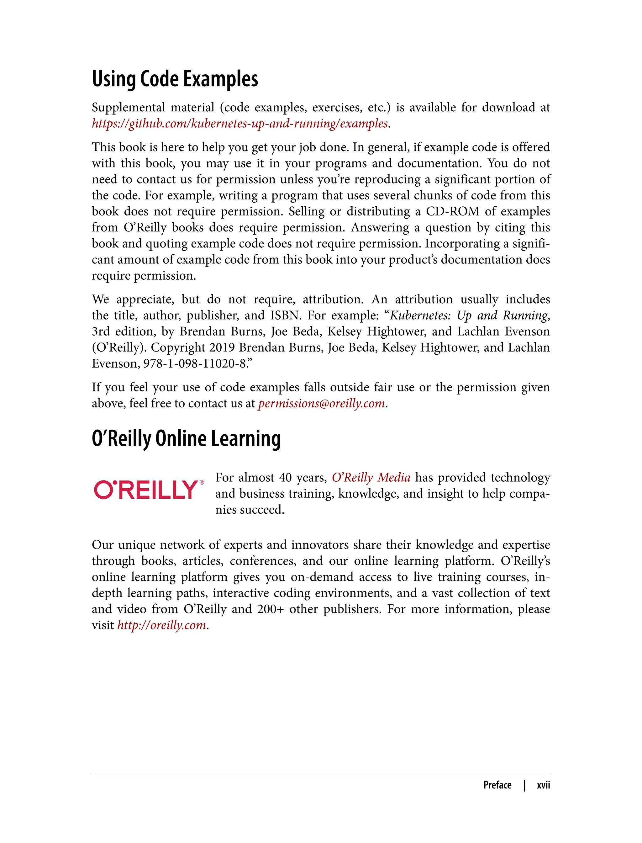 Using Code Examples
Supplemental material (code examples, exercises, etc.) is available for download at
https://github.com/kubernetes-up-and-running/examples.
This book is here to help you get your job done. In general, if example code is offered
with this book, you may use it in your programs and documentation. You do not
need to contact us for permission unless you’re reproducing a significant portion of
the code. For example, writing a program that uses several chunks of code from this
book does not require permission. Selling or distributing a CD-ROM of examples
from O’Reilly books does require permission. Answering a question by citing this
book and quoting example code does not require permission. Incorporating a signifi‐
cant amount of example code from this book into your product’s documentation does
require permission.
We appreciate, but do not require, attribution. An attribution usually includes
the title, author, publisher, and ISBN. For example: “Kubernetes: Up and Running,
3rd edition, by Brendan Burns, Joe Beda, Kelsey Hightower, and Lachlan Evenson
(O’Reilly). Copyright 2019 Brendan Burns, Joe Beda, Kelsey Hightower, and Lachlan
Evenson, 978-1-098-11020-8.”
If you feel your use of code examples falls outside fair use or the permission given
above, feel free to contact us at permissions@oreilly.com.
O’Reilly Online Learning
For almost 40 years, O’Reilly Media has provided technology
and business training, knowledge, and insight to help compa‐
nies succeed.
Our unique network of experts and innovators share their knowledge and expertise
through books, articles, conferences, and our online learning platform. O’Reilly’s
online learning platform gives you on-demand access to live training courses, in-
depth learning paths, interactive coding environments, and a vast collection of text
and video from O’Reilly and 200+ other publishers. For more information, please
visit http://oreilly.com.
Preface | xvii
 
