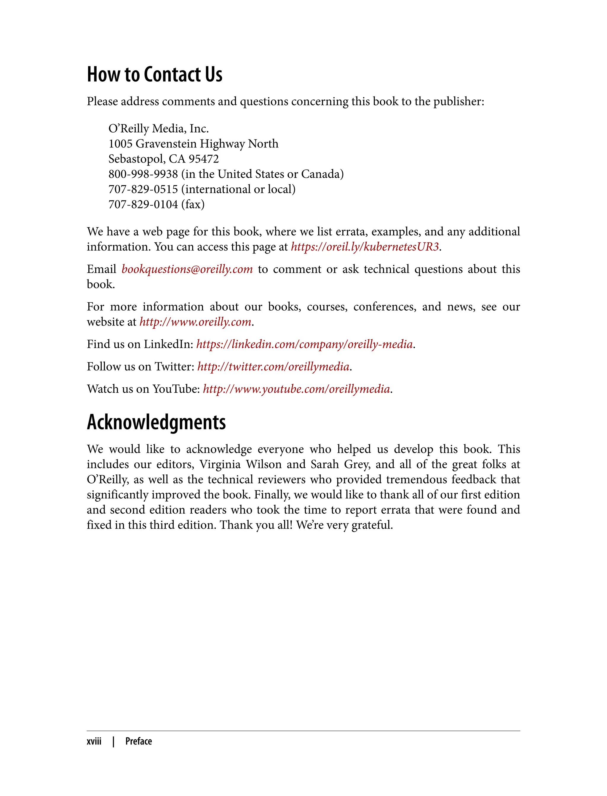 How to Contact Us
Please address comments and questions concerning this book to the publisher:
O’Reilly Media, Inc.
1005 Gravenstein Highway North
Sebastopol, CA 95472
800-998-9938 (in the United States or Canada)
707-829-0515 (international or local)
707-829-0104 (fax)
We have a web page for this book, where we list errata, examples, and any additional
information. You can access this page at https://oreil.ly/kubernetesUR3.
Email bookquestions@oreilly.com to comment or ask technical questions about this
book.
For more information about our books, courses, conferences, and news, see our
website at http://www.oreilly.com.
Find us on LinkedIn: https://linkedin.com/company/oreilly-media.
Follow us on Twitter: http://twitter.com/oreillymedia.
Watch us on YouTube: http://www.youtube.com/oreillymedia.
Acknowledgments
We would like to acknowledge everyone who helped us develop this book. This
includes our editors, Virginia Wilson and Sarah Grey, and all of the great folks at
O’Reilly, as well as the technical reviewers who provided tremendous feedback that
significantly improved the book. Finally, we would like to thank all of our first edition
and second edition readers who took the time to report errata that were found and
fixed in this third edition. Thank you all! We’re very grateful.
xviii | Preface
 