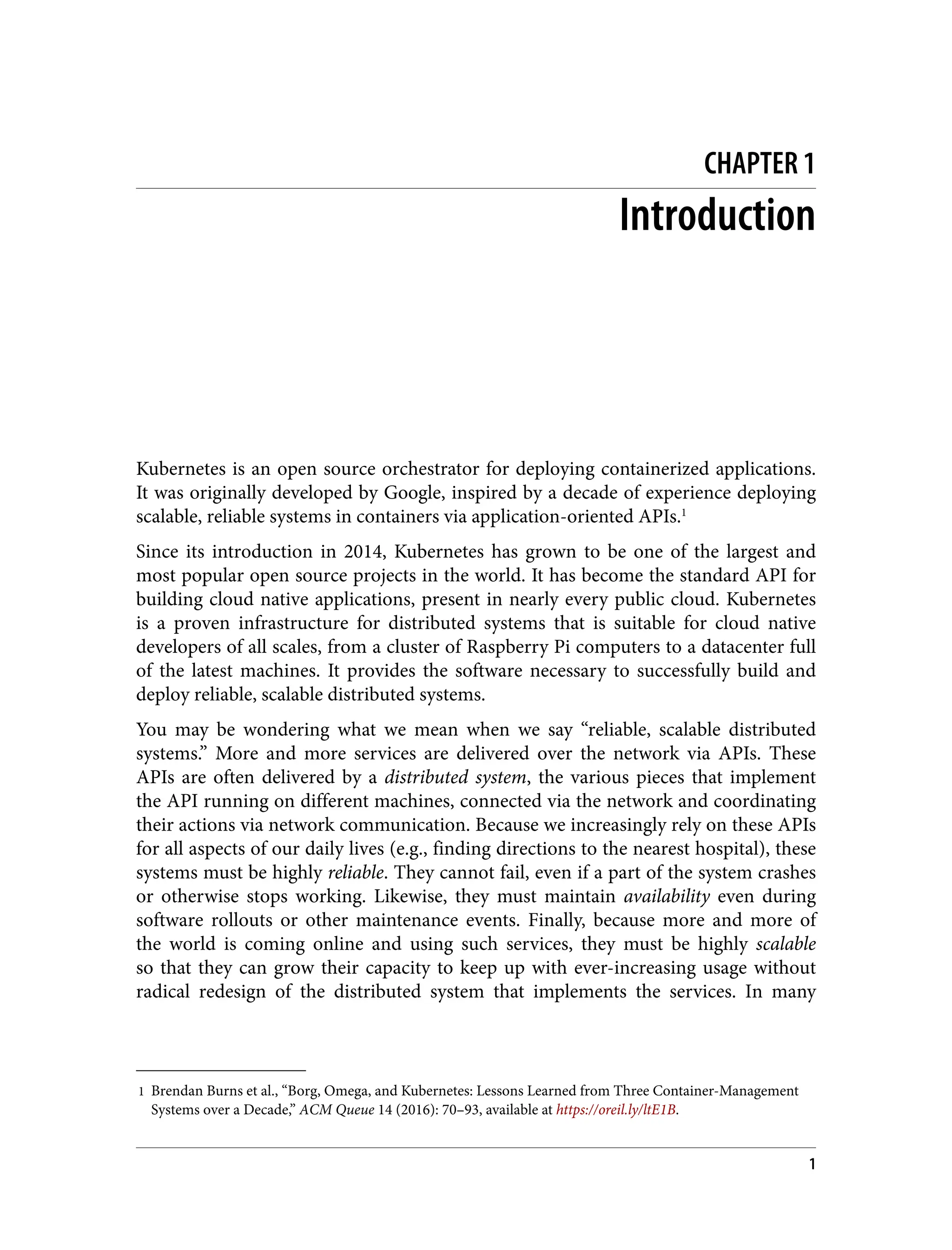 1 Brendan Burns et al., “Borg, Omega, and Kubernetes: Lessons Learned from Three Container-Management
Systems over a Decade,” ACM Queue 14 (2016): 70–93, available at https://oreil.ly/ltE1B.
CHAPTER 1
Introduction
Kubernetes is an open source orchestrator for deploying containerized applications.
It was originally developed by Google, inspired by a decade of experience deploying
scalable, reliable systems in containers via application-oriented APIs.1
Since its introduction in 2014, Kubernetes has grown to be one of the largest and
most popular open source projects in the world. It has become the standard API for
building cloud native applications, present in nearly every public cloud. Kubernetes
is a proven infrastructure for distributed systems that is suitable for cloud native
developers of all scales, from a cluster of Raspberry Pi computers to a datacenter full
of the latest machines. It provides the software necessary to successfully build and
deploy reliable, scalable distributed systems.
You may be wondering what we mean when we say “reliable, scalable distributed
systems.” More and more services are delivered over the network via APIs. These
APIs are often delivered by a distributed system, the various pieces that implement
the API running on different machines, connected via the network and coordinating
their actions via network communication. Because we increasingly rely on these APIs
for all aspects of our daily lives (e.g., finding directions to the nearest hospital), these
systems must be highly reliable. They cannot fail, even if a part of the system crashes
or otherwise stops working. Likewise, they must maintain availability even during
software rollouts or other maintenance events. Finally, because more and more of
the world is coming online and using such services, they must be highly scalable
so that they can grow their capacity to keep up with ever-increasing usage without
radical redesign of the distributed system that implements the services. In many
1
 