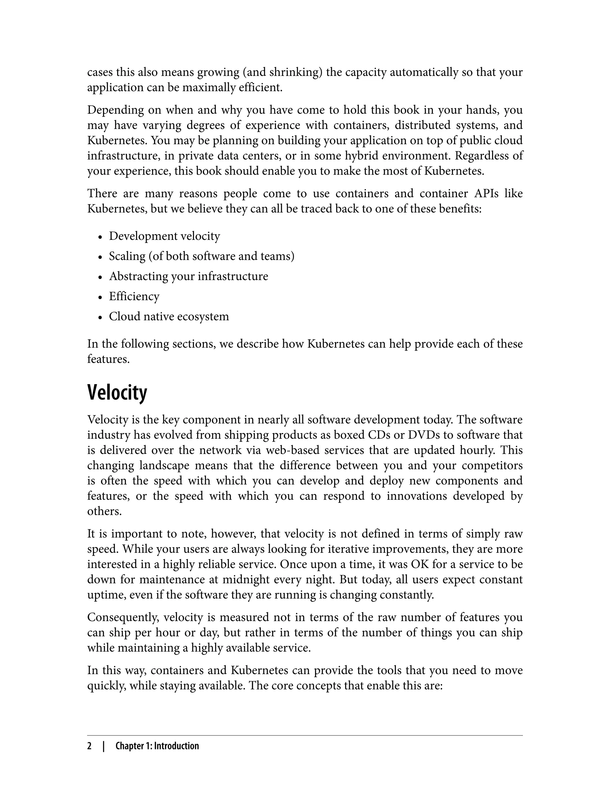 cases this also means growing (and shrinking) the capacity automatically so that your
application can be maximally efficient.
Depending on when and why you have come to hold this book in your hands, you
may have varying degrees of experience with containers, distributed systems, and
Kubernetes. You may be planning on building your application on top of public cloud
infrastructure, in private data centers, or in some hybrid environment. Regardless of
your experience, this book should enable you to make the most of Kubernetes.
There are many reasons people come to use containers and container APIs like
Kubernetes, but we believe they can all be traced back to one of these benefits:
• Development velocity
•
• Scaling (of both software and teams)
•
• Abstracting your infrastructure
•
• Efficiency
•
• Cloud native ecosystem
•
In the following sections, we describe how Kubernetes can help provide each of these
features.
Velocity
Velocity is the key component in nearly all software development today. The software
industry has evolved from shipping products as boxed CDs or DVDs to software that
is delivered over the network via web-based services that are updated hourly. This
changing landscape means that the difference between you and your competitors
is often the speed with which you can develop and deploy new components and
features, or the speed with which you can respond to innovations developed by
others.
It is important to note, however, that velocity is not defined in terms of simply raw
speed. While your users are always looking for iterative improvements, they are more
interested in a highly reliable service. Once upon a time, it was OK for a service to be
down for maintenance at midnight every night. But today, all users expect constant
uptime, even if the software they are running is changing constantly.
Consequently, velocity is measured not in terms of the raw number of features you
can ship per hour or day, but rather in terms of the number of things you can ship
while maintaining a highly available service.
In this way, containers and Kubernetes can provide the tools that you need to move
quickly, while staying available. The core concepts that enable this are:
2 | Chapter 1: Introduction
 
