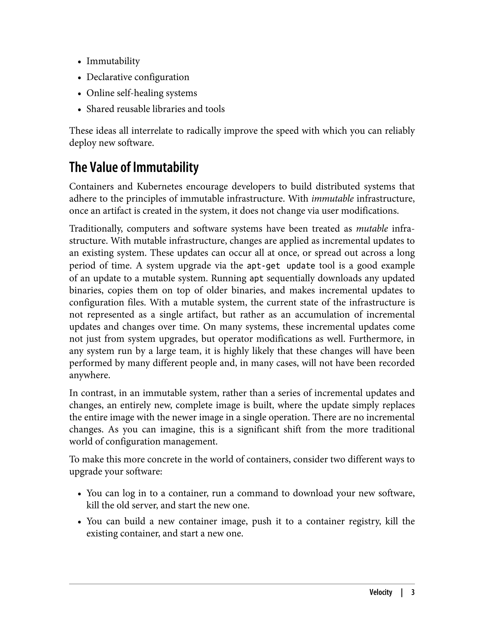 • Immutability
•
• Declarative configuration
•
• Online self-healing systems
•
• Shared reusable libraries and tools
•
These ideas all interrelate to radically improve the speed with which you can reliably
deploy new software.
The Value of Immutability
Containers and Kubernetes encourage developers to build distributed systems that
adhere to the principles of immutable infrastructure. With immutable infrastructure,
once an artifact is created in the system, it does not change via user modifications.
Traditionally, computers and software systems have been treated as mutable infra‐
structure. With mutable infrastructure, changes are applied as incremental updates to
an existing system. These updates can occur all at once, or spread out across a long
period of time. A system upgrade via the apt-get update tool is a good example
of an update to a mutable system. Running apt sequentially downloads any updated
binaries, copies them on top of older binaries, and makes incremental updates to
configuration files. With a mutable system, the current state of the infrastructure is
not represented as a single artifact, but rather as an accumulation of incremental
updates and changes over time. On many systems, these incremental updates come
not just from system upgrades, but operator modifications as well. Furthermore, in
any system run by a large team, it is highly likely that these changes will have been
performed by many different people and, in many cases, will not have been recorded
anywhere.
In contrast, in an immutable system, rather than a series of incremental updates and
changes, an entirely new, complete image is built, where the update simply replaces
the entire image with the newer image in a single operation. There are no incremental
changes. As you can imagine, this is a significant shift from the more traditional
world of configuration management.
To make this more concrete in the world of containers, consider two different ways to
upgrade your software:
• You can log in to a container, run a command to download your new software,
•
kill the old server, and start the new one.
• You can build a new container image, push it to a container registry, kill the
•
existing container, and start a new one.
Velocity | 3
 