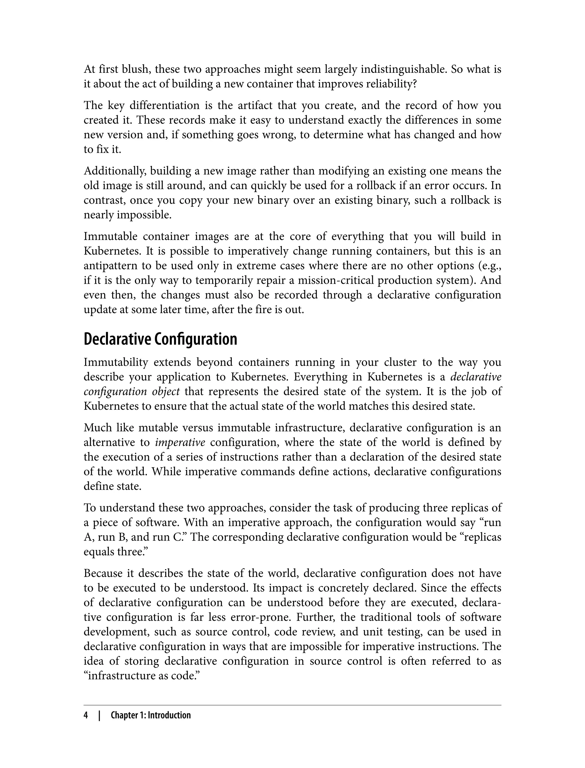 At first blush, these two approaches might seem largely indistinguishable. So what is
it about the act of building a new container that improves reliability?
The key differentiation is the artifact that you create, and the record of how you
created it. These records make it easy to understand exactly the differences in some
new version and, if something goes wrong, to determine what has changed and how
to fix it.
Additionally, building a new image rather than modifying an existing one means the
old image is still around, and can quickly be used for a rollback if an error occurs. In
contrast, once you copy your new binary over an existing binary, such a rollback is
nearly impossible.
Immutable container images are at the core of everything that you will build in
Kubernetes. It is possible to imperatively change running containers, but this is an
antipattern to be used only in extreme cases where there are no other options (e.g.,
if it is the only way to temporarily repair a mission-critical production system). And
even then, the changes must also be recorded through a declarative configuration
update at some later time, after the fire is out.
Declarative Configuration
Immutability extends beyond containers running in your cluster to the way you
describe your application to Kubernetes. Everything in Kubernetes is a declarative
configuration object that represents the desired state of the system. It is the job of
Kubernetes to ensure that the actual state of the world matches this desired state.
Much like mutable versus immutable infrastructure, declarative configuration is an
alternative to imperative configuration, where the state of the world is defined by
the execution of a series of instructions rather than a declaration of the desired state
of the world. While imperative commands define actions, declarative configurations
define state.
To understand these two approaches, consider the task of producing three replicas of
a piece of software. With an imperative approach, the configuration would say “run
A, run B, and run C.” The corresponding declarative configuration would be “replicas
equals three.”
Because it describes the state of the world, declarative configuration does not have
to be executed to be understood. Its impact is concretely declared. Since the effects
of declarative configuration can be understood before they are executed, declara‐
tive configuration is far less error-prone. Further, the traditional tools of software
development, such as source control, code review, and unit testing, can be used in
declarative configuration in ways that are impossible for imperative instructions. The
idea of storing declarative configuration in source control is often referred to as
“infrastructure as code.”
4 | Chapter 1: Introduction
 