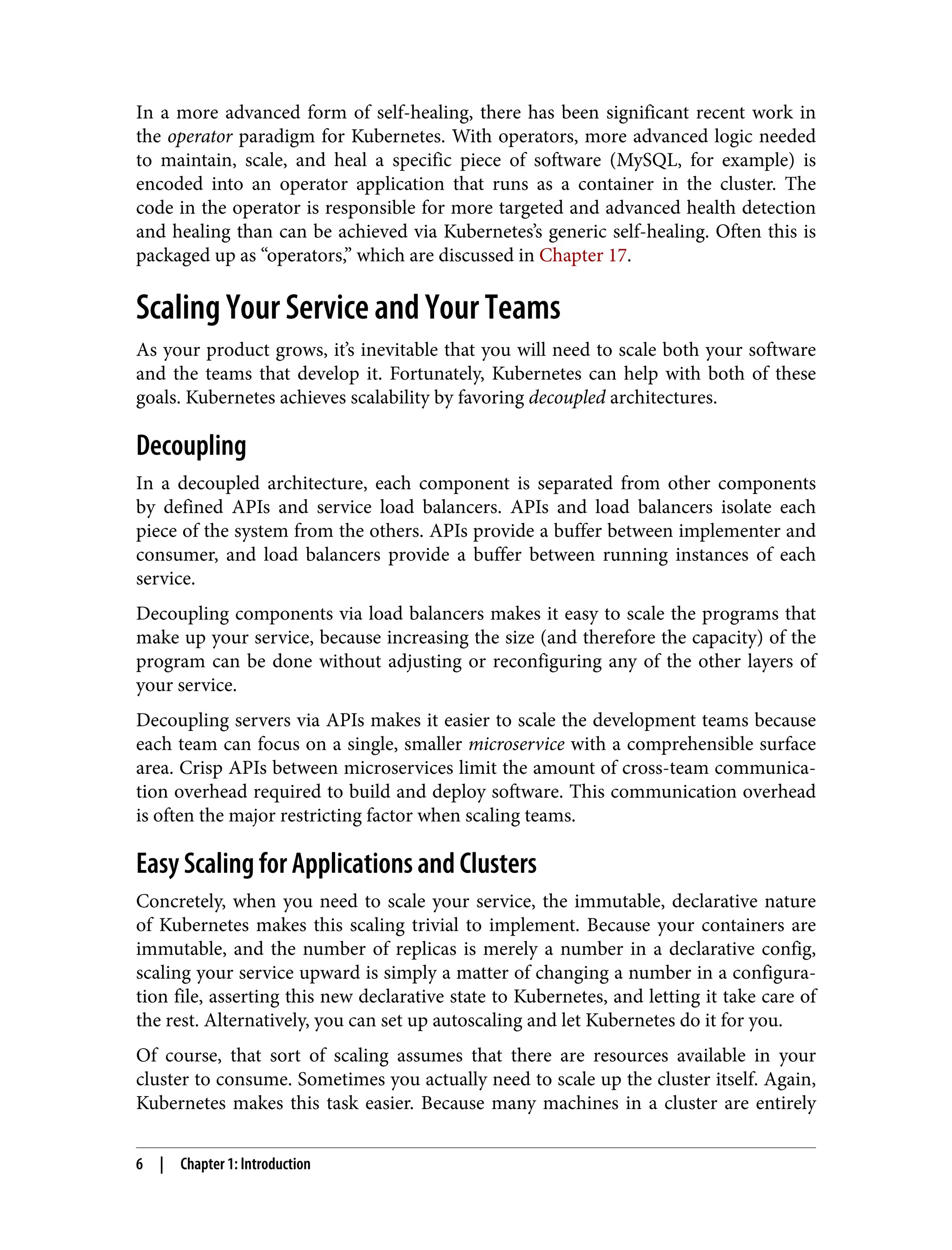 In a more advanced form of self-healing, there has been significant recent work in
the operator paradigm for Kubernetes. With operators, more advanced logic needed
to maintain, scale, and heal a specific piece of software (MySQL, for example) is
encoded into an operator application that runs as a container in the cluster. The
code in the operator is responsible for more targeted and advanced health detection
and healing than can be achieved via Kubernetes’s generic self-healing. Often this is
packaged up as “operators,” which are discussed in Chapter 17.
Scaling Your Service and Your Teams
As your product grows, it’s inevitable that you will need to scale both your software
and the teams that develop it. Fortunately, Kubernetes can help with both of these
goals. Kubernetes achieves scalability by favoring decoupled architectures.
Decoupling
In a decoupled architecture, each component is separated from other components
by defined APIs and service load balancers. APIs and load balancers isolate each
piece of the system from the others. APIs provide a buffer between implementer and
consumer, and load balancers provide a buffer between running instances of each
service.
Decoupling components via load balancers makes it easy to scale the programs that
make up your service, because increasing the size (and therefore the capacity) of the
program can be done without adjusting or reconfiguring any of the other layers of
your service.
Decoupling servers via APIs makes it easier to scale the development teams because
each team can focus on a single, smaller microservice with a comprehensible surface
area. Crisp APIs between microservices limit the amount of cross-team communica‐
tion overhead required to build and deploy software. This communication overhead
is often the major restricting factor when scaling teams.
Easy Scaling for Applications and Clusters
Concretely, when you need to scale your service, the immutable, declarative nature
of Kubernetes makes this scaling trivial to implement. Because your containers are
immutable, and the number of replicas is merely a number in a declarative config,
scaling your service upward is simply a matter of changing a number in a configura‐
tion file, asserting this new declarative state to Kubernetes, and letting it take care of
the rest. Alternatively, you can set up autoscaling and let Kubernetes do it for you.
Of course, that sort of scaling assumes that there are resources available in your
cluster to consume. Sometimes you actually need to scale up the cluster itself. Again,
Kubernetes makes this task easier. Because many machines in a cluster are entirely
6 | Chapter 1: Introduction
 