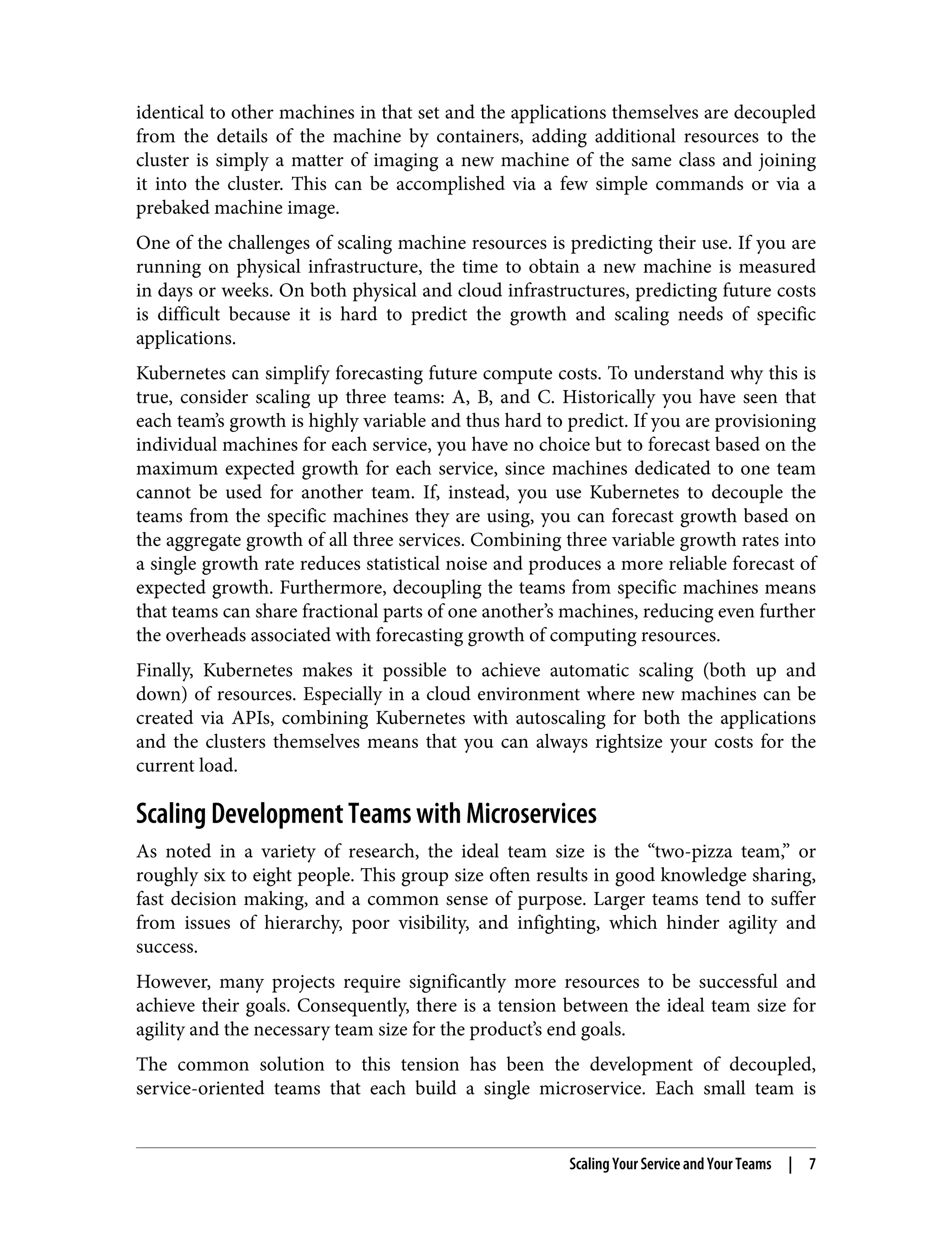 identical to other machines in that set and the applications themselves are decoupled
from the details of the machine by containers, adding additional resources to the
cluster is simply a matter of imaging a new machine of the same class and joining
it into the cluster. This can be accomplished via a few simple commands or via a
prebaked machine image.
One of the challenges of scaling machine resources is predicting their use. If you are
running on physical infrastructure, the time to obtain a new machine is measured
in days or weeks. On both physical and cloud infrastructures, predicting future costs
is difficult because it is hard to predict the growth and scaling needs of specific
applications.
Kubernetes can simplify forecasting future compute costs. To understand why this is
true, consider scaling up three teams: A, B, and C. Historically you have seen that
each team’s growth is highly variable and thus hard to predict. If you are provisioning
individual machines for each service, you have no choice but to forecast based on the
maximum expected growth for each service, since machines dedicated to one team
cannot be used for another team. If, instead, you use Kubernetes to decouple the
teams from the specific machines they are using, you can forecast growth based on
the aggregate growth of all three services. Combining three variable growth rates into
a single growth rate reduces statistical noise and produces a more reliable forecast of
expected growth. Furthermore, decoupling the teams from specific machines means
that teams can share fractional parts of one another’s machines, reducing even further
the overheads associated with forecasting growth of computing resources.
Finally, Kubernetes makes it possible to achieve automatic scaling (both up and
down) of resources. Especially in a cloud environment where new machines can be
created via APIs, combining Kubernetes with autoscaling for both the applications
and the clusters themselves means that you can always rightsize your costs for the
current load.
Scaling Development Teams with Microservices
As noted in a variety of research, the ideal team size is the “two-pizza team,” or
roughly six to eight people. This group size often results in good knowledge sharing,
fast decision making, and a common sense of purpose. Larger teams tend to suffer
from issues of hierarchy, poor visibility, and infighting, which hinder agility and
success.
However, many projects require significantly more resources to be successful and
achieve their goals. Consequently, there is a tension between the ideal team size for
agility and the necessary team size for the product’s end goals.
The common solution to this tension has been the development of decoupled,
service-oriented teams that each build a single microservice. Each small team is
Scaling Your Service and Your Teams | 7
 