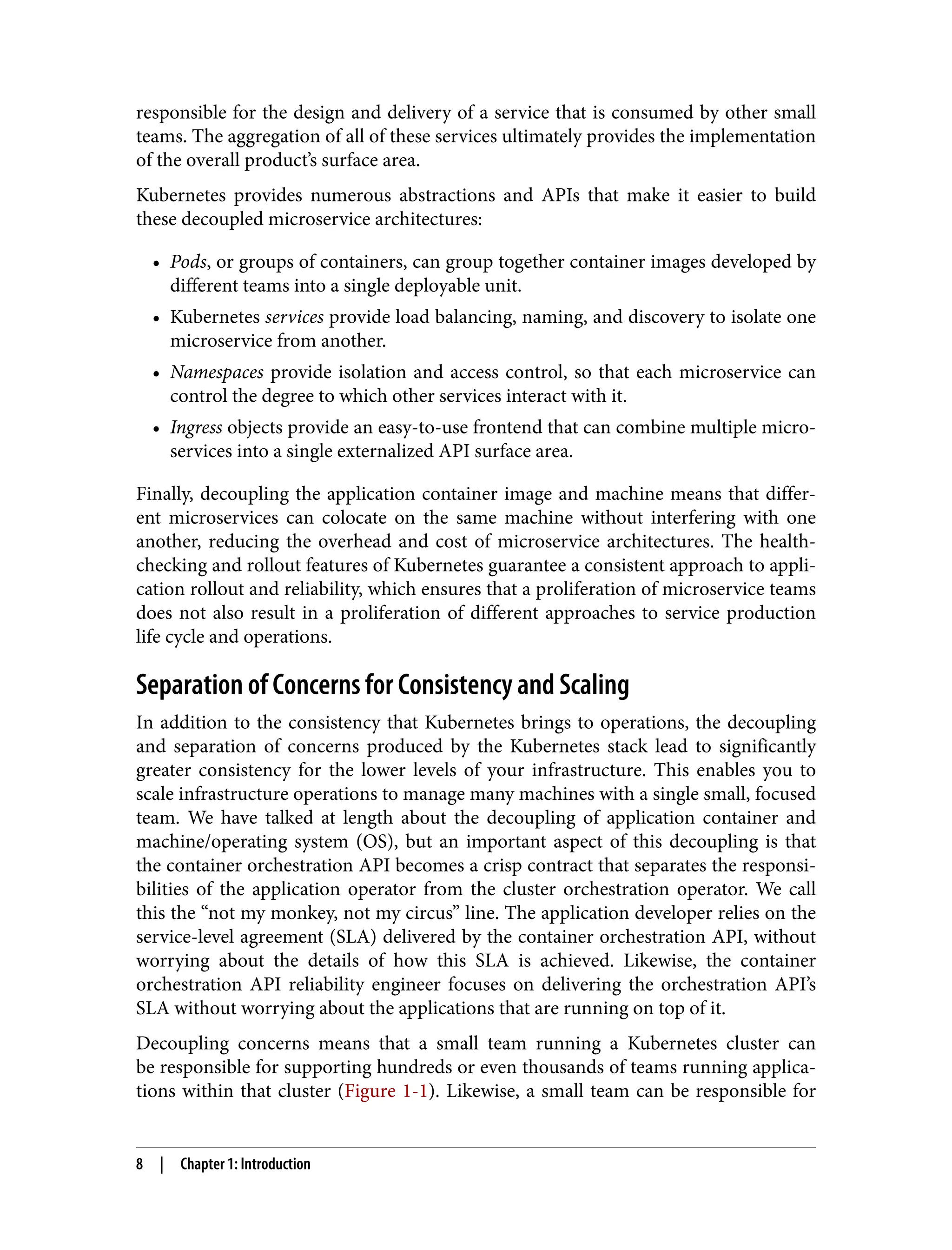 responsible for the design and delivery of a service that is consumed by other small
teams. The aggregation of all of these services ultimately provides the implementation
of the overall product’s surface area.
Kubernetes provides numerous abstractions and APIs that make it easier to build
these decoupled microservice architectures:
• Pods, or groups of containers, can group together container images developed by
•
different teams into a single deployable unit.
• Kubernetes services provide load balancing, naming, and discovery to isolate one
•
microservice from another.
• Namespaces provide isolation and access control, so that each microservice can
•
control the degree to which other services interact with it.
• Ingress objects provide an easy-to-use frontend that can combine multiple micro‐
•
services into a single externalized API surface area.
Finally, decoupling the application container image and machine means that differ‐
ent microservices can colocate on the same machine without interfering with one
another, reducing the overhead and cost of microservice architectures. The health-
checking and rollout features of Kubernetes guarantee a consistent approach to appli‐
cation rollout and reliability, which ensures that a proliferation of microservice teams
does not also result in a proliferation of different approaches to service production
life cycle and operations.
Separation of Concerns for Consistency and Scaling
In addition to the consistency that Kubernetes brings to operations, the decoupling
and separation of concerns produced by the Kubernetes stack lead to significantly
greater consistency for the lower levels of your infrastructure. This enables you to
scale infrastructure operations to manage many machines with a single small, focused
team. We have talked at length about the decoupling of application container and
machine/operating system (OS), but an important aspect of this decoupling is that
the container orchestration API becomes a crisp contract that separates the responsi‐
bilities of the application operator from the cluster orchestration operator. We call
this the “not my monkey, not my circus” line. The application developer relies on the
service-level agreement (SLA) delivered by the container orchestration API, without
worrying about the details of how this SLA is achieved. Likewise, the container
orchestration API reliability engineer focuses on delivering the orchestration API’s
SLA without worrying about the applications that are running on top of it.
Decoupling concerns means that a small team running a Kubernetes cluster can
be responsible for supporting hundreds or even thousands of teams running applica‐
tions within that cluster (Figure 1-1). Likewise, a small team can be responsible for
8 | Chapter 1: Introduction
 