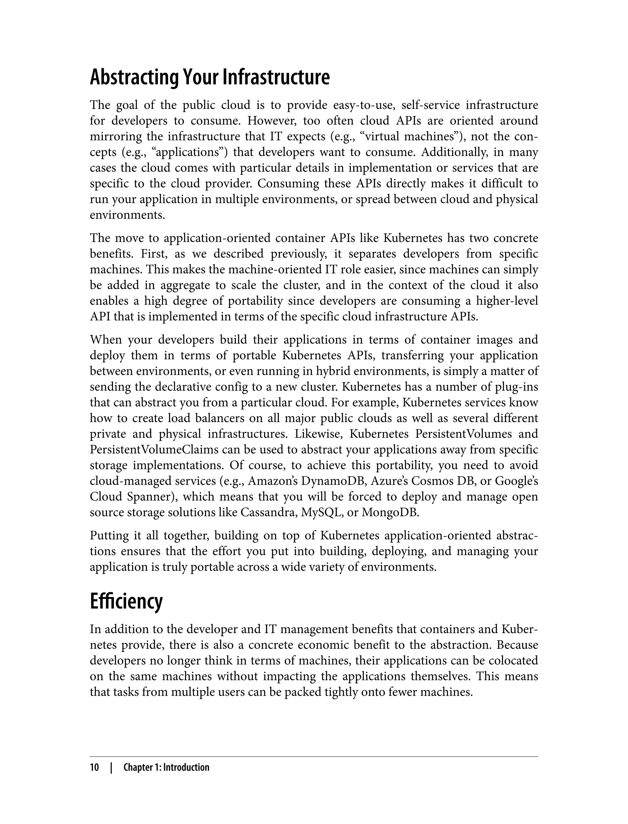 Abstracting Your Infrastructure
The goal of the public cloud is to provide easy-to-use, self-service infrastructure
for developers to consume. However, too often cloud APIs are oriented around
mirroring the infrastructure that IT expects (e.g., “virtual machines”), not the con‐
cepts (e.g., “applications”) that developers want to consume. Additionally, in many
cases the cloud comes with particular details in implementation or services that are
specific to the cloud provider. Consuming these APIs directly makes it difficult to
run your application in multiple environments, or spread between cloud and physical
environments.
The move to application-oriented container APIs like Kubernetes has two concrete
benefits. First, as we described previously, it separates developers from specific
machines. This makes the machine-oriented IT role easier, since machines can simply
be added in aggregate to scale the cluster, and in the context of the cloud it also
enables a high degree of portability since developers are consuming a higher-level
API that is implemented in terms of the specific cloud infrastructure APIs.
When your developers build their applications in terms of container images and
deploy them in terms of portable Kubernetes APIs, transferring your application
between environments, or even running in hybrid environments, is simply a matter of
sending the declarative config to a new cluster. Kubernetes has a number of plug-ins
that can abstract you from a particular cloud. For example, Kubernetes services know
how to create load balancers on all major public clouds as well as several different
private and physical infrastructures. Likewise, Kubernetes PersistentVolumes and
PersistentVolumeClaims can be used to abstract your applications away from specific
storage implementations. Of course, to achieve this portability, you need to avoid
cloud-managed services (e.g., Amazon’s DynamoDB, Azure’s Cosmos DB, or Google’s
Cloud Spanner), which means that you will be forced to deploy and manage open
source storage solutions like Cassandra, MySQL, or MongoDB.
Putting it all together, building on top of Kubernetes application-oriented abstrac‐
tions ensures that the effort you put into building, deploying, and managing your
application is truly portable across a wide variety of environments.
Efficiency
In addition to the developer and IT management benefits that containers and Kuber‐
netes provide, there is also a concrete economic benefit to the abstraction. Because
developers no longer think in terms of machines, their applications can be colocated
on the same machines without impacting the applications themselves. This means
that tasks from multiple users can be packed tightly onto fewer machines.
10 | Chapter 1: Introduction
 