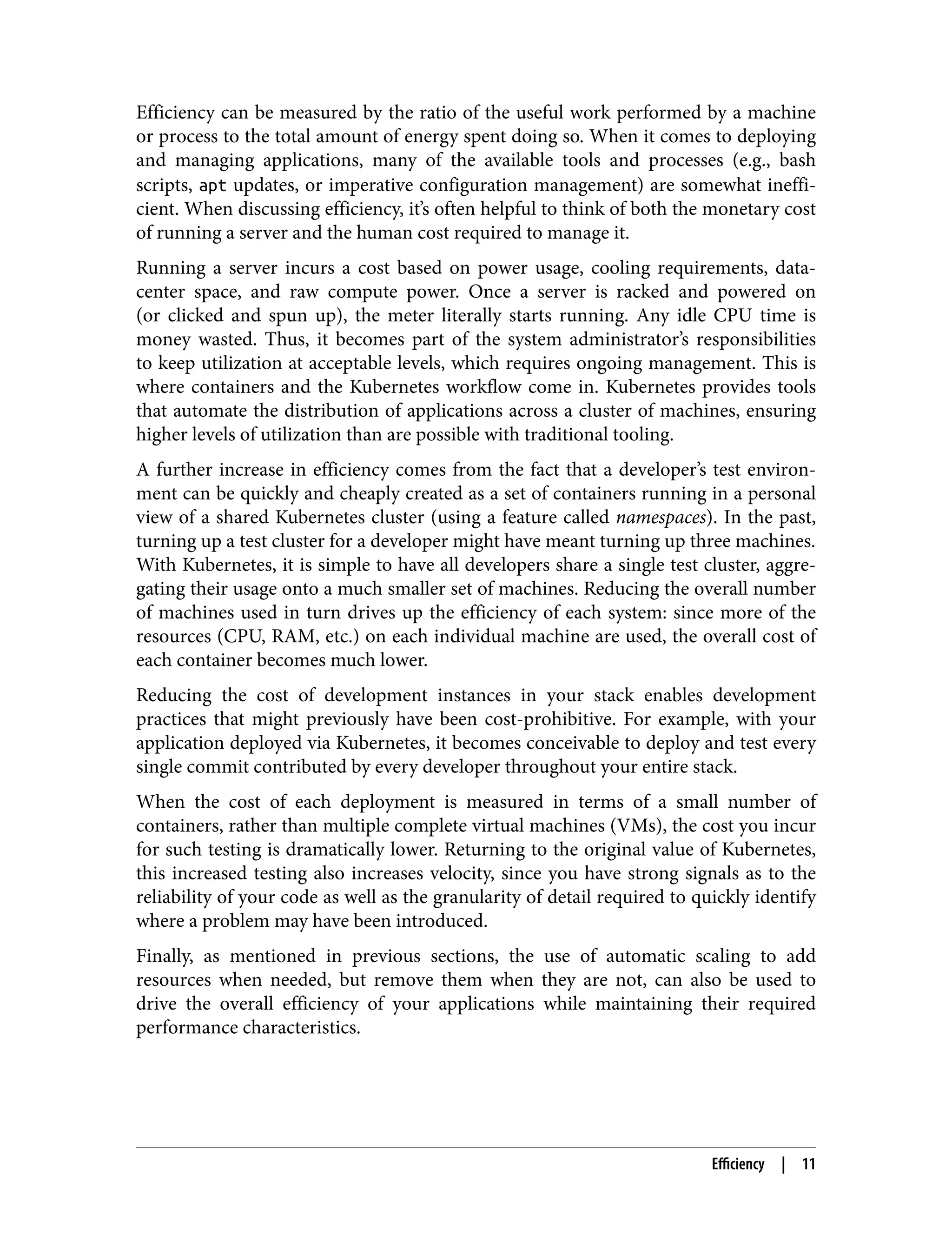 Efficiency can be measured by the ratio of the useful work performed by a machine
or process to the total amount of energy spent doing so. When it comes to deploying
and managing applications, many of the available tools and processes (e.g., bash
scripts, apt updates, or imperative configuration management) are somewhat ineffi‐
cient. When discussing efficiency, it’s often helpful to think of both the monetary cost
of running a server and the human cost required to manage it.
Running a server incurs a cost based on power usage, cooling requirements, data-
center space, and raw compute power. Once a server is racked and powered on
(or clicked and spun up), the meter literally starts running. Any idle CPU time is
money wasted. Thus, it becomes part of the system administrator’s responsibilities
to keep utilization at acceptable levels, which requires ongoing management. This is
where containers and the Kubernetes workflow come in. Kubernetes provides tools
that automate the distribution of applications across a cluster of machines, ensuring
higher levels of utilization than are possible with traditional tooling.
A further increase in efficiency comes from the fact that a developer’s test environ‐
ment can be quickly and cheaply created as a set of containers running in a personal
view of a shared Kubernetes cluster (using a feature called namespaces). In the past,
turning up a test cluster for a developer might have meant turning up three machines.
With Kubernetes, it is simple to have all developers share a single test cluster, aggre‐
gating their usage onto a much smaller set of machines. Reducing the overall number
of machines used in turn drives up the efficiency of each system: since more of the
resources (CPU, RAM, etc.) on each individual machine are used, the overall cost of
each container becomes much lower.
Reducing the cost of development instances in your stack enables development
practices that might previously have been cost-prohibitive. For example, with your
application deployed via Kubernetes, it becomes conceivable to deploy and test every
single commit contributed by every developer throughout your entire stack.
When the cost of each deployment is measured in terms of a small number of
containers, rather than multiple complete virtual machines (VMs), the cost you incur
for such testing is dramatically lower. Returning to the original value of Kubernetes,
this increased testing also increases velocity, since you have strong signals as to the
reliability of your code as well as the granularity of detail required to quickly identify
where a problem may have been introduced.
Finally, as mentioned in previous sections, the use of automatic scaling to add
resources when needed, but remove them when they are not, can also be used to
drive the overall efficiency of your applications while maintaining their required
performance characteristics.
Efficiency | 11
 