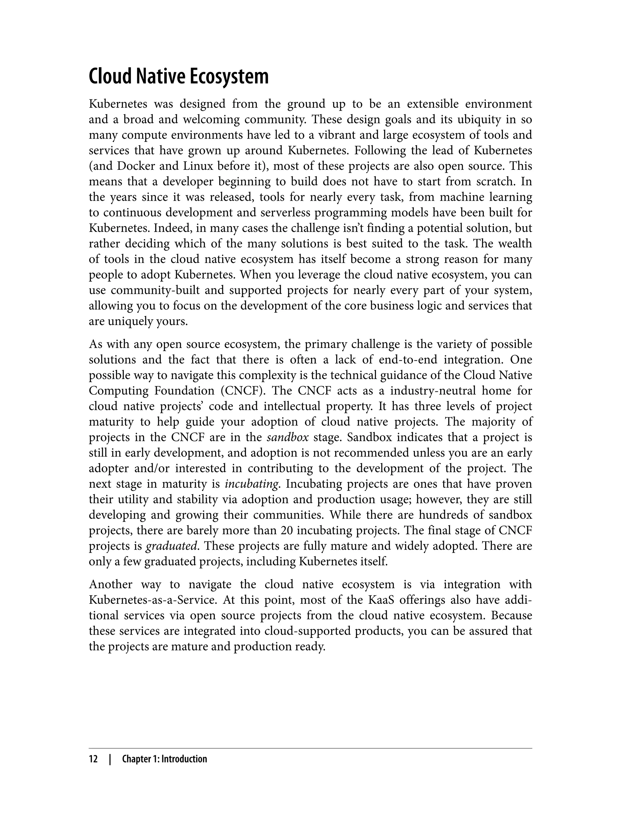 Cloud Native Ecosystem
Kubernetes was designed from the ground up to be an extensible environment
and a broad and welcoming community. These design goals and its ubiquity in so
many compute environments have led to a vibrant and large ecosystem of tools and
services that have grown up around Kubernetes. Following the lead of Kubernetes
(and Docker and Linux before it), most of these projects are also open source. This
means that a developer beginning to build does not have to start from scratch. In
the years since it was released, tools for nearly every task, from machine learning
to continuous development and serverless programming models have been built for
Kubernetes. Indeed, in many cases the challenge isn’t finding a potential solution, but
rather deciding which of the many solutions is best suited to the task. The wealth
of tools in the cloud native ecosystem has itself become a strong reason for many
people to adopt Kubernetes. When you leverage the cloud native ecosystem, you can
use community-built and supported projects for nearly every part of your system,
allowing you to focus on the development of the core business logic and services that
are uniquely yours.
As with any open source ecosystem, the primary challenge is the variety of possible
solutions and the fact that there is often a lack of end-to-end integration. One
possible way to navigate this complexity is the technical guidance of the Cloud Native
Computing Foundation (CNCF). The CNCF acts as a industry-neutral home for
cloud native projects’ code and intellectual property. It has three levels of project
maturity to help guide your adoption of cloud native projects. The majority of
projects in the CNCF are in the sandbox stage. Sandbox indicates that a project is
still in early development, and adoption is not recommended unless you are an early
adopter and/or interested in contributing to the development of the project. The
next stage in maturity is incubating. Incubating projects are ones that have proven
their utility and stability via adoption and production usage; however, they are still
developing and growing their communities. While there are hundreds of sandbox
projects, there are barely more than 20 incubating projects. The final stage of CNCF
projects is graduated. These projects are fully mature and widely adopted. There are
only a few graduated projects, including Kubernetes itself.
Another way to navigate the cloud native ecosystem is via integration with
Kubernetes-as-a-Service. At this point, most of the KaaS offerings also have addi‐
tional services via open source projects from the cloud native ecosystem. Because
these services are integrated into cloud-supported products, you can be assured that
the projects are mature and production ready.
12 | Chapter 1: Introduction
 