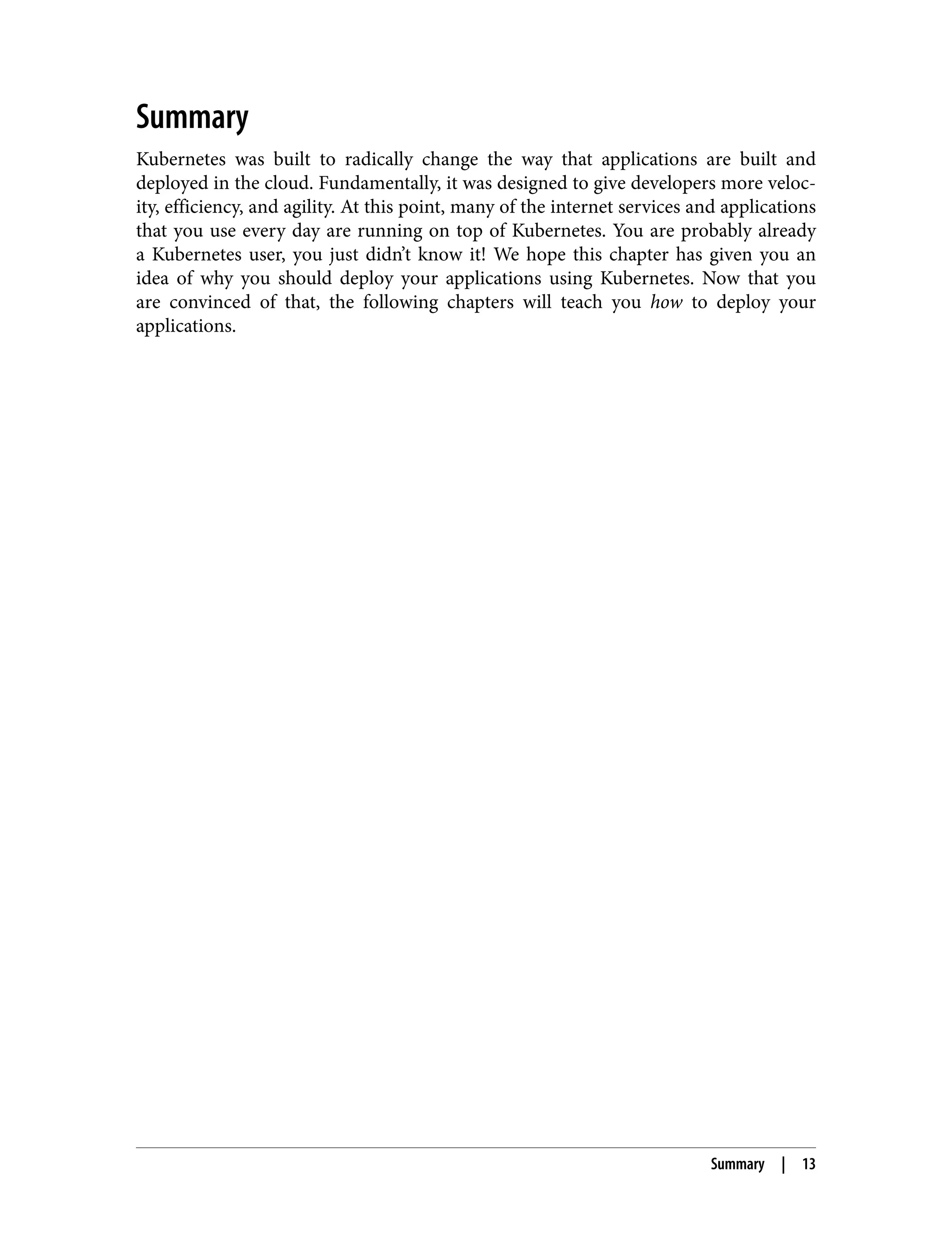 Summary
Kubernetes was built to radically change the way that applications are built and
deployed in the cloud. Fundamentally, it was designed to give developers more veloc‐
ity, efficiency, and agility. At this point, many of the internet services and applications
that you use every day are running on top of Kubernetes. You are probably already
a Kubernetes user, you just didn’t know it! We hope this chapter has given you an
idea of why you should deploy your applications using Kubernetes. Now that you
are convinced of that, the following chapters will teach you how to deploy your
applications.
Summary | 13
 