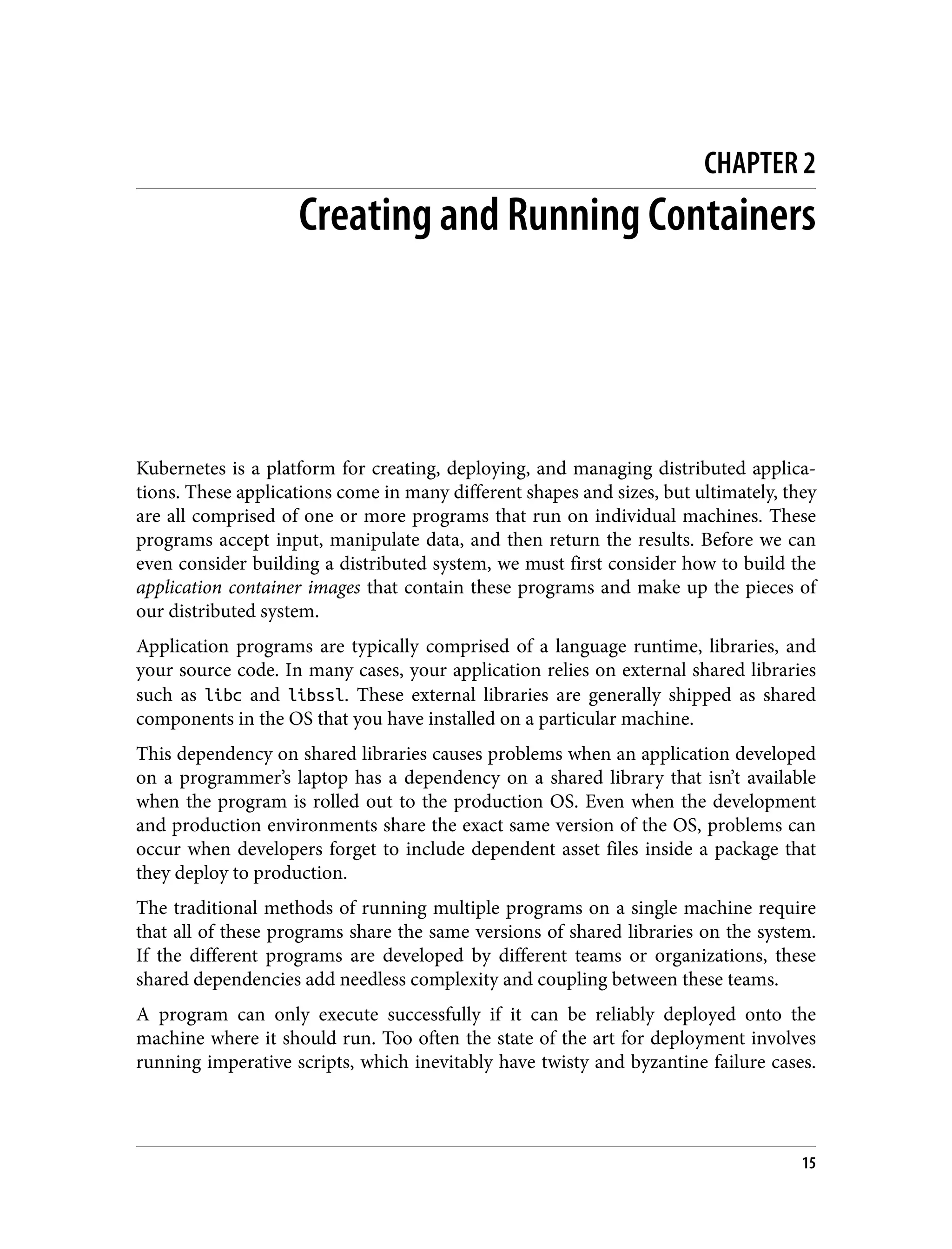 CHAPTER 2
Creating and Running Containers
Kubernetes is a platform for creating, deploying, and managing distributed applica‐
tions. These applications come in many different shapes and sizes, but ultimately, they
are all comprised of one or more programs that run on individual machines. These
programs accept input, manipulate data, and then return the results. Before we can
even consider building a distributed system, we must first consider how to build the
application container images that contain these programs and make up the pieces of
our distributed system.
Application programs are typically comprised of a language runtime, libraries, and
your source code. In many cases, your application relies on external shared libraries
such as libc and libssl. These external libraries are generally shipped as shared
components in the OS that you have installed on a particular machine.
This dependency on shared libraries causes problems when an application developed
on a programmer’s laptop has a dependency on a shared library that isn’t available
when the program is rolled out to the production OS. Even when the development
and production environments share the exact same version of the OS, problems can
occur when developers forget to include dependent asset files inside a package that
they deploy to production.
The traditional methods of running multiple programs on a single machine require
that all of these programs share the same versions of shared libraries on the system.
If the different programs are developed by different teams or organizations, these
shared dependencies add needless complexity and coupling between these teams.
A program can only execute successfully if it can be reliably deployed onto the
machine where it should run. Too often the state of the art for deployment involves
running imperative scripts, which inevitably have twisty and byzantine failure cases.
15
 