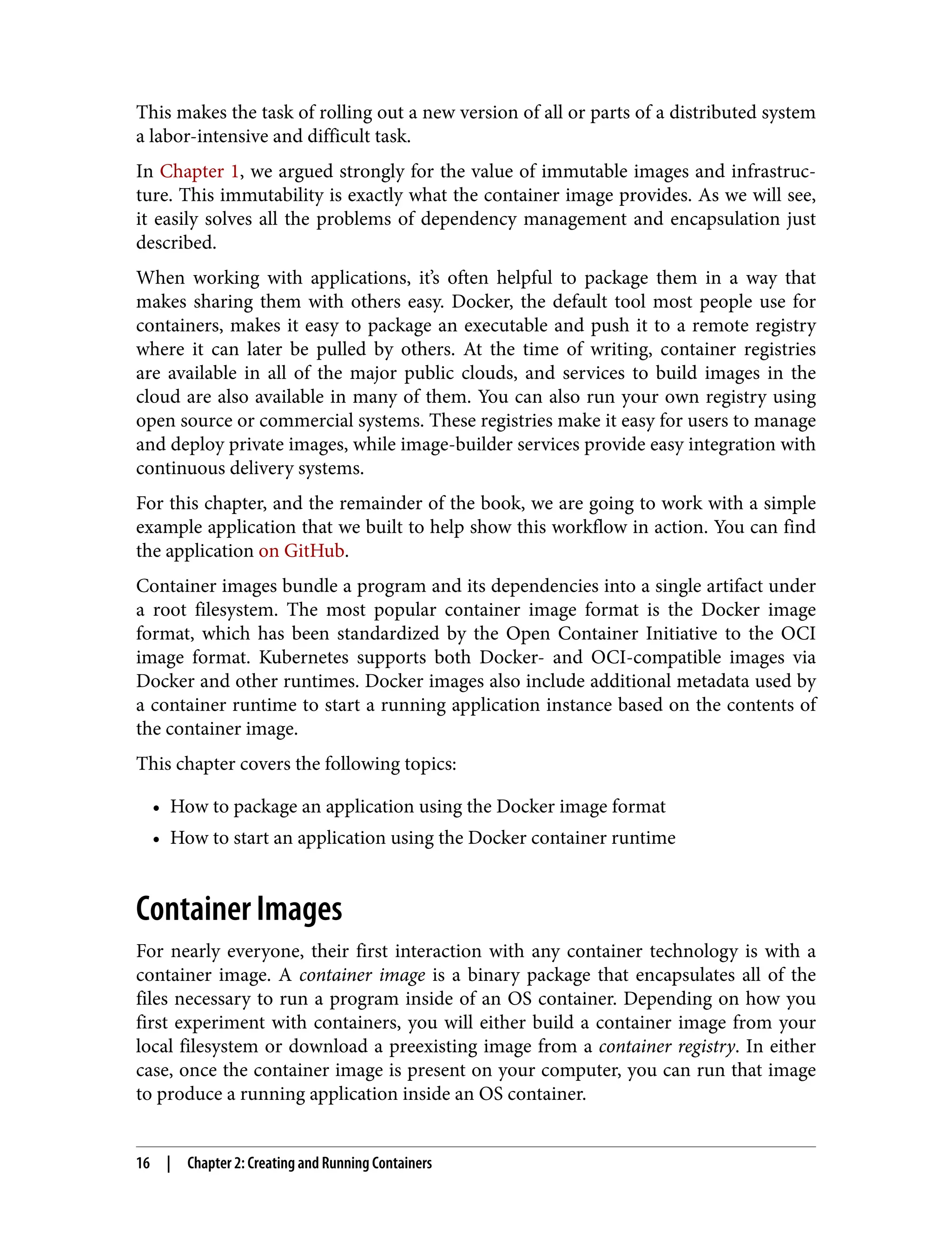 This makes the task of rolling out a new version of all or parts of a distributed system
a labor-intensive and difficult task.
In Chapter 1, we argued strongly for the value of immutable images and infrastruc‐
ture. This immutability is exactly what the container image provides. As we will see,
it easily solves all the problems of dependency management and encapsulation just
described.
When working with applications, it’s often helpful to package them in a way that
makes sharing them with others easy. Docker, the default tool most people use for
containers, makes it easy to package an executable and push it to a remote registry
where it can later be pulled by others. At the time of writing, container registries
are available in all of the major public clouds, and services to build images in the
cloud are also available in many of them. You can also run your own registry using
open source or commercial systems. These registries make it easy for users to manage
and deploy private images, while image-builder services provide easy integration with
continuous delivery systems.
For this chapter, and the remainder of the book, we are going to work with a simple
example application that we built to help show this workflow in action. You can find
the application on GitHub.
Container images bundle a program and its dependencies into a single artifact under
a root filesystem. The most popular container image format is the Docker image
format, which has been standardized by the Open Container Initiative to the OCI
image format. Kubernetes supports both Docker- and OCI-compatible images via
Docker and other runtimes. Docker images also include additional metadata used by
a container runtime to start a running application instance based on the contents of
the container image.
This chapter covers the following topics:
• How to package an application using the Docker image format
•
• How to start an application using the Docker container runtime
•
Container Images
For nearly everyone, their first interaction with any container technology is with a
container image. A container image is a binary package that encapsulates all of the
files necessary to run a program inside of an OS container. Depending on how you
first experiment with containers, you will either build a container image from your
local filesystem or download a preexisting image from a container registry. In either
case, once the container image is present on your computer, you can run that image
to produce a running application inside an OS container.
16 | Chapter 2: Creating and Running Containers
 