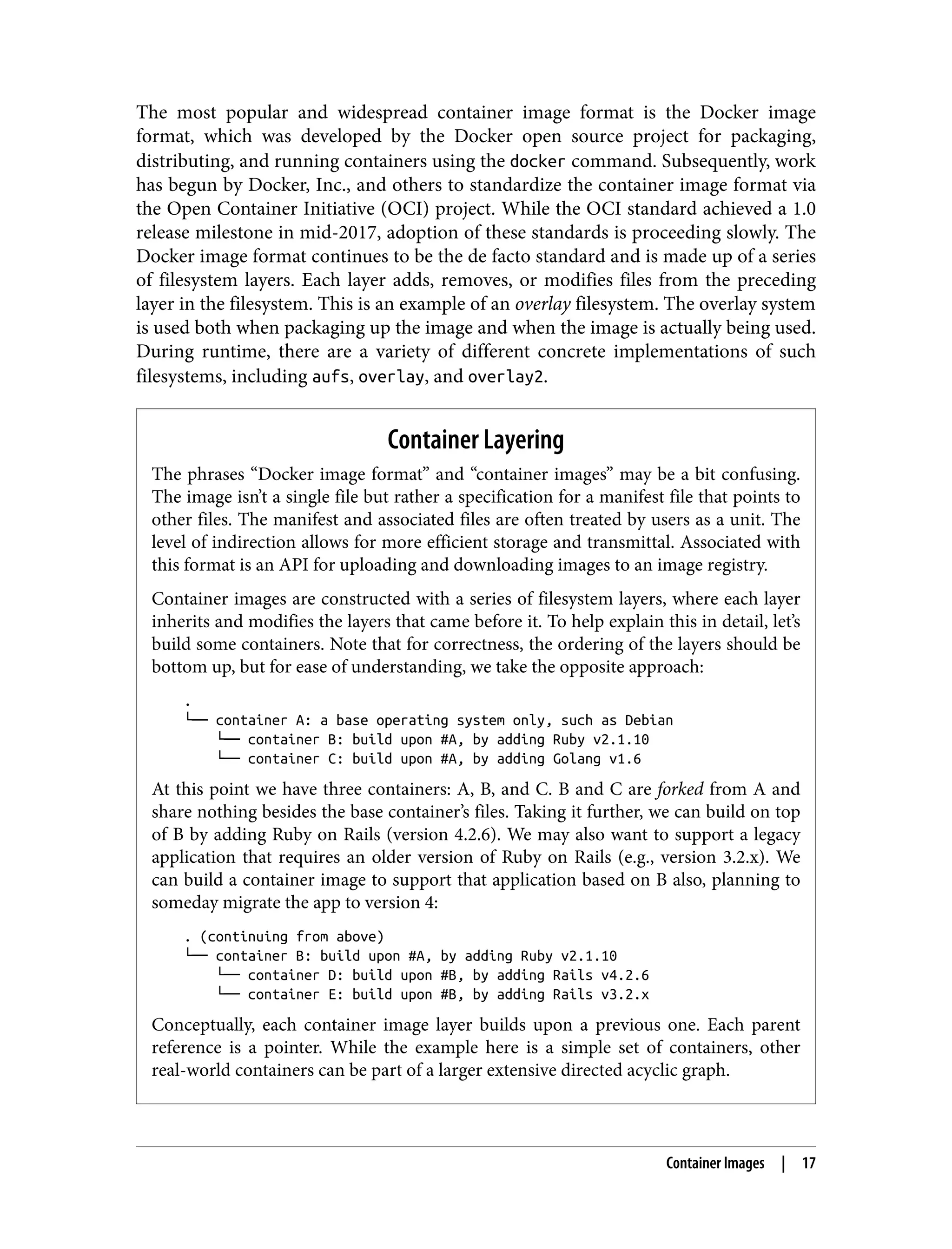 The most popular and widespread container image format is the Docker image
format, which was developed by the Docker open source project for packaging,
distributing, and running containers using the docker command. Subsequently, work
has begun by Docker, Inc., and others to standardize the container image format via
the Open Container Initiative (OCI) project. While the OCI standard achieved a 1.0
release milestone in mid-2017, adoption of these standards is proceeding slowly. The
Docker image format continues to be the de facto standard and is made up of a series
of filesystem layers. Each layer adds, removes, or modifies files from the preceding
layer in the filesystem. This is an example of an overlay filesystem. The overlay system
is used both when packaging up the image and when the image is actually being used.
During runtime, there are a variety of different concrete implementations of such
filesystems, including aufs, overlay, and overlay2.
Container Layering
The phrases “Docker image format” and “container images” may be a bit confusing.
The image isn’t a single file but rather a specification for a manifest file that points to
other files. The manifest and associated files are often treated by users as a unit. The
level of indirection allows for more efficient storage and transmittal. Associated with
this format is an API for uploading and downloading images to an image registry.
Container images are constructed with a series of filesystem layers, where each layer
inherits and modifies the layers that came before it. To help explain this in detail, let’s
build some containers. Note that for correctness, the ordering of the layers should be
bottom up, but for ease of understanding, we take the opposite approach:
.
└── container A: a base operating system only, such as Debian
└── container B: build upon #A, by adding Ruby v2.1.10
└── container C: build upon #A, by adding Golang v1.6
At this point we have three containers: A, B, and C. B and C are forked from A and
share nothing besides the base container’s files. Taking it further, we can build on top
of B by adding Ruby on Rails (version 4.2.6). We may also want to support a legacy
application that requires an older version of Ruby on Rails (e.g., version 3.2.x). We
can build a container image to support that application based on B also, planning to
someday migrate the app to version 4:
. (continuing from above)
└── container B: build upon #A, by adding Ruby v2.1.10
└── container D: build upon #B, by adding Rails v4.2.6
└── container E: build upon #B, by adding Rails v3.2.x
Conceptually, each container image layer builds upon a previous one. Each parent
reference is a pointer. While the example here is a simple set of containers, other
real-world containers can be part of a larger extensive directed acyclic graph.
Container Images | 17
 
