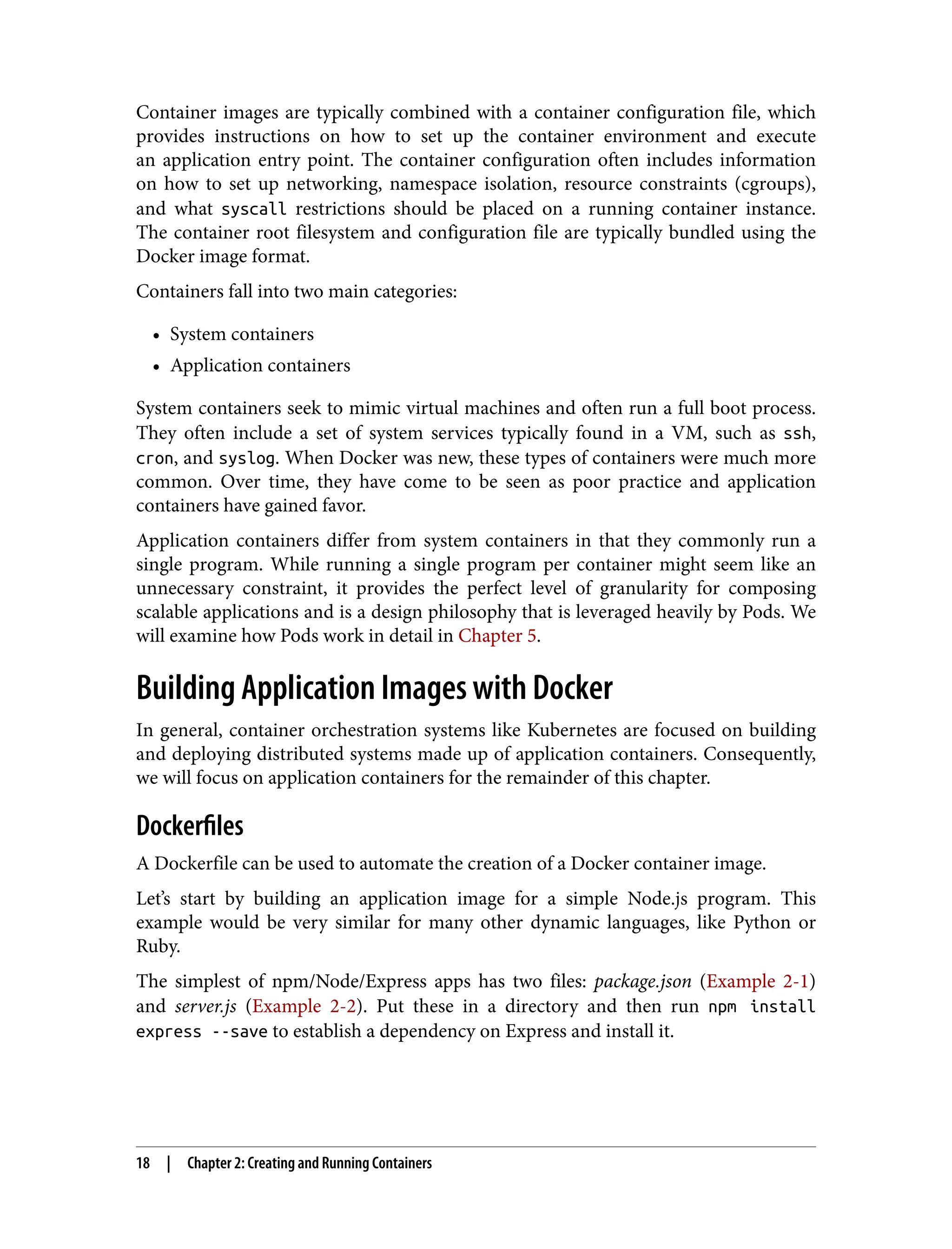 Container images are typically combined with a container configuration file, which
provides instructions on how to set up the container environment and execute
an application entry point. The container configuration often includes information
on how to set up networking, namespace isolation, resource constraints (cgroups),
and what syscall restrictions should be placed on a running container instance.
The container root filesystem and configuration file are typically bundled using the
Docker image format.
Containers fall into two main categories:
• System containers
•
• Application containers
•
System containers seek to mimic virtual machines and often run a full boot process.
They often include a set of system services typically found in a VM, such as ssh,
cron, and syslog. When Docker was new, these types of containers were much more
common. Over time, they have come to be seen as poor practice and application
containers have gained favor.
Application containers differ from system containers in that they commonly run a
single program. While running a single program per container might seem like an
unnecessary constraint, it provides the perfect level of granularity for composing
scalable applications and is a design philosophy that is leveraged heavily by Pods. We
will examine how Pods work in detail in Chapter 5.
Building Application Images with Docker
In general, container orchestration systems like Kubernetes are focused on building
and deploying distributed systems made up of application containers. Consequently,
we will focus on application containers for the remainder of this chapter.
Dockerfiles
A Dockerfile can be used to automate the creation of a Docker container image.
Let’s start by building an application image for a simple Node.js program. This
example would be very similar for many other dynamic languages, like Python or
Ruby.
The simplest of npm/Node/Express apps has two files: package.json (Example 2-1)
and server.js (Example 2-2). Put these in a directory and then run npm install
express --save to establish a dependency on Express and install it.
18 | Chapter 2: Creating and Running Containers
 