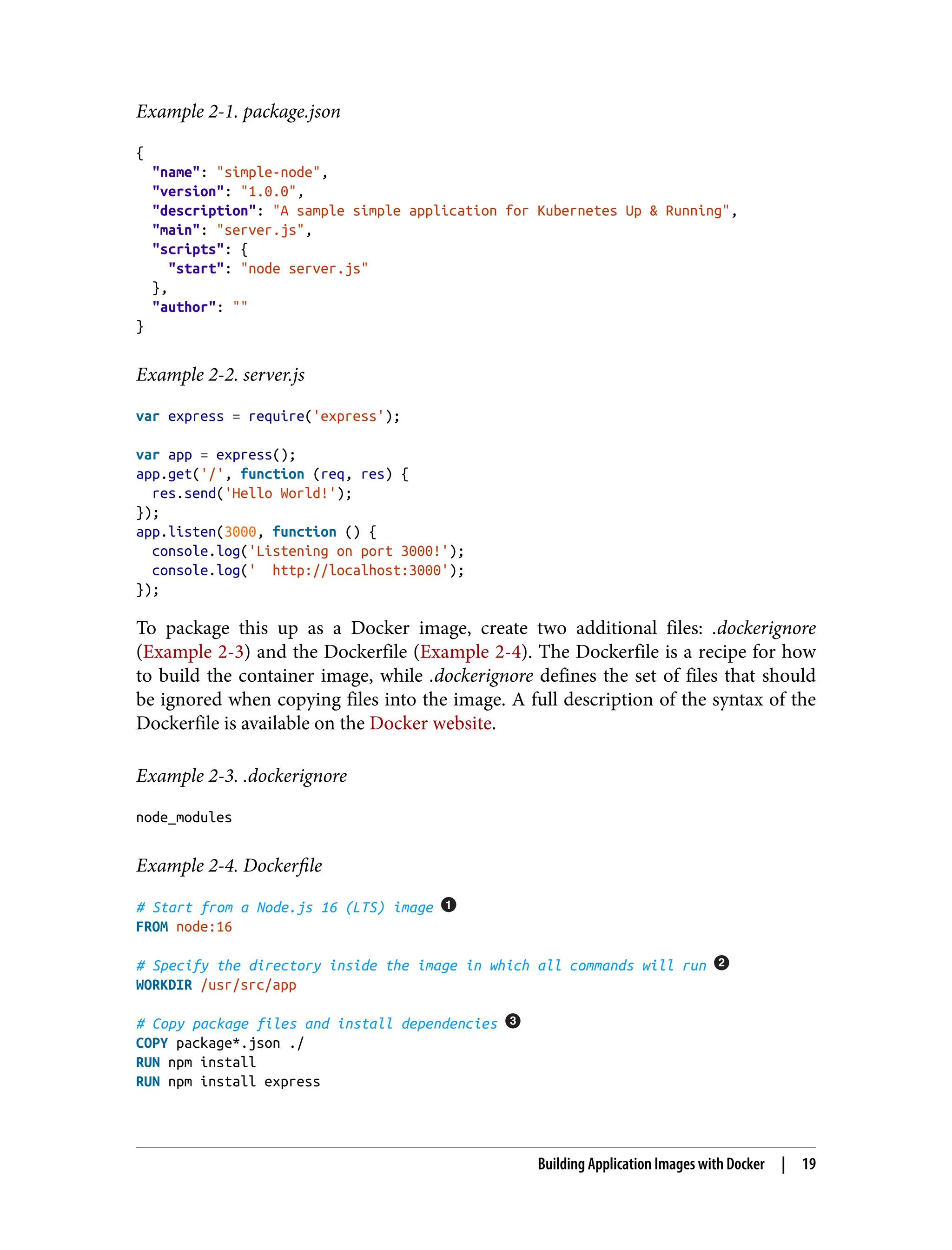 Example 2-1. package.json
{
"name": "simple-node",
"version": "1.0.0",
"description": "A sample simple application for Kubernetes Up & Running",
"main": "server.js",
"scripts": {
"start": "node server.js"
},
"author": ""
}
Example 2-2. server.js
var express = require('express');
var app = express();
app.get('/', function (req, res) {
res.send('Hello World!');
});
app.listen(3000, function () {
console.log('Listening on port 3000!');
console.log(' http://localhost:3000');
});
To package this up as a Docker image, create two additional files: .dockerignore
(Example 2-3) and the Dockerfile (Example 2-4). The Dockerfile is a recipe for how
to build the container image, while .dockerignore defines the set of files that should
be ignored when copying files into the image. A full description of the syntax of the
Dockerfile is available on the Docker website.
Example 2-3. .dockerignore
node_modules
Example 2-4. Dockerfile
# Start from a Node.js 16 (LTS) image
FROM node:16
# Specify the directory inside the image in which all commands will run
WORKDIR /usr/src/app
# Copy package files and install dependencies
COPY package*.json ./
RUN npm install
RUN npm install express
Building Application Images with Docker | 19
 