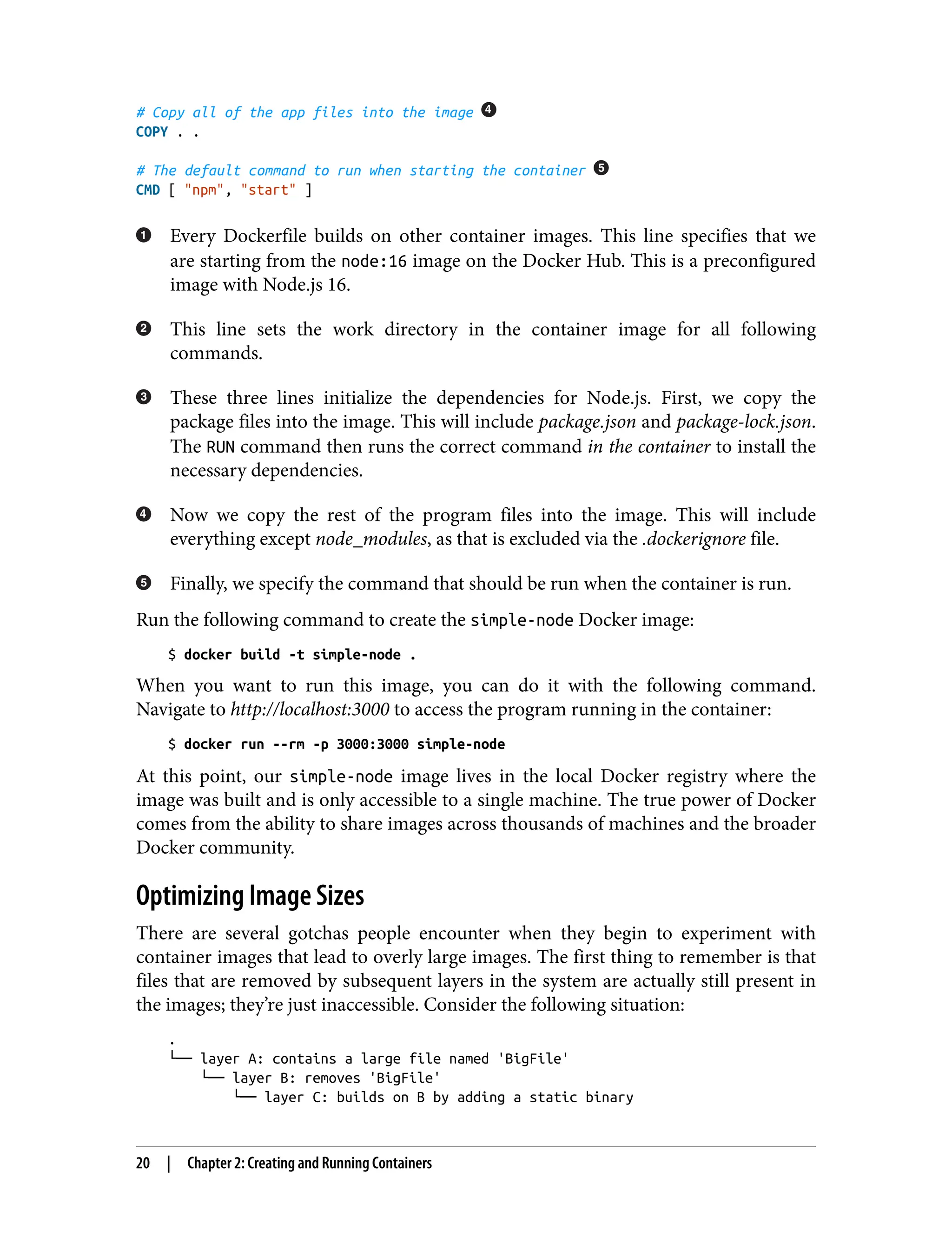 # Copy all of the app files into the image
COPY . .
# The default command to run when starting the container
CMD [ "npm", "start" ]
Every Dockerfile builds on other container images. This line specifies that we
are starting from the node:16 image on the Docker Hub. This is a preconfigured
image with Node.js 16.
This line sets the work directory in the container image for all following
commands.
These three lines initialize the dependencies for Node.js. First, we copy the
package files into the image. This will include package.json and package-lock.json.
The RUN command then runs the correct command in the container to install the
necessary dependencies.
Now we copy the rest of the program files into the image. This will include
everything except node_modules, as that is excluded via the .dockerignore file.
Finally, we specify the command that should be run when the container is run.
Run the following command to create the simple-node Docker image:
$ docker build -t simple-node .
When you want to run this image, you can do it with the following command.
Navigate to http://localhost:3000 to access the program running in the container:
$ docker run --rm -p 3000:3000 simple-node
At this point, our simple-node image lives in the local Docker registry where the
image was built and is only accessible to a single machine. The true power of Docker
comes from the ability to share images across thousands of machines and the broader
Docker community.
Optimizing Image Sizes
There are several gotchas people encounter when they begin to experiment with
container images that lead to overly large images. The first thing to remember is that
files that are removed by subsequent layers in the system are actually still present in
the images; they’re just inaccessible. Consider the following situation:
.
└── layer A: contains a large file named 'BigFile'
└── layer B: removes 'BigFile'
└── layer C: builds on B by adding a static binary
20 | Chapter 2: Creating and Running Containers
 