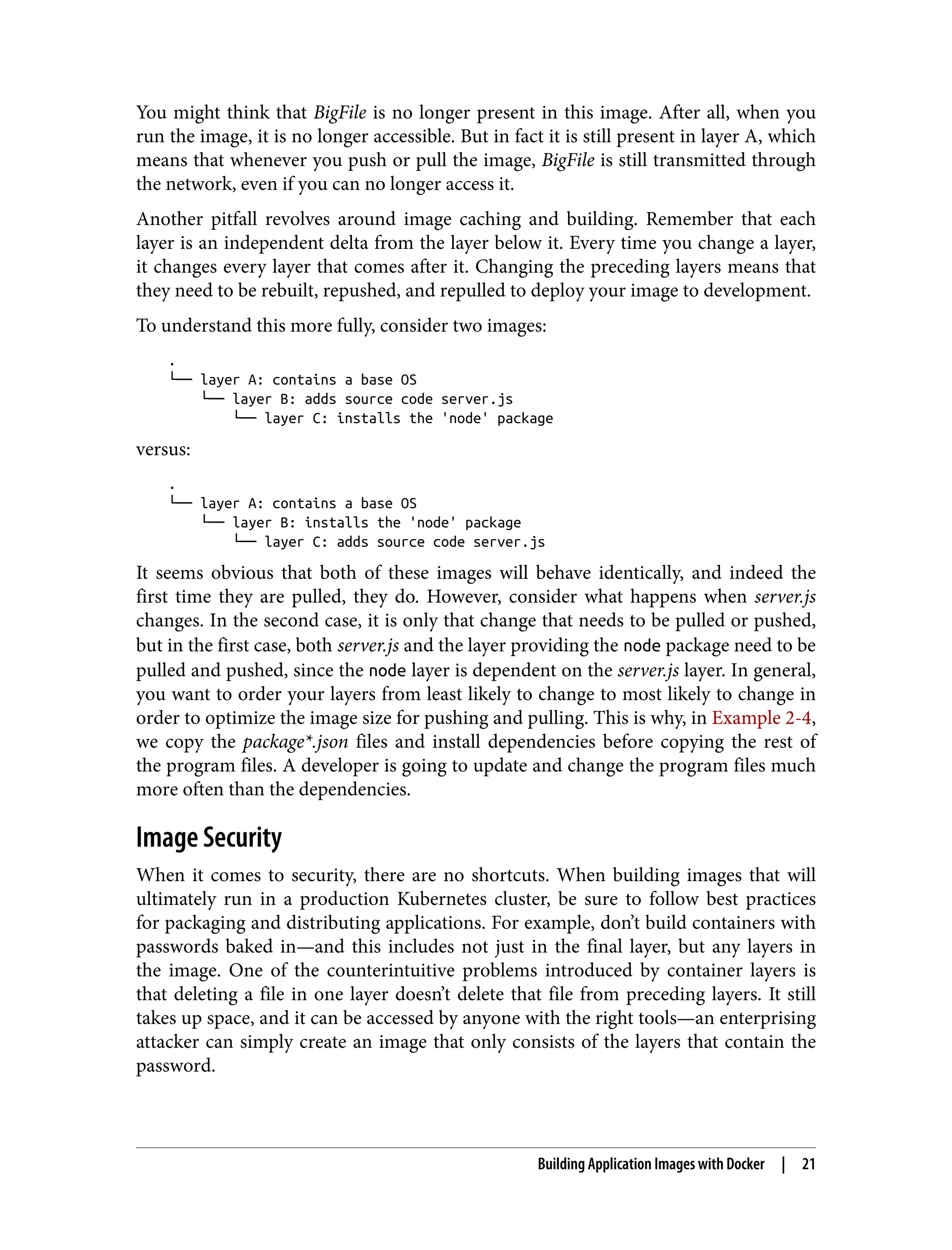 You might think that BigFile is no longer present in this image. After all, when you
run the image, it is no longer accessible. But in fact it is still present in layer A, which
means that whenever you push or pull the image, BigFile is still transmitted through
the network, even if you can no longer access it.
Another pitfall revolves around image caching and building. Remember that each
layer is an independent delta from the layer below it. Every time you change a layer,
it changes every layer that comes after it. Changing the preceding layers means that
they need to be rebuilt, repushed, and repulled to deploy your image to development.
To understand this more fully, consider two images:
.
└── layer A: contains a base OS
└── layer B: adds source code server.js
└── layer C: installs the 'node' package
versus:
.
└── layer A: contains a base OS
└── layer B: installs the 'node' package
└── layer C: adds source code server.js
It seems obvious that both of these images will behave identically, and indeed the
first time they are pulled, they do. However, consider what happens when server.js
changes. In the second case, it is only that change that needs to be pulled or pushed,
but in the first case, both server.js and the layer providing the node package need to be
pulled and pushed, since the node layer is dependent on the server.js layer. In general,
you want to order your layers from least likely to change to most likely to change in
order to optimize the image size for pushing and pulling. This is why, in Example 2-4,
we copy the package*.json files and install dependencies before copying the rest of
the program files. A developer is going to update and change the program files much
more often than the dependencies.
Image Security
When it comes to security, there are no shortcuts. When building images that will
ultimately run in a production Kubernetes cluster, be sure to follow best practices
for packaging and distributing applications. For example, don’t build containers with
passwords baked in—and this includes not just in the final layer, but any layers in
the image. One of the counterintuitive problems introduced by container layers is
that deleting a file in one layer doesn’t delete that file from preceding layers. It still
takes up space, and it can be accessed by anyone with the right tools—an enterprising
attacker can simply create an image that only consists of the layers that contain the
password.
Building Application Images with Docker | 21
 