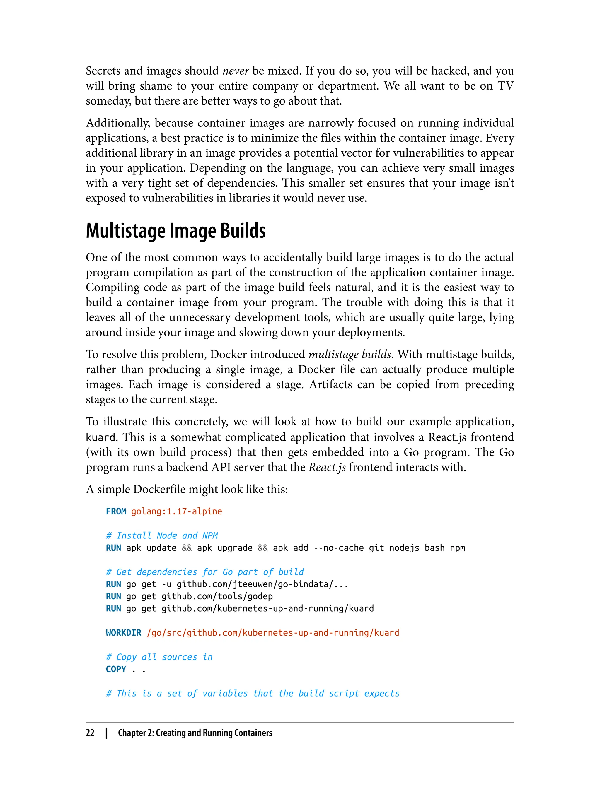 Secrets and images should never be mixed. If you do so, you will be hacked, and you
will bring shame to your entire company or department. We all want to be on TV
someday, but there are better ways to go about that.
Additionally, because container images are narrowly focused on running individual
applications, a best practice is to minimize the files within the container image. Every
additional library in an image provides a potential vector for vulnerabilities to appear
in your application. Depending on the language, you can achieve very small images
with a very tight set of dependencies. This smaller set ensures that your image isn’t
exposed to vulnerabilities in libraries it would never use.
Multistage Image Builds
One of the most common ways to accidentally build large images is to do the actual
program compilation as part of the construction of the application container image.
Compiling code as part of the image build feels natural, and it is the easiest way to
build a container image from your program. The trouble with doing this is that it
leaves all of the unnecessary development tools, which are usually quite large, lying
around inside your image and slowing down your deployments.
To resolve this problem, Docker introduced multistage builds. With multistage builds,
rather than producing a single image, a Docker file can actually produce multiple
images. Each image is considered a stage. Artifacts can be copied from preceding
stages to the current stage.
To illustrate this concretely, we will look at how to build our example application,
kuard. This is a somewhat complicated application that involves a React.js frontend
(with its own build process) that then gets embedded into a Go program. The Go
program runs a backend API server that the React.js frontend interacts with.
A simple Dockerfile might look like this:
FROM golang:1.17-alpine
# Install Node and NPM
RUN apk update && apk upgrade && apk add --no-cache git nodejs bash npm
# Get dependencies for Go part of build
RUN go get -u github.com/jteeuwen/go-bindata/...
RUN go get github.com/tools/godep
RUN go get github.com/kubernetes-up-and-running/kuard
WORKDIR /go/src/github.com/kubernetes-up-and-running/kuard
# Copy all sources in
COPY . .
# This is a set of variables that the build script expects
22 | Chapter 2: Creating and Running Containers
 