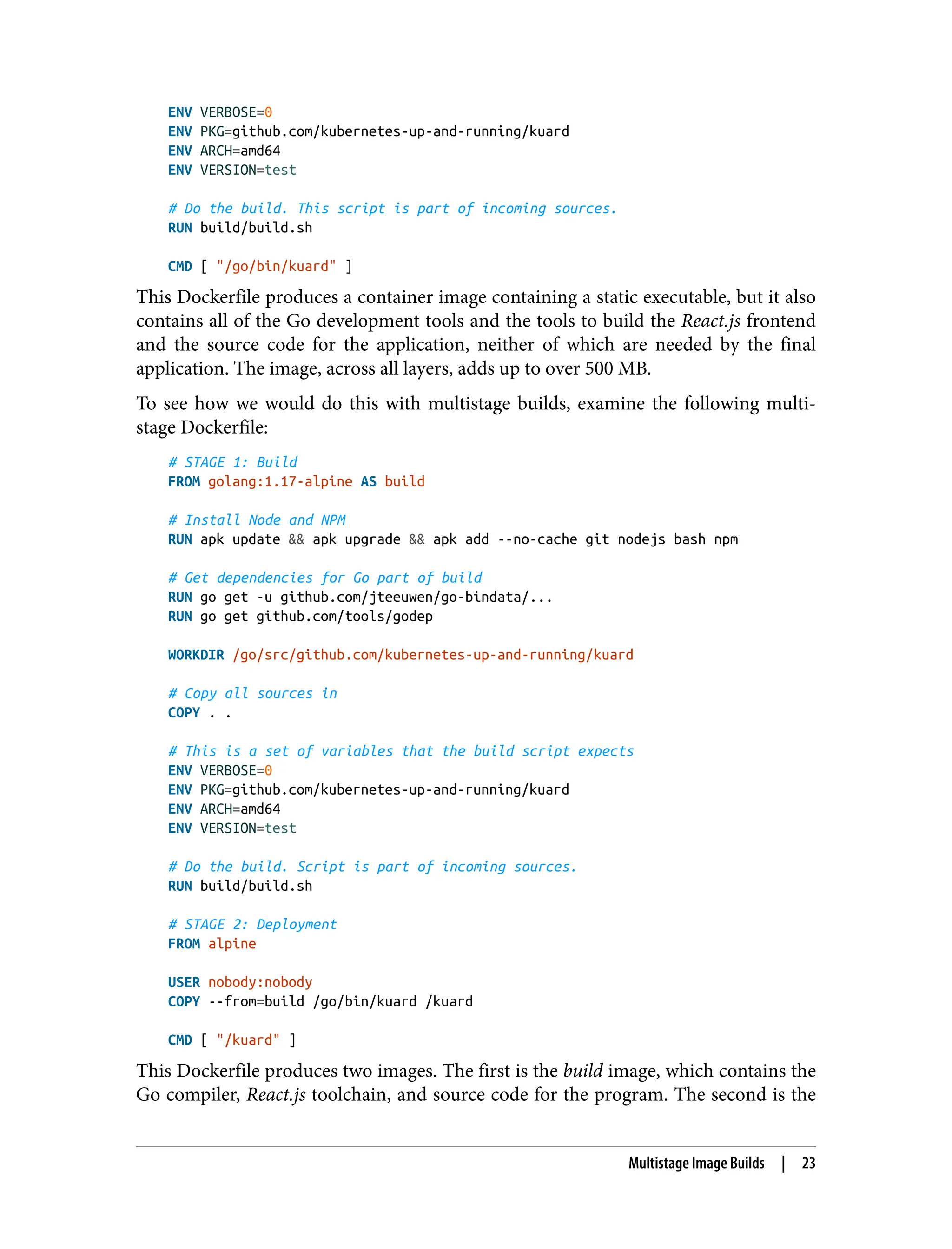 ENV VERBOSE=0
ENV PKG=github.com/kubernetes-up-and-running/kuard
ENV ARCH=amd64
ENV VERSION=test
# Do the build. This script is part of incoming sources.
RUN build/build.sh
CMD [ "/go/bin/kuard" ]
This Dockerfile produces a container image containing a static executable, but it also
contains all of the Go development tools and the tools to build the React.js frontend
and the source code for the application, neither of which are needed by the final
application. The image, across all layers, adds up to over 500 MB.
To see how we would do this with multistage builds, examine the following multi‐
stage Dockerfile:
# STAGE 1: Build
FROM golang:1.17-alpine AS build
# Install Node and NPM
RUN apk update && apk upgrade && apk add --no-cache git nodejs bash npm
# Get dependencies for Go part of build
RUN go get -u github.com/jteeuwen/go-bindata/...
RUN go get github.com/tools/godep
WORKDIR /go/src/github.com/kubernetes-up-and-running/kuard
# Copy all sources in
COPY . .
# This is a set of variables that the build script expects
ENV VERBOSE=0
ENV PKG=github.com/kubernetes-up-and-running/kuard
ENV ARCH=amd64
ENV VERSION=test
# Do the build. Script is part of incoming sources.
RUN build/build.sh
# STAGE 2: Deployment
FROM alpine
USER nobody:nobody
COPY --from=build /go/bin/kuard /kuard
CMD [ "/kuard" ]
This Dockerfile produces two images. The first is the build image, which contains the
Go compiler, React.js toolchain, and source code for the program. The second is the
Multistage Image Builds | 23
 