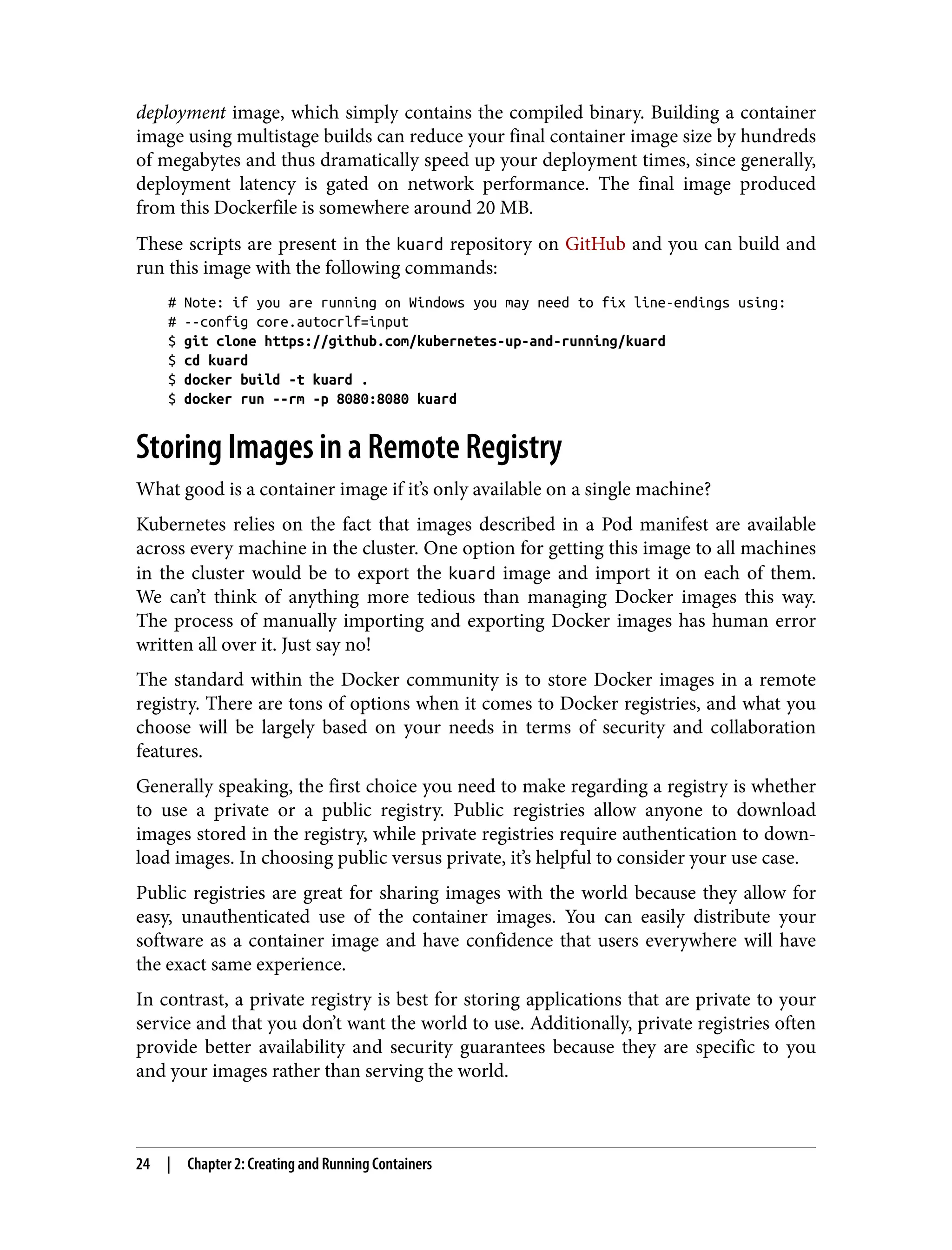 deployment image, which simply contains the compiled binary. Building a container
image using multistage builds can reduce your final container image size by hundreds
of megabytes and thus dramatically speed up your deployment times, since generally,
deployment latency is gated on network performance. The final image produced
from this Dockerfile is somewhere around 20 MB.
These scripts are present in the kuard repository on GitHub and you can build and
run this image with the following commands:
# Note: if you are running on Windows you may need to fix line-endings using:
# --config core.autocrlf=input
$ git clone https://github.com/kubernetes-up-and-running/kuard
$ cd kuard
$ docker build -t kuard .
$ docker run --rm -p 8080:8080 kuard
Storing Images in a Remote Registry
What good is a container image if it’s only available on a single machine?
Kubernetes relies on the fact that images described in a Pod manifest are available
across every machine in the cluster. One option for getting this image to all machines
in the cluster would be to export the kuard image and import it on each of them.
We can’t think of anything more tedious than managing Docker images this way.
The process of manually importing and exporting Docker images has human error
written all over it. Just say no!
The standard within the Docker community is to store Docker images in a remote
registry. There are tons of options when it comes to Docker registries, and what you
choose will be largely based on your needs in terms of security and collaboration
features.
Generally speaking, the first choice you need to make regarding a registry is whether
to use a private or a public registry. Public registries allow anyone to download
images stored in the registry, while private registries require authentication to down‐
load images. In choosing public versus private, it’s helpful to consider your use case.
Public registries are great for sharing images with the world because they allow for
easy, unauthenticated use of the container images. You can easily distribute your
software as a container image and have confidence that users everywhere will have
the exact same experience.
In contrast, a private registry is best for storing applications that are private to your
service and that you don’t want the world to use. Additionally, private registries often
provide better availability and security guarantees because they are specific to you
and your images rather than serving the world.
24 | Chapter 2: Creating and Running Containers
 