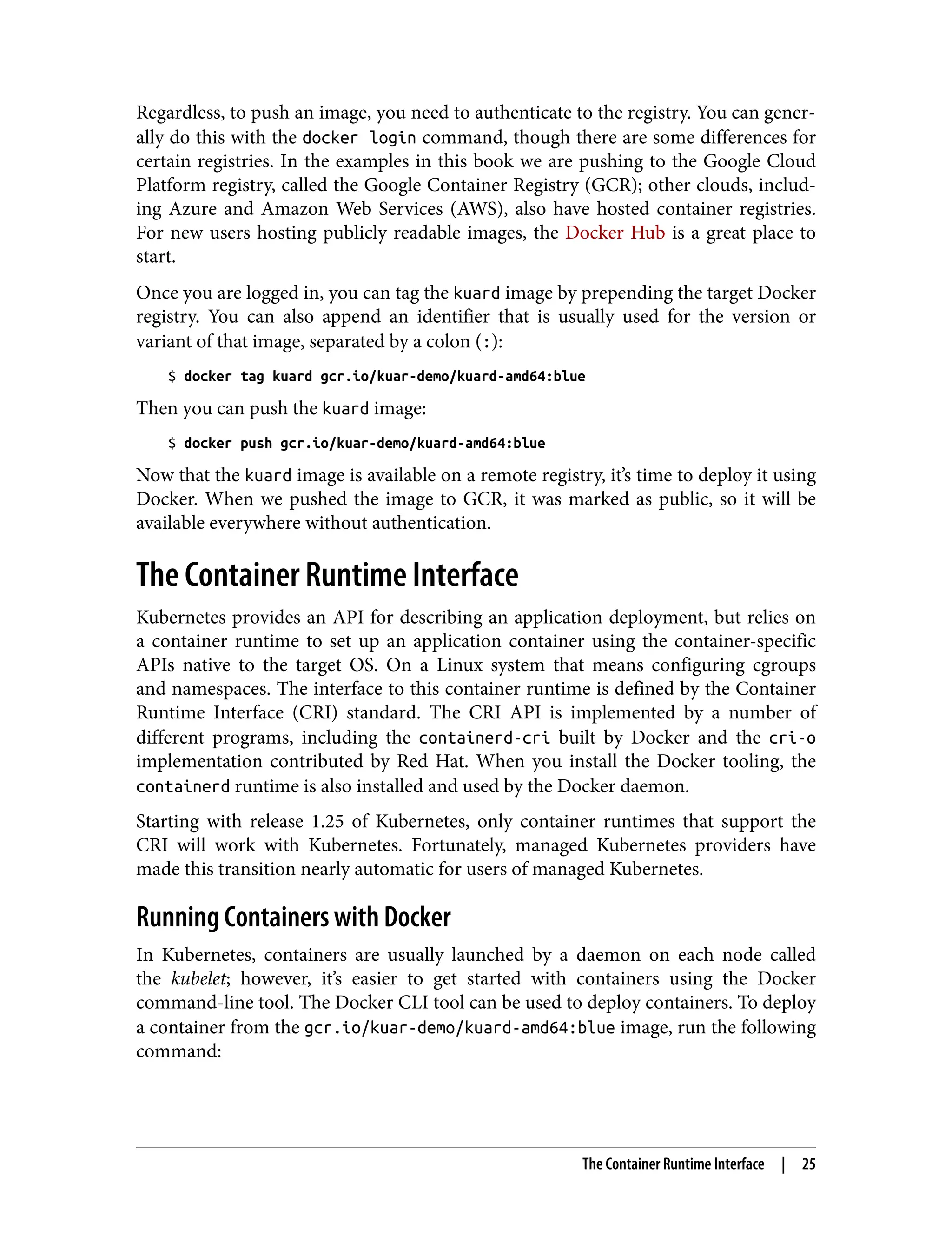 Regardless, to push an image, you need to authenticate to the registry. You can gener‐
ally do this with the docker login command, though there are some differences for
certain registries. In the examples in this book we are pushing to the Google Cloud
Platform registry, called the Google Container Registry (GCR); other clouds, includ‐
ing Azure and Amazon Web Services (AWS), also have hosted container registries.
For new users hosting publicly readable images, the Docker Hub is a great place to
start.
Once you are logged in, you can tag the kuard image by prepending the target Docker
registry. You can also append an identifier that is usually used for the version or
variant of that image, separated by a colon (:):
$ docker tag kuard gcr.io/kuar-demo/kuard-amd64:blue
Then you can push the kuard image:
$ docker push gcr.io/kuar-demo/kuard-amd64:blue
Now that the kuard image is available on a remote registry, it’s time to deploy it using
Docker. When we pushed the image to GCR, it was marked as public, so it will be
available everywhere without authentication.
The Container Runtime Interface
Kubernetes provides an API for describing an application deployment, but relies on
a container runtime to set up an application container using the container-specific
APIs native to the target OS. On a Linux system that means configuring cgroups
and namespaces. The interface to this container runtime is defined by the Container
Runtime Interface (CRI) standard. The CRI API is implemented by a number of
different programs, including the containerd-cri built by Docker and the cri-o
implementation contributed by Red Hat. When you install the Docker tooling, the
containerd runtime is also installed and used by the Docker daemon.
Starting with release 1.25 of Kubernetes, only container runtimes that support the
CRI will work with Kubernetes. Fortunately, managed Kubernetes providers have
made this transition nearly automatic for users of managed Kubernetes.
Running Containers with Docker
In Kubernetes, containers are usually launched by a daemon on each node called
the kubelet; however, it’s easier to get started with containers using the Docker
command-line tool. The Docker CLI tool can be used to deploy containers. To deploy
a container from the gcr.io/kuar-demo/kuard-amd64:blue image, run the following
command:
The Container Runtime Interface | 25
 