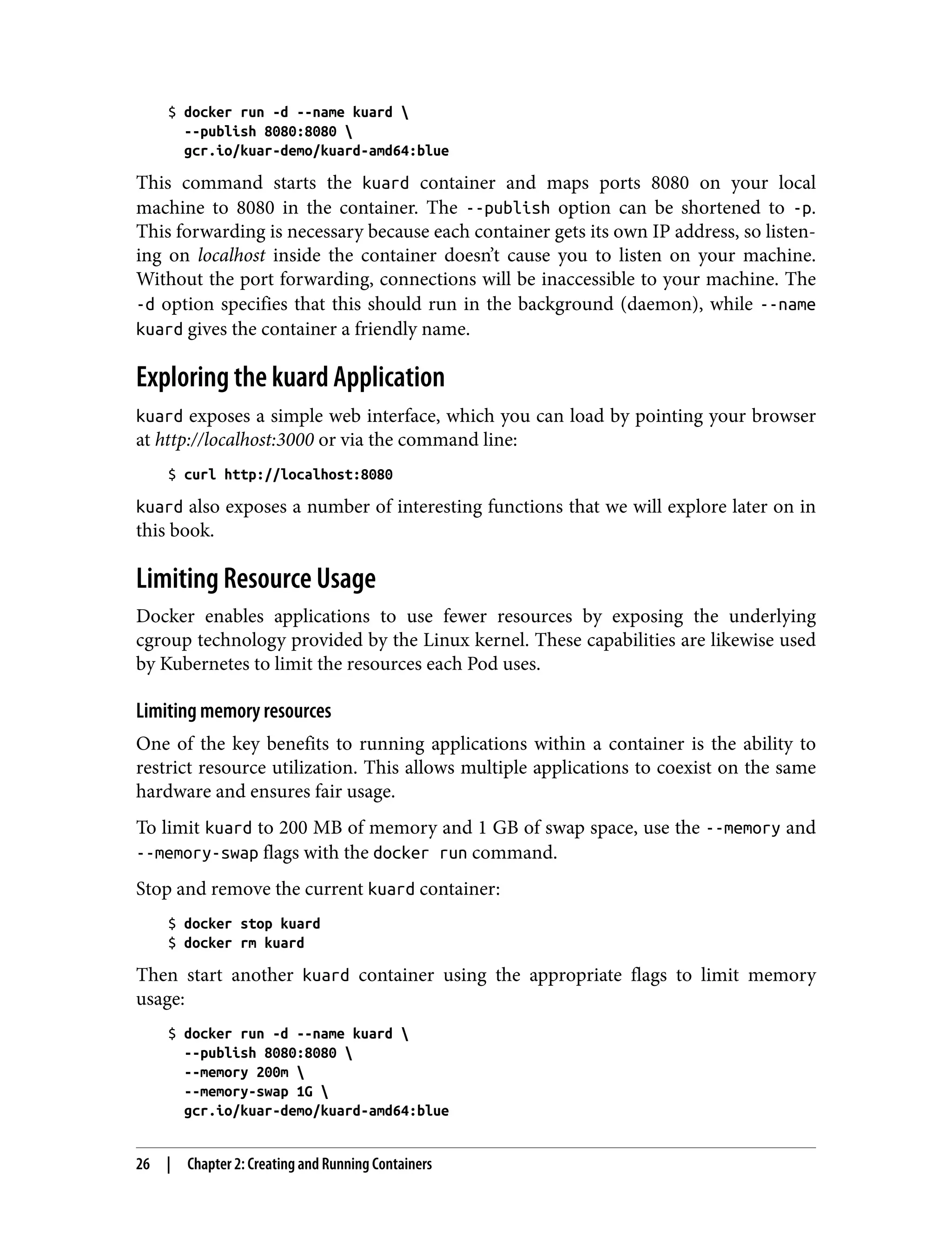 $ docker run -d --name kuard 
--publish 8080:8080 
gcr.io/kuar-demo/kuard-amd64:blue
This command starts the kuard container and maps ports 8080 on your local
machine to 8080 in the container. The --publish option can be shortened to -p.
This forwarding is necessary because each container gets its own IP address, so listen‐
ing on localhost inside the container doesn’t cause you to listen on your machine.
Without the port forwarding, connections will be inaccessible to your machine. The
-d option specifies that this should run in the background (daemon), while --name
kuard gives the container a friendly name.
Exploring the kuard Application
kuard exposes a simple web interface, which you can load by pointing your browser
at http://localhost:3000 or via the command line:
$ curl http://localhost:8080
kuard also exposes a number of interesting functions that we will explore later on in
this book.
Limiting Resource Usage
Docker enables applications to use fewer resources by exposing the underlying
cgroup technology provided by the Linux kernel. These capabilities are likewise used
by Kubernetes to limit the resources each Pod uses.
Limiting memory resources
One of the key benefits to running applications within a container is the ability to
restrict resource utilization. This allows multiple applications to coexist on the same
hardware and ensures fair usage.
To limit kuard to 200 MB of memory and 1 GB of swap space, use the --memory and
--memory-swap flags with the docker run command.
Stop and remove the current kuard container:
$ docker stop kuard
$ docker rm kuard
Then start another kuard container using the appropriate flags to limit memory
usage:
$ docker run -d --name kuard 
--publish 8080:8080 
--memory 200m 
--memory-swap 1G 
gcr.io/kuar-demo/kuard-amd64:blue
26 | Chapter 2: Creating and Running Containers
 