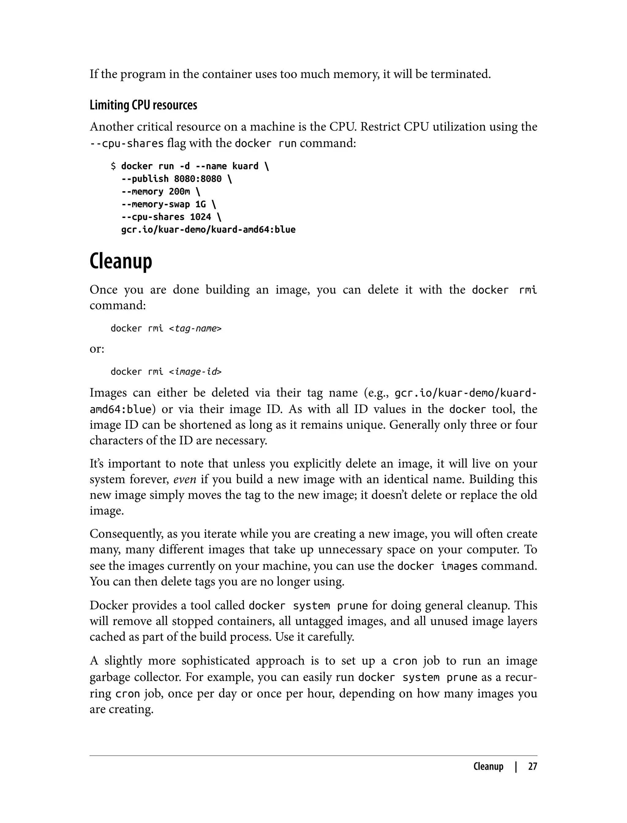 If the program in the container uses too much memory, it will be terminated.
Limiting CPU resources
Another critical resource on a machine is the CPU. Restrict CPU utilization using the
--cpu-shares flag with the docker run command:
$ docker run -d --name kuard 
--publish 8080:8080 
--memory 200m 
--memory-swap 1G 
--cpu-shares 1024 
gcr.io/kuar-demo/kuard-amd64:blue
Cleanup
Once you are done building an image, you can delete it with the docker rmi
command:
docker rmi <tag-name>
or:
docker rmi <image-id>
Images can either be deleted via their tag name (e.g., gcr.io/kuar-demo/kuard-
amd64:blue) or via their image ID. As with all ID values in the docker tool, the
image ID can be shortened as long as it remains unique. Generally only three or four
characters of the ID are necessary.
It’s important to note that unless you explicitly delete an image, it will live on your
system forever, even if you build a new image with an identical name. Building this
new image simply moves the tag to the new image; it doesn’t delete or replace the old
image.
Consequently, as you iterate while you are creating a new image, you will often create
many, many different images that take up unnecessary space on your computer. To
see the images currently on your machine, you can use the docker images command.
You can then delete tags you are no longer using.
Docker provides a tool called docker system prune for doing general cleanup. This
will remove all stopped containers, all untagged images, and all unused image layers
cached as part of the build process. Use it carefully.
A slightly more sophisticated approach is to set up a cron job to run an image
garbage collector. For example, you can easily run docker system prune as a recur‐
ring cron job, once per day or once per hour, depending on how many images you
are creating.
Cleanup | 27
 