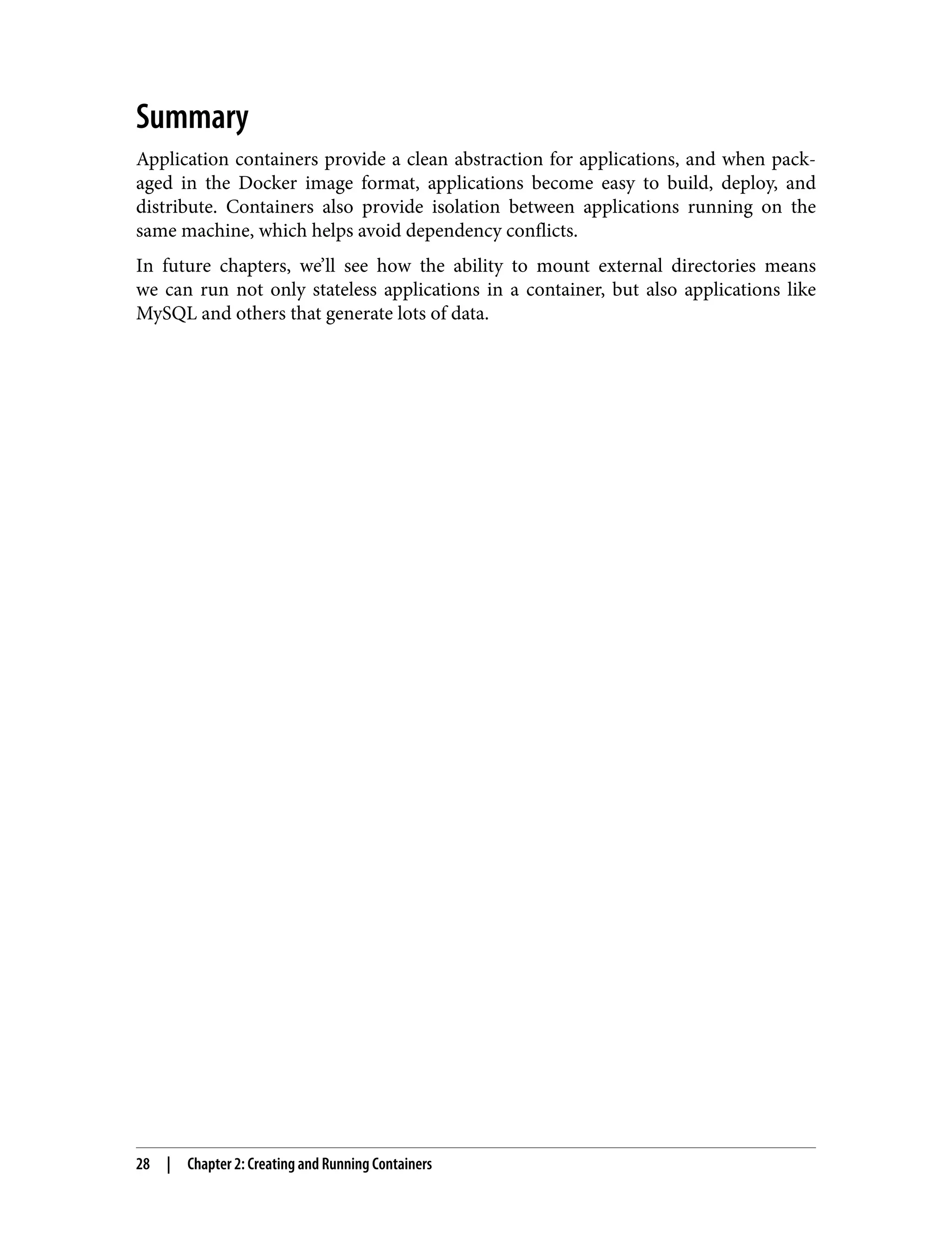Summary
Application containers provide a clean abstraction for applications, and when pack‐
aged in the Docker image format, applications become easy to build, deploy, and
distribute. Containers also provide isolation between applications running on the
same machine, which helps avoid dependency conflicts.
In future chapters, we’ll see how the ability to mount external directories means
we can run not only stateless applications in a container, but also applications like
MySQL and others that generate lots of data.
28 | Chapter 2: Creating and Running Containers
 
