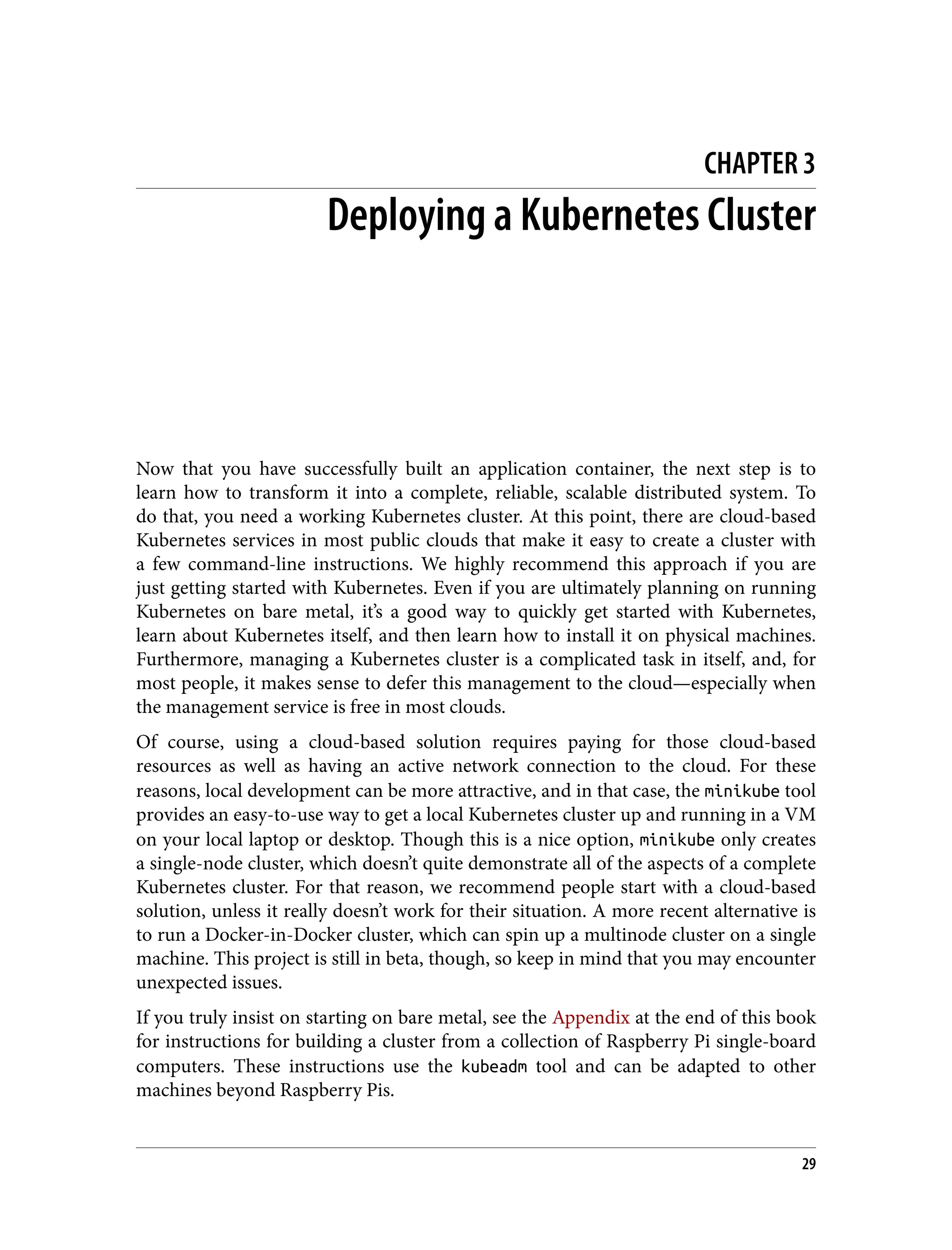 CHAPTER 3
Deploying a Kubernetes Cluster
Now that you have successfully built an application container, the next step is to
learn how to transform it into a complete, reliable, scalable distributed system. To
do that, you need a working Kubernetes cluster. At this point, there are cloud-based
Kubernetes services in most public clouds that make it easy to create a cluster with
a few command-line instructions. We highly recommend this approach if you are
just getting started with Kubernetes. Even if you are ultimately planning on running
Kubernetes on bare metal, it’s a good way to quickly get started with Kubernetes,
learn about Kubernetes itself, and then learn how to install it on physical machines.
Furthermore, managing a Kubernetes cluster is a complicated task in itself, and, for
most people, it makes sense to defer this management to the cloud—especially when
the management service is free in most clouds.
Of course, using a cloud-based solution requires paying for those cloud-based
resources as well as having an active network connection to the cloud. For these
reasons, local development can be more attractive, and in that case, the minikube tool
provides an easy-to-use way to get a local Kubernetes cluster up and running in a VM
on your local laptop or desktop. Though this is a nice option, minikube only creates
a single-node cluster, which doesn’t quite demonstrate all of the aspects of a complete
Kubernetes cluster. For that reason, we recommend people start with a cloud-based
solution, unless it really doesn’t work for their situation. A more recent alternative is
to run a Docker-in-Docker cluster, which can spin up a multinode cluster on a single
machine. This project is still in beta, though, so keep in mind that you may encounter
unexpected issues.
If you truly insist on starting on bare metal, see the Appendix at the end of this book
for instructions for building a cluster from a collection of Raspberry Pi single-board
computers. These instructions use the kubeadm tool and can be adapted to other
machines beyond Raspberry Pis.
29
 