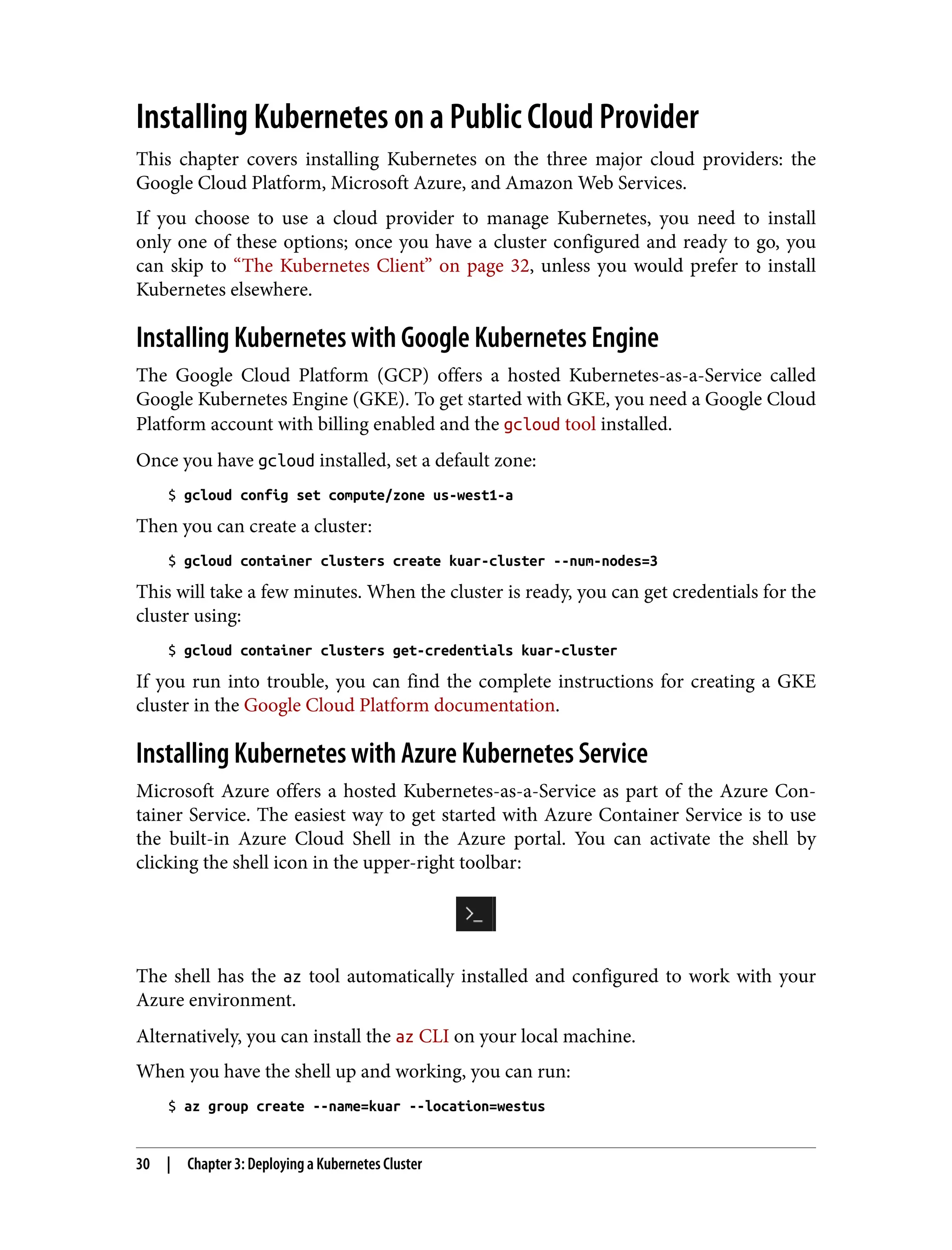 Installing Kubernetes on a Public Cloud Provider
This chapter covers installing Kubernetes on the three major cloud providers: the
Google Cloud Platform, Microsoft Azure, and Amazon Web Services.
If you choose to use a cloud provider to manage Kubernetes, you need to install
only one of these options; once you have a cluster configured and ready to go, you
can skip to “The Kubernetes Client” on page 32, unless you would prefer to install
Kubernetes elsewhere.
Installing Kubernetes with Google Kubernetes Engine
The Google Cloud Platform (GCP) offers a hosted Kubernetes-as-a-Service called
Google Kubernetes Engine (GKE). To get started with GKE, you need a Google Cloud
Platform account with billing enabled and the gcloud tool installed.
Once you have gcloud installed, set a default zone:
$ gcloud config set compute/zone us-west1-a
Then you can create a cluster:
$ gcloud container clusters create kuar-cluster --num-nodes=3
This will take a few minutes. When the cluster is ready, you can get credentials for the
cluster using:
$ gcloud container clusters get-credentials kuar-cluster
If you run into trouble, you can find the complete instructions for creating a GKE
cluster in the Google Cloud Platform documentation.
Installing Kubernetes with Azure Kubernetes Service
Microsoft Azure offers a hosted Kubernetes-as-a-Service as part of the Azure Con‐
tainer Service. The easiest way to get started with Azure Container Service is to use
the built-in Azure Cloud Shell in the Azure portal. You can activate the shell by
clicking the shell icon in the upper-right toolbar:
The shell has the az tool automatically installed and configured to work with your
Azure environment.
Alternatively, you can install the az CLI on your local machine.
When you have the shell up and working, you can run:
$ az group create --name=kuar --location=westus
30 | Chapter 3: Deploying a Kubernetes Cluster
 