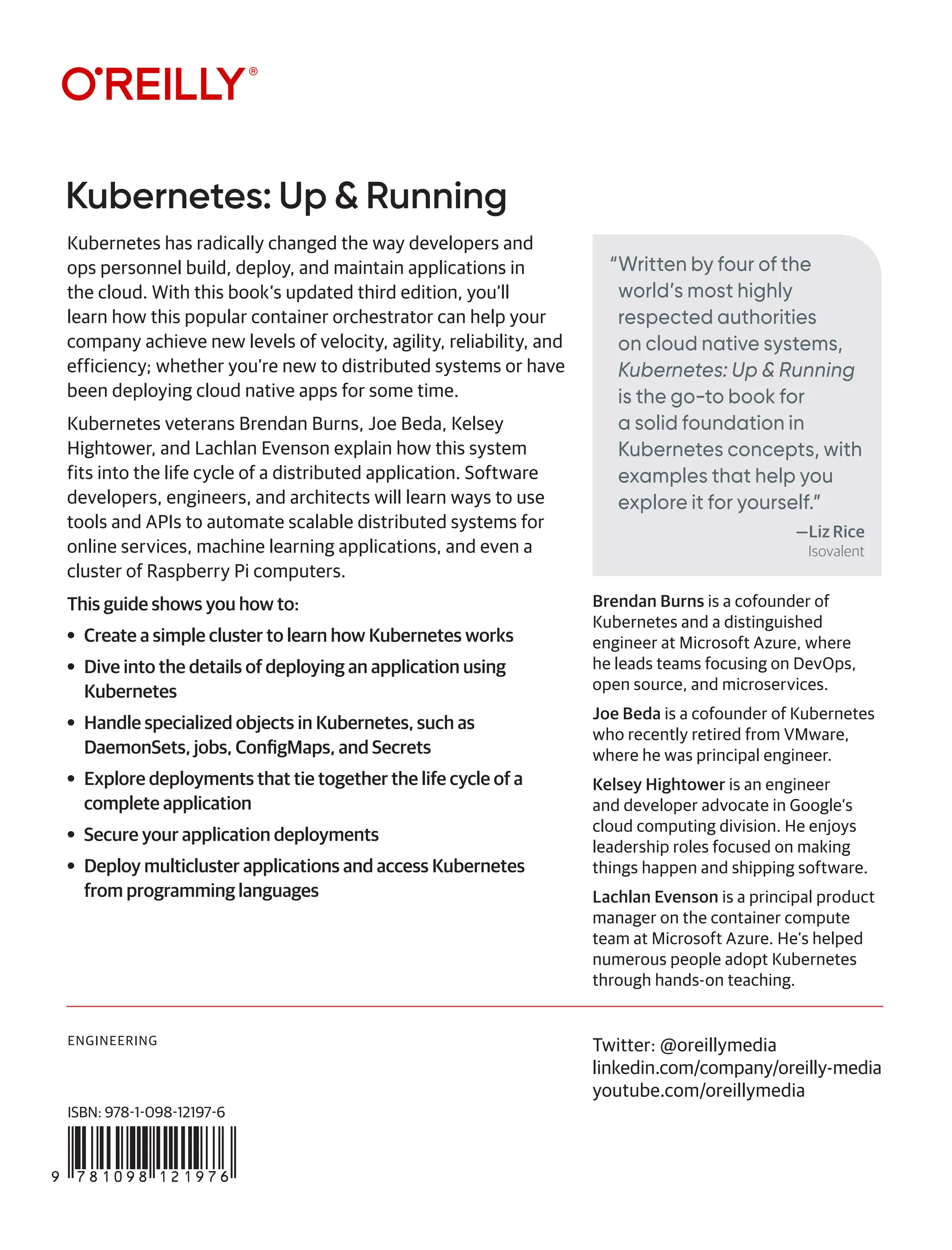 ENGINEERING
“Written by four of the
world’s most highly
respected authorities
on cloud native systems,
Kubernetes: Up & Running
is the go-to book for
a solid foundation in
Kubernetes concepts, with
examples that help you
explore it for yourself.”
­—Liz Rice
Isovalent
Kubernetes: Up & Running
US $69.99 CAN $87.99
ISBN: 978-1-098-11020-8
Twitter: @oreillymedia
linkedin.com/company/oreilly-media
youtube.com/oreillymedia
Kubernetes has radically changed the way developers and
ops personnel build, deploy, and maintain applications in
the cloud. With this book’s updated third edition, you’ll
learn how this popular container orchestrator can help your
company achieve new levels of velocity, agility, reliability, and
efficiency; whether you’re new to distributed systems or have
been deploying cloud native apps for some time.
Kubernetes veterans Brendan Burns, Joe Beda, Kelsey
Hightower, and Lachlan Evenson explain how this system
fits into the life cycle of a distributed application. Software
developers, engineers, and architects will learn ways to use
tools and APIs to automate scalable distributed systems for
online services, machine learning applications, and even a
cluster of Raspberry Pi computers.
This guide shows you how to:
• Create a simple cluster to learn how Kubernetes works
• Dive into the details of deploying an application using
Kubernetes
• Handle specialized objects in Kubernetes, such as
DaemonSets, jobs, ConfigMaps, and Secrets
• Explore deployments that tie together the life cycle of a
complete application
• Secure your application deployments
• Deploy multicluster applications and access Kubernetes
from programming languages
Brendan Burns is a cofounder of
Kubernetes and a distinguished
engineer at Microsoft Azure, where
he leads teams focusing on DevOps,
open source, and microservices.
Joe Beda is a cofounder of Kubernetes
who recently retired from VMware,
where he was principal engineer.
Kelsey Hightower is an engineer
and developer advocate in Google’s
cloud computing division. He enjoys
leadership roles focused on making
things happen and shipping software.
Lachlan Evenson is a principal product
manager on the container compute
team at Microsoft Azure. He’s helped
numerous people adopt Kubernetes
through hands-on teaching.
ISBN: 978-1-098-12197-6
 