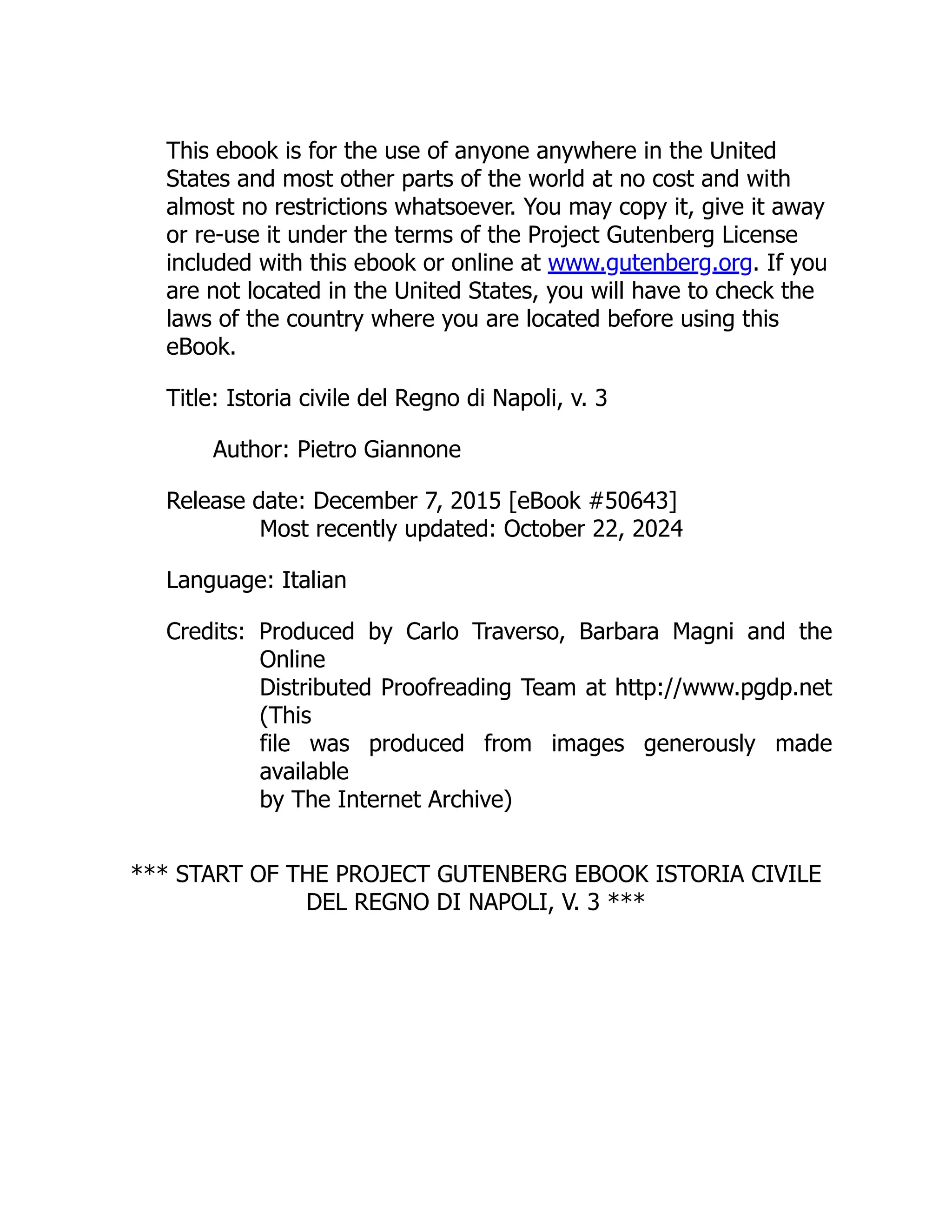 This ebook is for the use of anyone anywhere in the United
States and most other parts of the world at no cost and with
almost no restrictions whatsoever. You may copy it, give it away
or re-use it under the terms of the Project Gutenberg License
included with this ebook or online at www.gutenberg.org. If you
are not located in the United States, you will have to check the
laws of the country where you are located before using this
eBook.
Title: Istoria civile del Regno di Napoli, v. 3
Author: Pietro Giannone
Release date: December 7, 2015 [eBook #50643]
Most recently updated: October 22, 2024
Language: Italian
Credits: Produced by Carlo Traverso, Barbara Magni and the
Online
Distributed Proofreading Team at http://www.pgdp.net
(This
file was produced from images generously made
available
by The Internet Archive)
*** START OF THE PROJECT GUTENBERG EBOOK ISTORIA CIVILE
DEL REGNO DI NAPOLI, V. 3 ***
 