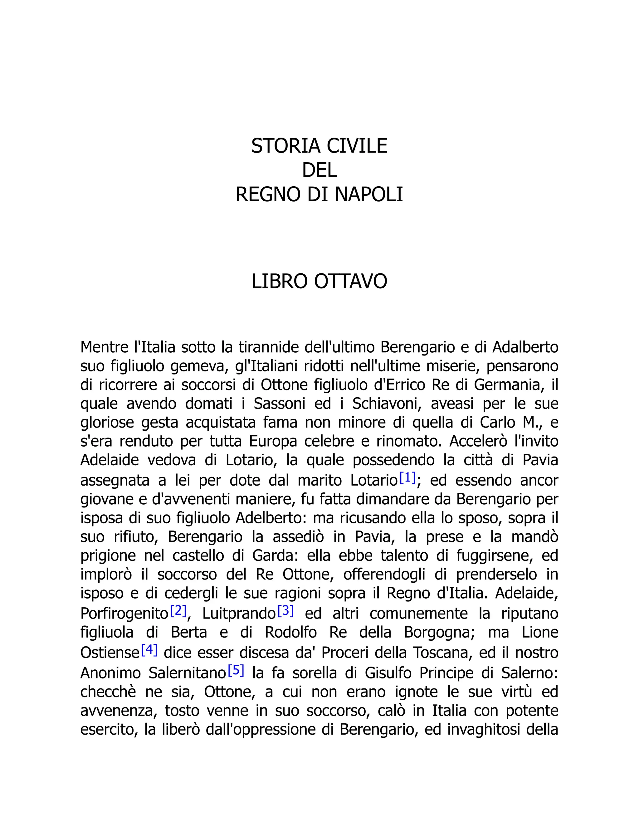 STORIA CIVILE
DEL
REGNO DI NAPOLI
LIBRO OTTAVO
Mentre l'Italia sotto la tirannide dell'ultimo Berengario e di Adalberto
suo figliuolo gemeva, gl'Italiani ridotti nell'ultime miserie, pensarono
di ricorrere ai soccorsi di Ottone figliuolo d'Errico Re di Germania, il
quale avendo domati i Sassoni ed i Schiavoni, aveasi per le sue
gloriose gesta acquistata fama non minore di quella di Carlo M., e
s'era renduto per tutta Europa celebre e rinomato. Accelerò l'invito
Adelaide vedova di Lotario, la quale possedendo la città di Pavia
assegnata a lei per dote dal marito Lotario[1]; ed essendo ancor
giovane e d'avvenenti maniere, fu fatta dimandare da Berengario per
isposa di suo figliuolo Adelberto: ma ricusando ella lo sposo, sopra il
suo rifiuto, Berengario la assediò in Pavia, la prese e la mandò
prigione nel castello di Garda: ella ebbe talento di fuggirsene, ed
implorò il soccorso del Re Ottone, offerendogli di prenderselo in
isposo e di cedergli le sue ragioni sopra il Regno d'Italia. Adelaide,
Porfirogenito[2], Luitprando[3] ed altri comunemente la riputano
figliuola di Berta e di Rodolfo Re della Borgogna; ma Lione
Ostiense[4] dice esser discesa da' Proceri della Toscana, ed il nostro
Anonimo Salernitano[5] la fa sorella di Gisulfo Principe di Salerno:
checchè ne sia, Ottone, a cui non erano ignote le sue virtù ed
avvenenza, tosto venne in suo soccorso, calò in Italia con potente
esercito, la liberò dall'oppressione di Berengario, ed invaghitosi della
 