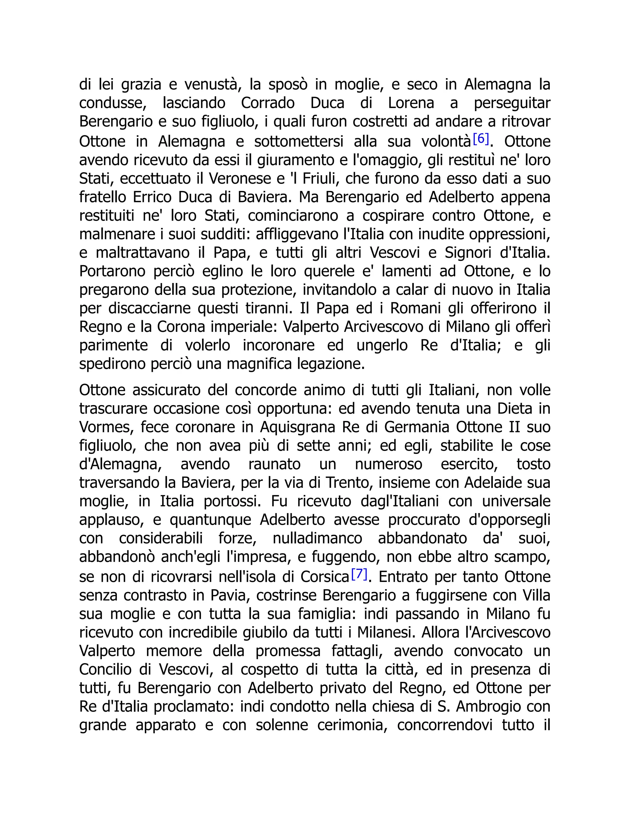 di lei grazia e venustà, la sposò in moglie, e seco in Alemagna la
condusse, lasciando Corrado Duca di Lorena a perseguitar
Berengario e suo figliuolo, i quali furon costretti ad andare a ritrovar
Ottone in Alemagna e sottomettersi alla sua volontà[6]. Ottone
avendo ricevuto da essi il giuramento e l'omaggio, gli restituì ne' loro
Stati, eccettuato il Veronese e 'l Friuli, che furono da esso dati a suo
fratello Errico Duca di Baviera. Ma Berengario ed Adelberto appena
restituiti ne' loro Stati, cominciarono a cospirare contro Ottone, e
malmenare i suoi sudditi: affliggevano l'Italia con inudite oppressioni,
e maltrattavano il Papa, e tutti gli altri Vescovi e Signori d'Italia.
Portarono perciò eglino le loro querele e' lamenti ad Ottone, e lo
pregarono della sua protezione, invitandolo a calar di nuovo in Italia
per discacciarne questi tiranni. Il Papa ed i Romani gli offerirono il
Regno e la Corona imperiale: Valperto Arcivescovo di Milano gli offerì
parimente di volerlo incoronare ed ungerlo Re d'Italia; e gli
spedirono perciò una magnifica legazione.
Ottone assicurato del concorde animo di tutti gli Italiani, non volle
trascurare occasione così opportuna: ed avendo tenuta una Dieta in
Vormes, fece coronare in Aquisgrana Re di Germania Ottone II suo
figliuolo, che non avea più di sette anni; ed egli, stabilite le cose
d'Alemagna, avendo raunato un numeroso esercito, tosto
traversando la Baviera, per la via di Trento, insieme con Adelaide sua
moglie, in Italia portossi. Fu ricevuto dagl'Italiani con universale
applauso, e quantunque Adelberto avesse proccurato d'opporsegli
con considerabili forze, nulladimanco abbandonato da' suoi,
abbandonò anch'egli l'impresa, e fuggendo, non ebbe altro scampo,
se non di ricovrarsi nell'isola di Corsica[7]. Entrato per tanto Ottone
senza contrasto in Pavia, costrinse Berengario a fuggirsene con Villa
sua moglie e con tutta la sua famiglia: indi passando in Milano fu
ricevuto con incredibile giubilo da tutti i Milanesi. Allora l'Arcivescovo
Valperto memore della promessa fattagli, avendo convocato un
Concilio di Vescovi, al cospetto di tutta la città, ed in presenza di
tutti, fu Berengario con Adelberto privato del Regno, ed Ottone per
Re d'Italia proclamato: indi condotto nella chiesa di S. Ambrogio con
grande apparato e con solenne cerimonia, concorrendovi tutto il
 
