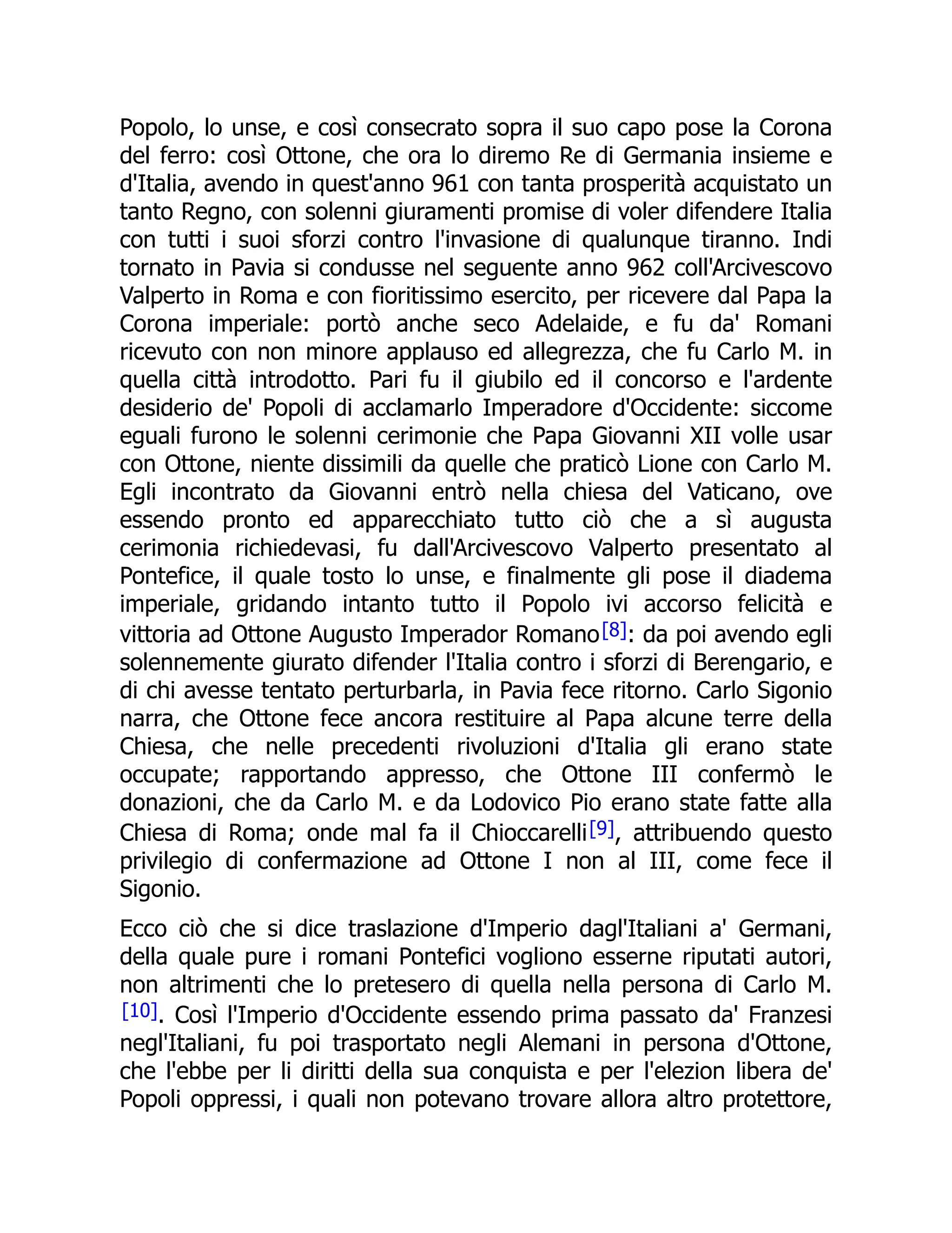 Popolo, lo unse, e così consecrato sopra il suo capo pose la Corona
del ferro: così Ottone, che ora lo diremo Re di Germania insieme e
d'Italia, avendo in quest'anno 961 con tanta prosperità acquistato un
tanto Regno, con solenni giuramenti promise di voler difendere Italia
con tutti i suoi sforzi contro l'invasione di qualunque tiranno. Indi
tornato in Pavia si condusse nel seguente anno 962 coll'Arcivescovo
Valperto in Roma e con fioritissimo esercito, per ricevere dal Papa la
Corona imperiale: portò anche seco Adelaide, e fu da' Romani
ricevuto con non minore applauso ed allegrezza, che fu Carlo M. in
quella città introdotto. Pari fu il giubilo ed il concorso e l'ardente
desiderio de' Popoli di acclamarlo Imperadore d'Occidente: siccome
eguali furono le solenni cerimonie che Papa Giovanni XII volle usar
con Ottone, niente dissimili da quelle che praticò Lione con Carlo M.
Egli incontrato da Giovanni entrò nella chiesa del Vaticano, ove
essendo pronto ed apparecchiato tutto ciò che a sì augusta
cerimonia richiedevasi, fu dall'Arcivescovo Valperto presentato al
Pontefice, il quale tosto lo unse, e finalmente gli pose il diadema
imperiale, gridando intanto tutto il Popolo ivi accorso felicità e
vittoria ad Ottone Augusto Imperador Romano[8]: da poi avendo egli
solennemente giurato difender l'Italia contro i sforzi di Berengario, e
di chi avesse tentato perturbarla, in Pavia fece ritorno. Carlo Sigonio
narra, che Ottone fece ancora restituire al Papa alcune terre della
Chiesa, che nelle precedenti rivoluzioni d'Italia gli erano state
occupate; rapportando appresso, che Ottone III confermò le
donazioni, che da Carlo M. e da Lodovico Pio erano state fatte alla
Chiesa di Roma; onde mal fa il Chioccarelli[9], attribuendo questo
privilegio di confermazione ad Ottone I non al III, come fece il
Sigonio.
Ecco ciò che si dice traslazione d'Imperio dagl'Italiani a' Germani,
della quale pure i romani Pontefici vogliono esserne riputati autori,
non altrimenti che lo pretesero di quella nella persona di Carlo M.
[10]. Così l'Imperio d'Occidente essendo prima passato da' Franzesi
negl'Italiani, fu poi trasportato negli Alemani in persona d'Ottone,
che l'ebbe per li diritti della sua conquista e per l'elezion libera de'
Popoli oppressi, i quali non potevano trovare allora altro protettore,
 