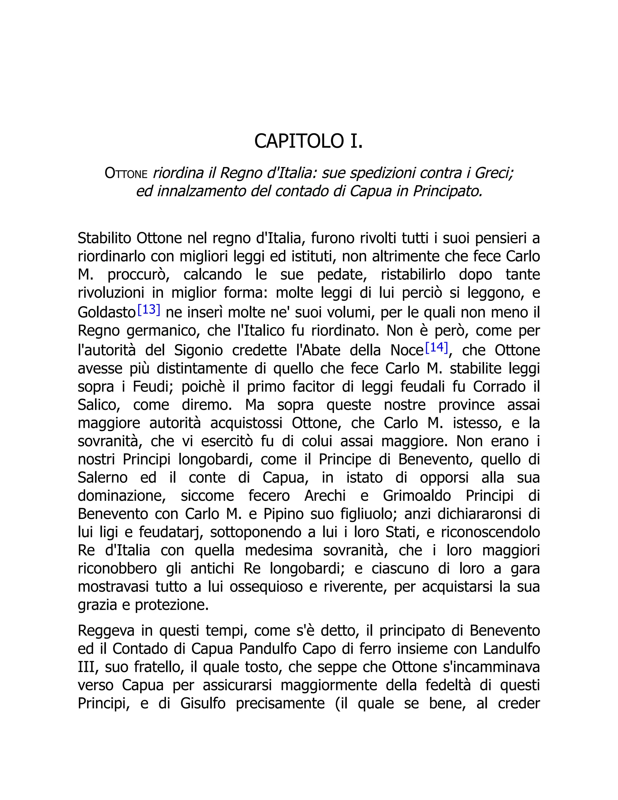 CAPITOLO I.
Ottone riordina il Regno d'Italia: sue spedizioni contra i Greci;
ed innalzamento del contado di Capua in Principato.
Stabilito Ottone nel regno d'Italia, furono rivolti tutti i suoi pensieri a
riordinarlo con migliori leggi ed istituti, non altrimente che fece Carlo
M. proccurò, calcando le sue pedate, ristabilirlo dopo tante
rivoluzioni in miglior forma: molte leggi di lui perciò si leggono, e
Goldasto[13] ne inserì molte ne' suoi volumi, per le quali non meno il
Regno germanico, che l'Italico fu riordinato. Non è però, come per
l'autorità del Sigonio credette l'Abate della Noce[14], che Ottone
avesse più distintamente di quello che fece Carlo M. stabilite leggi
sopra i Feudi; poichè il primo facitor di leggi feudali fu Corrado il
Salico, come diremo. Ma sopra queste nostre province assai
maggiore autorità acquistossi Ottone, che Carlo M. istesso, e la
sovranità, che vi esercitò fu di colui assai maggiore. Non erano i
nostri Principi longobardi, come il Principe di Benevento, quello di
Salerno ed il conte di Capua, in istato di opporsi alla sua
dominazione, siccome fecero Arechi e Grimoaldo Principi di
Benevento con Carlo M. e Pipino suo figliuolo; anzi dichiararonsi di
lui ligi e feudatarj, sottoponendo a lui i loro Stati, e riconoscendolo
Re d'Italia con quella medesima sovranità, che i loro maggiori
riconobbero gli antichi Re longobardi; e ciascuno di loro a gara
mostravasi tutto a lui ossequioso e riverente, per acquistarsi la sua
grazia e protezione.
Reggeva in questi tempi, come s'è detto, il principato di Benevento
ed il Contado di Capua Pandulfo Capo di ferro insieme con Landulfo
III, suo fratello, il quale tosto, che seppe che Ottone s'incamminava
verso Capua per assicurarsi maggiormente della fedeltà di questi
Principi, e di Gisulfo precisamente (il quale se bene, al creder
 