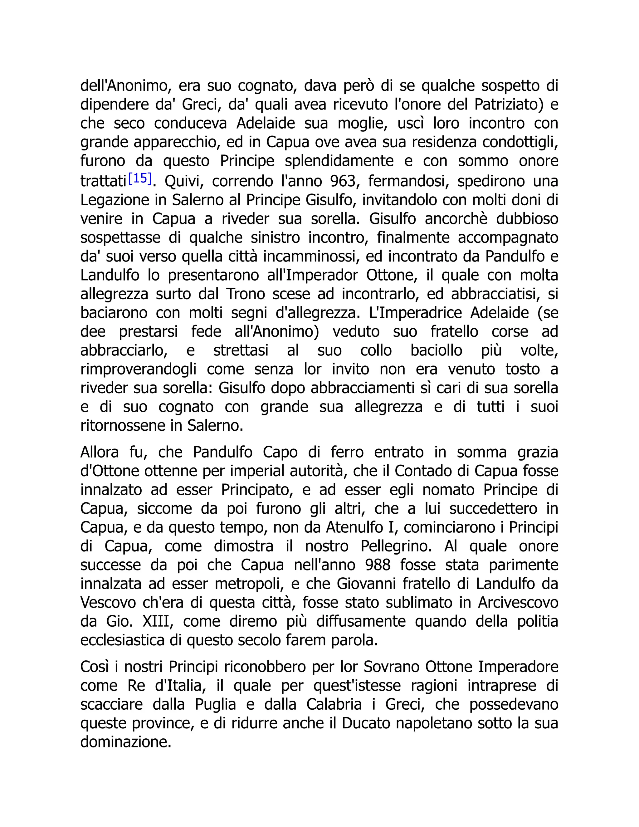 dell'Anonimo, era suo cognato, dava però di se qualche sospetto di
dipendere da' Greci, da' quali avea ricevuto l'onore del Patriziato) e
che seco conduceva Adelaide sua moglie, uscì loro incontro con
grande apparecchio, ed in Capua ove avea sua residenza condottigli,
furono da questo Principe splendidamente e con sommo onore
trattati[15]. Quivi, correndo l'anno 963, fermandosi, spedirono una
Legazione in Salerno al Principe Gisulfo, invitandolo con molti doni di
venire in Capua a riveder sua sorella. Gisulfo ancorchè dubbioso
sospettasse di qualche sinistro incontro, finalmente accompagnato
da' suoi verso quella città incamminossi, ed incontrato da Pandulfo e
Landulfo lo presentarono all'Imperador Ottone, il quale con molta
allegrezza surto dal Trono scese ad incontrarlo, ed abbracciatisi, si
baciarono con molti segni d'allegrezza. L'Imperadrice Adelaide (se
dee prestarsi fede all'Anonimo) veduto suo fratello corse ad
abbracciarlo, e strettasi al suo collo baciollo più volte,
rimproverandogli come senza lor invito non era venuto tosto a
riveder sua sorella: Gisulfo dopo abbracciamenti sì cari di sua sorella
e di suo cognato con grande sua allegrezza e di tutti i suoi
ritornossene in Salerno.
Allora fu, che Pandulfo Capo di ferro entrato in somma grazia
d'Ottone ottenne per imperial autorità, che il Contado di Capua fosse
innalzato ad esser Principato, e ad esser egli nomato Principe di
Capua, siccome da poi furono gli altri, che a lui succedettero in
Capua, e da questo tempo, non da Atenulfo I, cominciarono i Principi
di Capua, come dimostra il nostro Pellegrino. Al quale onore
successe da poi che Capua nell'anno 988 fosse stata parimente
innalzata ad esser metropoli, e che Giovanni fratello di Landulfo da
Vescovo ch'era di questa città, fosse stato sublimato in Arcivescovo
da Gio. XIII, come diremo più diffusamente quando della politia
ecclesiastica di questo secolo farem parola.
Così i nostri Principi riconobbero per lor Sovrano Ottone Imperadore
come Re d'Italia, il quale per quest'istesse ragioni intraprese di
scacciare dalla Puglia e dalla Calabria i Greci, che possedevano
queste province, e di ridurre anche il Ducato napoletano sotto la sua
dominazione.
 
