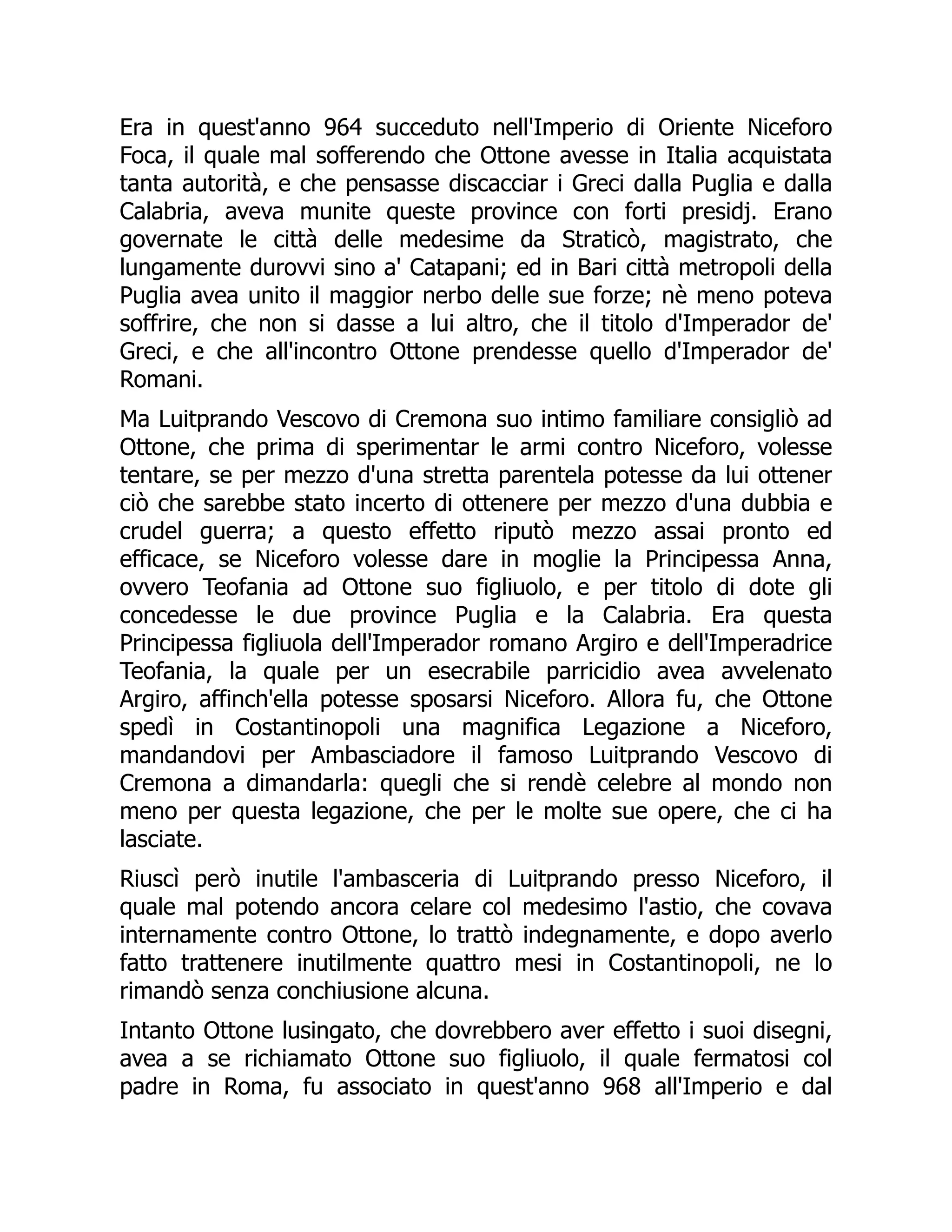 Era in quest'anno 964 succeduto nell'Imperio di Oriente Niceforo
Foca, il quale mal sofferendo che Ottone avesse in Italia acquistata
tanta autorità, e che pensasse discacciar i Greci dalla Puglia e dalla
Calabria, aveva munite queste province con forti presidj. Erano
governate le città delle medesime da Straticò, magistrato, che
lungamente durovvi sino a' Catapani; ed in Bari città metropoli della
Puglia avea unito il maggior nerbo delle sue forze; nè meno poteva
soffrire, che non si dasse a lui altro, che il titolo d'Imperador de'
Greci, e che all'incontro Ottone prendesse quello d'Imperador de'
Romani.
Ma Luitprando Vescovo di Cremona suo intimo familiare consigliò ad
Ottone, che prima di sperimentar le armi contro Niceforo, volesse
tentare, se per mezzo d'una stretta parentela potesse da lui ottener
ciò che sarebbe stato incerto di ottenere per mezzo d'una dubbia e
crudel guerra; a questo effetto riputò mezzo assai pronto ed
efficace, se Niceforo volesse dare in moglie la Principessa Anna,
ovvero Teofania ad Ottone suo figliuolo, e per titolo di dote gli
concedesse le due province Puglia e la Calabria. Era questa
Principessa figliuola dell'Imperador romano Argiro e dell'Imperadrice
Teofania, la quale per un esecrabile parricidio avea avvelenato
Argiro, affinch'ella potesse sposarsi Niceforo. Allora fu, che Ottone
spedì in Costantinopoli una magnifica Legazione a Niceforo,
mandandovi per Ambasciadore il famoso Luitprando Vescovo di
Cremona a dimandarla: quegli che si rendè celebre al mondo non
meno per questa legazione, che per le molte sue opere, che ci ha
lasciate.
Riuscì però inutile l'ambasceria di Luitprando presso Niceforo, il
quale mal potendo ancora celare col medesimo l'astio, che covava
internamente contro Ottone, lo trattò indegnamente, e dopo averlo
fatto trattenere inutilmente quattro mesi in Costantinopoli, ne lo
rimandò senza conchiusione alcuna.
Intanto Ottone lusingato, che dovrebbero aver effetto i suoi disegni,
avea a se richiamato Ottone suo figliuolo, il quale fermatosi col
padre in Roma, fu associato in quest'anno 968 all'Imperio e dal
 