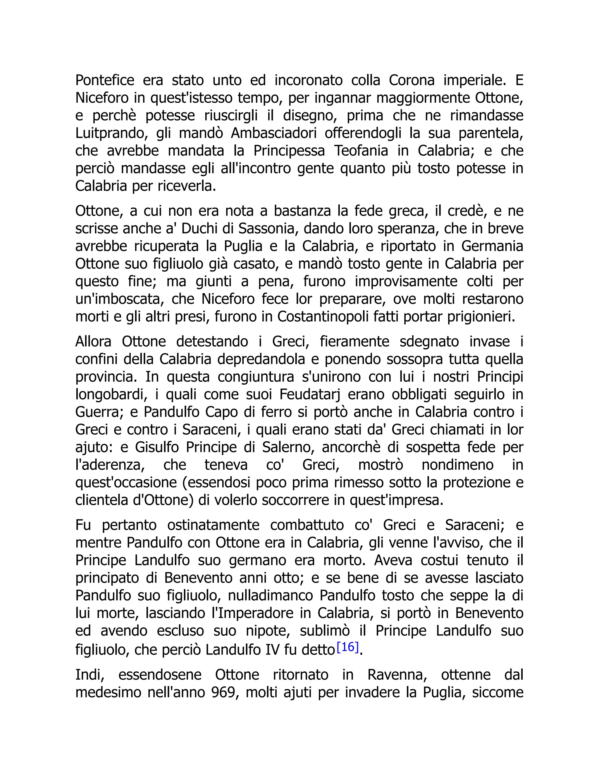 Pontefice era stato unto ed incoronato colla Corona imperiale. E
Niceforo in quest'istesso tempo, per ingannar maggiormente Ottone,
e perchè potesse riuscirgli il disegno, prima che ne rimandasse
Luitprando, gli mandò Ambasciadori offerendogli la sua parentela,
che avrebbe mandata la Principessa Teofania in Calabria; e che
perciò mandasse egli all'incontro gente quanto più tosto potesse in
Calabria per riceverla.
Ottone, a cui non era nota a bastanza la fede greca, il credè, e ne
scrisse anche a' Duchi di Sassonia, dando loro speranza, che in breve
avrebbe ricuperata la Puglia e la Calabria, e riportato in Germania
Ottone suo figliuolo già casato, e mandò tosto gente in Calabria per
questo fine; ma giunti a pena, furono improvisamente colti per
un'imboscata, che Niceforo fece lor preparare, ove molti restarono
morti e gli altri presi, furono in Costantinopoli fatti portar prigionieri.
Allora Ottone detestando i Greci, fieramente sdegnato invase i
confini della Calabria depredandola e ponendo sossopra tutta quella
provincia. In questa congiuntura s'unirono con lui i nostri Principi
longobardi, i quali come suoi Feudatarj erano obbligati seguirlo in
Guerra; e Pandulfo Capo di ferro si portò anche in Calabria contro i
Greci e contro i Saraceni, i quali erano stati da' Greci chiamati in lor
ajuto: e Gisulfo Principe di Salerno, ancorchè di sospetta fede per
l'aderenza, che teneva co' Greci, mostrò nondimeno in
quest'occasione (essendosi poco prima rimesso sotto la protezione e
clientela d'Ottone) di volerlo soccorrere in quest'impresa.
Fu pertanto ostinatamente combattuto co' Greci e Saraceni; e
mentre Pandulfo con Ottone era in Calabria, gli venne l'avviso, che il
Principe Landulfo suo germano era morto. Aveva costui tenuto il
principato di Benevento anni otto; e se bene di se avesse lasciato
Pandulfo suo figliuolo, nulladimanco Pandulfo tosto che seppe la di
lui morte, lasciando l'Imperadore in Calabria, si portò in Benevento
ed avendo escluso suo nipote, sublimò il Principe Landulfo suo
figliuolo, che perciò Landulfo IV fu detto[16].
Indi, essendosene Ottone ritornato in Ravenna, ottenne dal
medesimo nell'anno 969, molti ajuti per invadere la Puglia, siccome
 