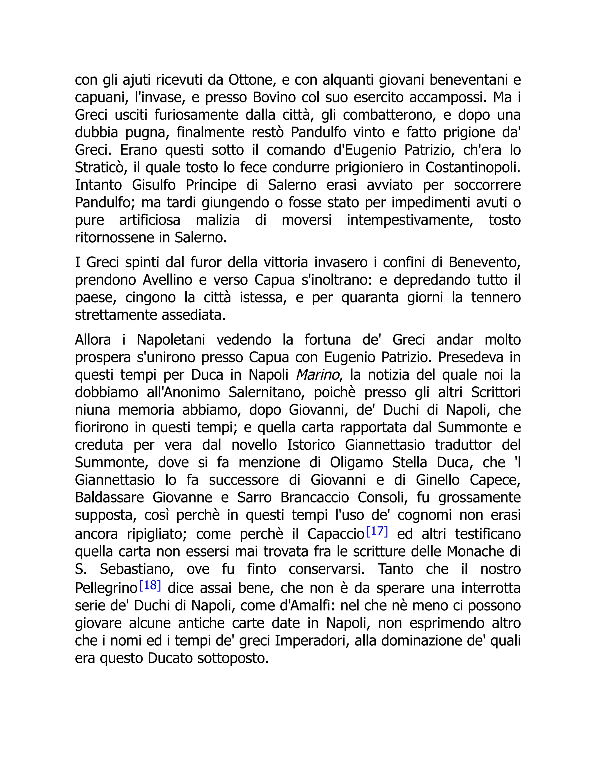con gli ajuti ricevuti da Ottone, e con alquanti giovani beneventani e
capuani, l'invase, e presso Bovino col suo esercito accampossi. Ma i
Greci usciti furiosamente dalla città, gli combatterono, e dopo una
dubbia pugna, finalmente restò Pandulfo vinto e fatto prigione da'
Greci. Erano questi sotto il comando d'Eugenio Patrizio, ch'era lo
Straticò, il quale tosto lo fece condurre prigioniero in Costantinopoli.
Intanto Gisulfo Principe di Salerno erasi avviato per soccorrere
Pandulfo; ma tardi giungendo o fosse stato per impedimenti avuti o
pure artificiosa malizia di moversi intempestivamente, tosto
ritornossene in Salerno.
I Greci spinti dal furor della vittoria invasero i confini di Benevento,
prendono Avellino e verso Capua s'inoltrano: e depredando tutto il
paese, cingono la città istessa, e per quaranta giorni la tennero
strettamente assediata.
Allora i Napoletani vedendo la fortuna de' Greci andar molto
prospera s'unirono presso Capua con Eugenio Patrizio. Presedeva in
questi tempi per Duca in Napoli Marino, la notizia del quale noi la
dobbiamo all'Anonimo Salernitano, poichè presso gli altri Scrittori
niuna memoria abbiamo, dopo Giovanni, de' Duchi di Napoli, che
fiorirono in questi tempi; e quella carta rapportata dal Summonte e
creduta per vera dal novello Istorico Giannettasio traduttor del
Summonte, dove si fa menzione di Oligamo Stella Duca, che 'l
Giannettasio lo fa successore di Giovanni e di Ginello Capece,
Baldassare Giovanne e Sarro Brancaccio Consoli, fu grossamente
supposta, così perchè in questi tempi l'uso de' cognomi non erasi
ancora ripigliato; come perchè il Capaccio[17] ed altri testificano
quella carta non essersi mai trovata fra le scritture delle Monache di
S. Sebastiano, ove fu finto conservarsi. Tanto che il nostro
Pellegrino[18] dice assai bene, che non è da sperare una interrotta
serie de' Duchi di Napoli, come d'Amalfi: nel che nè meno ci possono
giovare alcune antiche carte date in Napoli, non esprimendo altro
che i nomi ed i tempi de' greci Imperadori, alla dominazione de' quali
era questo Ducato sottoposto.
 