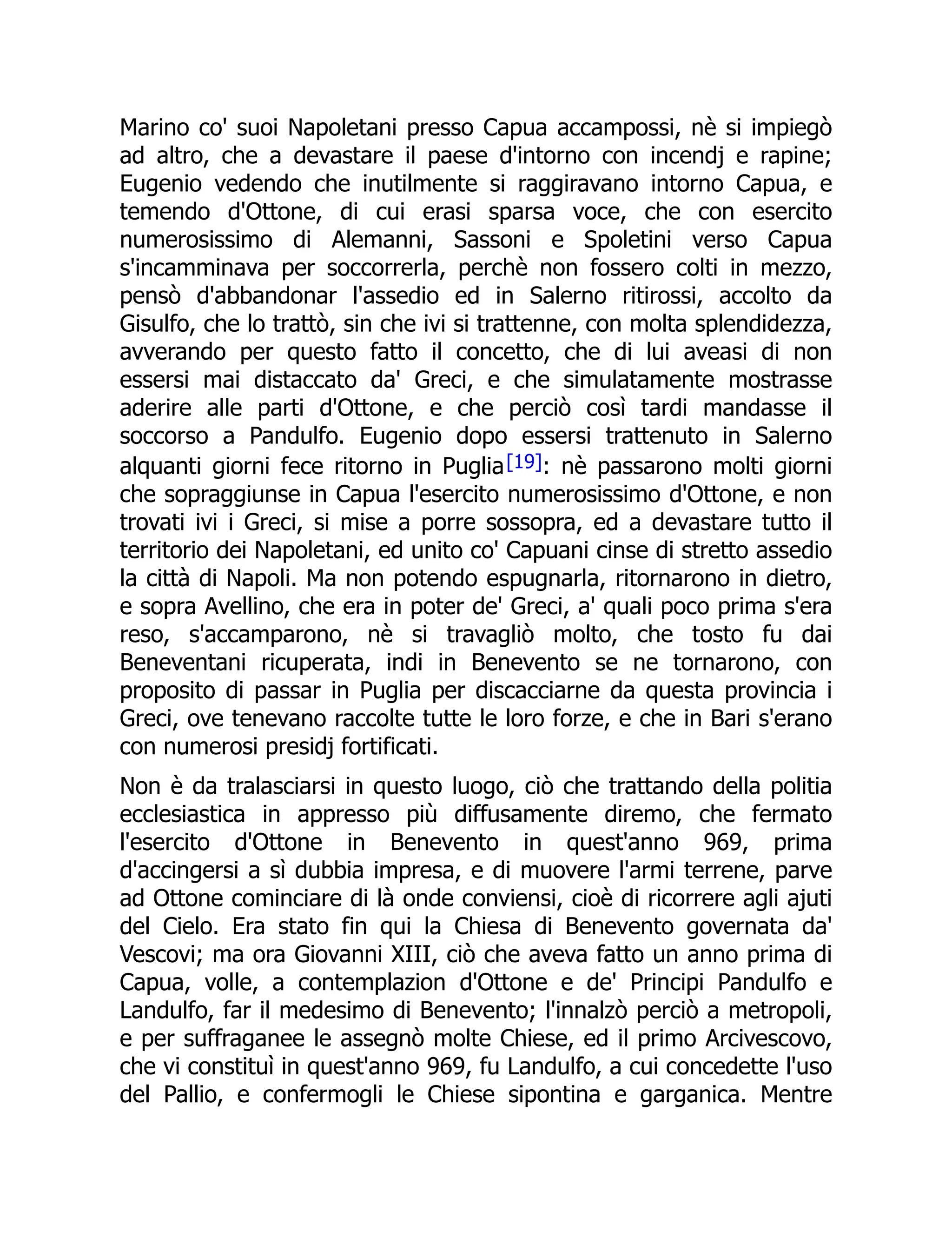 Marino co' suoi Napoletani presso Capua accampossi, nè si impiegò
ad altro, che a devastare il paese d'intorno con incendj e rapine;
Eugenio vedendo che inutilmente si raggiravano intorno Capua, e
temendo d'Ottone, di cui erasi sparsa voce, che con esercito
numerosissimo di Alemanni, Sassoni e Spoletini verso Capua
s'incamminava per soccorrerla, perchè non fossero colti in mezzo,
pensò d'abbandonar l'assedio ed in Salerno ritirossi, accolto da
Gisulfo, che lo trattò, sin che ivi si trattenne, con molta splendidezza,
avverando per questo fatto il concetto, che di lui aveasi di non
essersi mai distaccato da' Greci, e che simulatamente mostrasse
aderire alle parti d'Ottone, e che perciò così tardi mandasse il
soccorso a Pandulfo. Eugenio dopo essersi trattenuto in Salerno
alquanti giorni fece ritorno in Puglia[19]: nè passarono molti giorni
che sopraggiunse in Capua l'esercito numerosissimo d'Ottone, e non
trovati ivi i Greci, si mise a porre sossopra, ed a devastare tutto il
territorio dei Napoletani, ed unito co' Capuani cinse di stretto assedio
la città di Napoli. Ma non potendo espugnarla, ritornarono in dietro,
e sopra Avellino, che era in poter de' Greci, a' quali poco prima s'era
reso, s'accamparono, nè si travagliò molto, che tosto fu dai
Beneventani ricuperata, indi in Benevento se ne tornarono, con
proposito di passar in Puglia per discacciarne da questa provincia i
Greci, ove tenevano raccolte tutte le loro forze, e che in Bari s'erano
con numerosi presidj fortificati.
Non è da tralasciarsi in questo luogo, ciò che trattando della politia
ecclesiastica in appresso più diffusamente diremo, che fermato
l'esercito d'Ottone in Benevento in quest'anno 969, prima
d'accingersi a sì dubbia impresa, e di muovere l'armi terrene, parve
ad Ottone cominciare di là onde conviensi, cioè di ricorrere agli ajuti
del Cielo. Era stato fin qui la Chiesa di Benevento governata da'
Vescovi; ma ora Giovanni XIII, ciò che aveva fatto un anno prima di
Capua, volle, a contemplazion d'Ottone e de' Principi Pandulfo e
Landulfo, far il medesimo di Benevento; l'innalzò perciò a metropoli,
e per suffraganee le assegnò molte Chiese, ed il primo Arcivescovo,
che vi constituì in quest'anno 969, fu Landulfo, a cui concedette l'uso
del Pallio, e confermogli le Chiese sipontina e garganica. Mentre
 