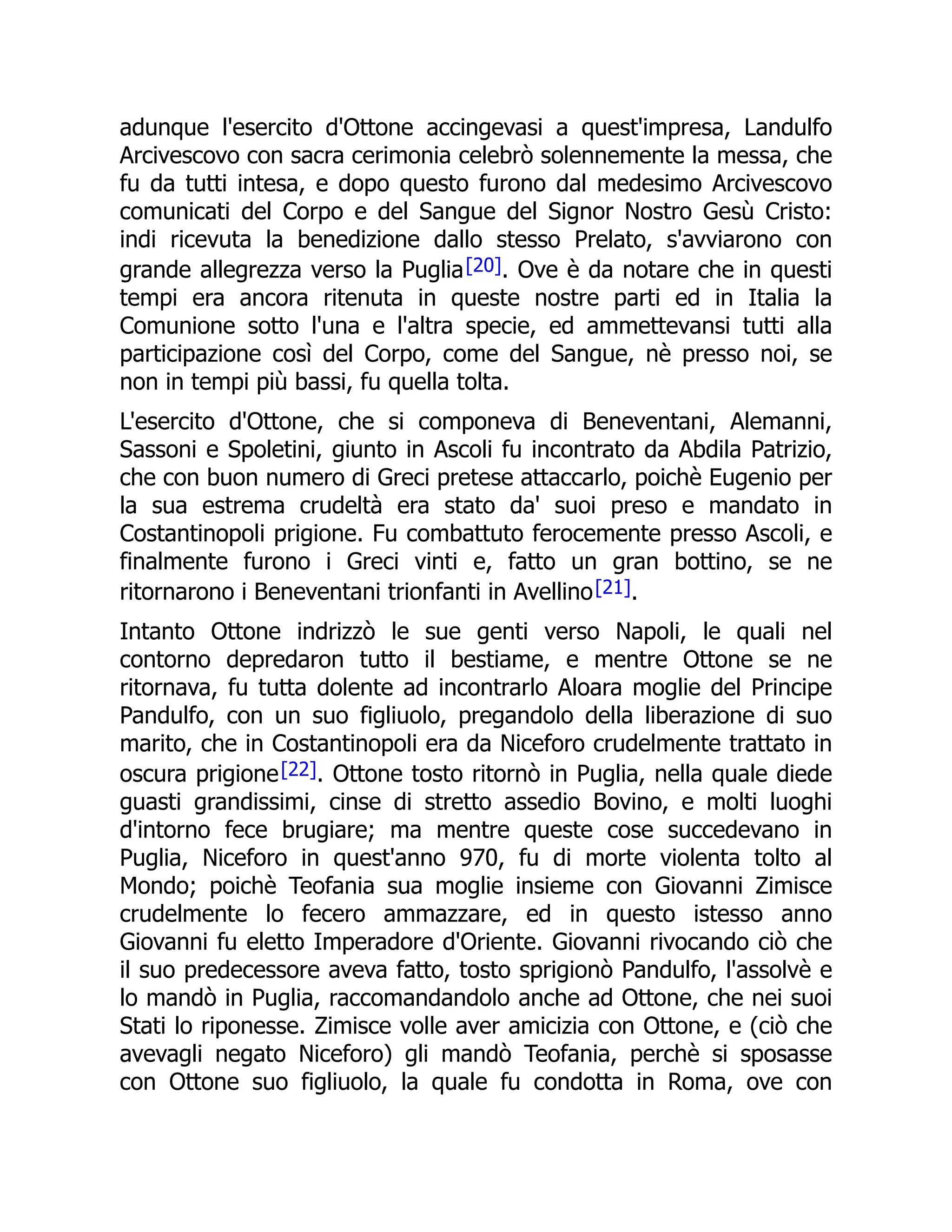 adunque l'esercito d'Ottone accingevasi a quest'impresa, Landulfo
Arcivescovo con sacra cerimonia celebrò solennemente la messa, che
fu da tutti intesa, e dopo questo furono dal medesimo Arcivescovo
comunicati del Corpo e del Sangue del Signor Nostro Gesù Cristo:
indi ricevuta la benedizione dallo stesso Prelato, s'avviarono con
grande allegrezza verso la Puglia[20]. Ove è da notare che in questi
tempi era ancora ritenuta in queste nostre parti ed in Italia la
Comunione sotto l'una e l'altra specie, ed ammettevansi tutti alla
participazione così del Corpo, come del Sangue, nè presso noi, se
non in tempi più bassi, fu quella tolta.
L'esercito d'Ottone, che si componeva di Beneventani, Alemanni,
Sassoni e Spoletini, giunto in Ascoli fu incontrato da Abdila Patrizio,
che con buon numero di Greci pretese attaccarlo, poichè Eugenio per
la sua estrema crudeltà era stato da' suoi preso e mandato in
Costantinopoli prigione. Fu combattuto ferocemente presso Ascoli, e
finalmente furono i Greci vinti e, fatto un gran bottino, se ne
ritornarono i Beneventani trionfanti in Avellino[21].
Intanto Ottone indrizzò le sue genti verso Napoli, le quali nel
contorno depredaron tutto il bestiame, e mentre Ottone se ne
ritornava, fu tutta dolente ad incontrarlo Aloara moglie del Principe
Pandulfo, con un suo figliuolo, pregandolo della liberazione di suo
marito, che in Costantinopoli era da Niceforo crudelmente trattato in
oscura prigione[22]. Ottone tosto ritornò in Puglia, nella quale diede
guasti grandissimi, cinse di stretto assedio Bovino, e molti luoghi
d'intorno fece brugiare; ma mentre queste cose succedevano in
Puglia, Niceforo in quest'anno 970, fu di morte violenta tolto al
Mondo; poichè Teofania sua moglie insieme con Giovanni Zimisce
crudelmente lo fecero ammazzare, ed in questo istesso anno
Giovanni fu eletto Imperadore d'Oriente. Giovanni rivocando ciò che
il suo predecessore aveva fatto, tosto sprigionò Pandulfo, l'assolvè e
lo mandò in Puglia, raccomandandolo anche ad Ottone, che nei suoi
Stati lo riponesse. Zimisce volle aver amicizia con Ottone, e (ciò che
avevagli negato Niceforo) gli mandò Teofania, perchè si sposasse
con Ottone suo figliuolo, la quale fu condotta in Roma, ove con
 
