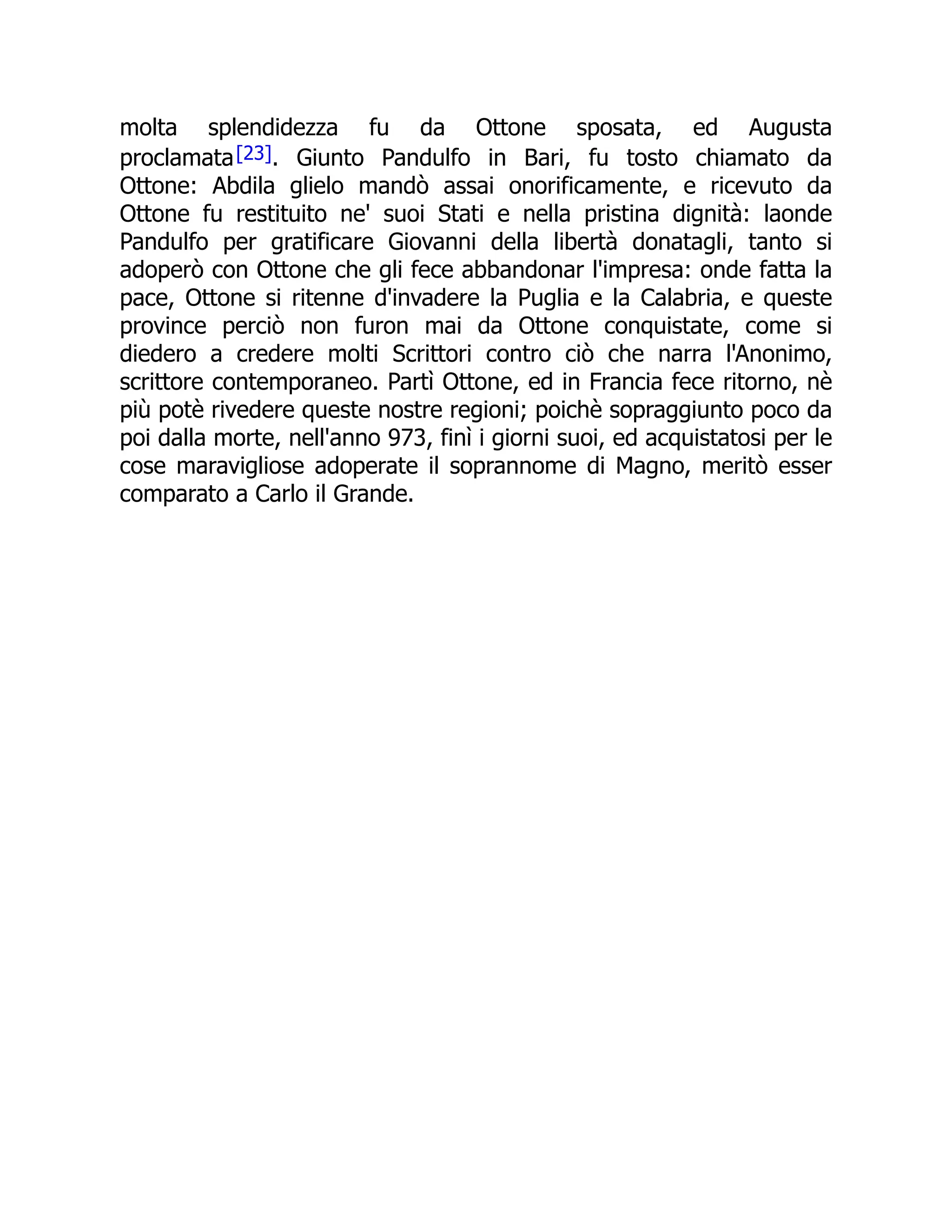 molta splendidezza fu da Ottone sposata, ed Augusta
proclamata[23]. Giunto Pandulfo in Bari, fu tosto chiamato da
Ottone: Abdila glielo mandò assai onorificamente, e ricevuto da
Ottone fu restituito ne' suoi Stati e nella pristina dignità: laonde
Pandulfo per gratificare Giovanni della libertà donatagli, tanto si
adoperò con Ottone che gli fece abbandonar l'impresa: onde fatta la
pace, Ottone si ritenne d'invadere la Puglia e la Calabria, e queste
province perciò non furon mai da Ottone conquistate, come si
diedero a credere molti Scrittori contro ciò che narra l'Anonimo,
scrittore contemporaneo. Partì Ottone, ed in Francia fece ritorno, nè
più potè rivedere queste nostre regioni; poichè sopraggiunto poco da
poi dalla morte, nell'anno 973, finì i giorni suoi, ed acquistatosi per le
cose maravigliose adoperate il soprannome di Magno, meritò esser
comparato a Carlo il Grande.
 
