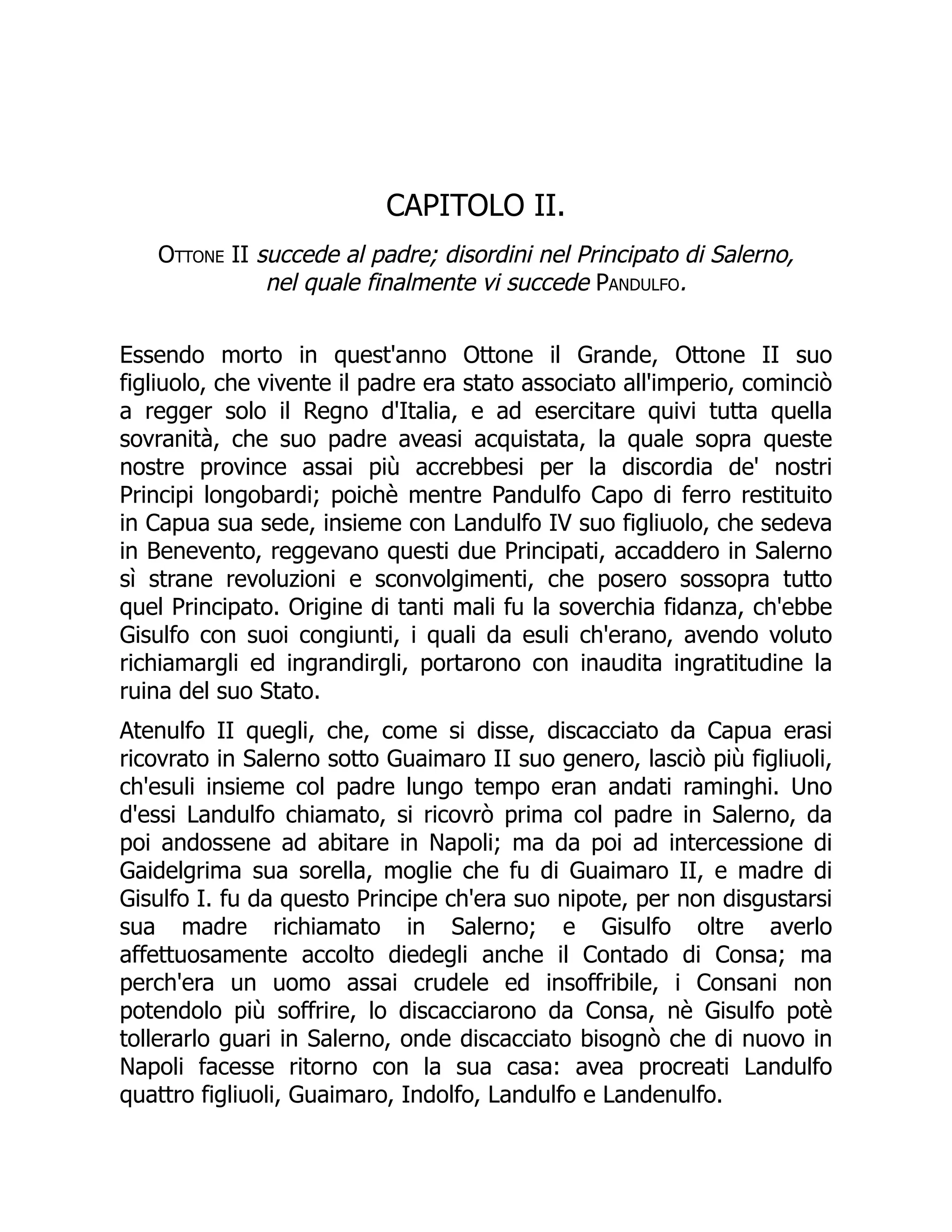 CAPITOLO II.
Ottone II succede al padre; disordini nel Principato di Salerno,
nel quale finalmente vi succede Pandulfo.
Essendo morto in quest'anno Ottone il Grande, Ottone II suo
figliuolo, che vivente il padre era stato associato all'imperio, cominciò
a regger solo il Regno d'Italia, e ad esercitare quivi tutta quella
sovranità, che suo padre aveasi acquistata, la quale sopra queste
nostre province assai più accrebbesi per la discordia de' nostri
Principi longobardi; poichè mentre Pandulfo Capo di ferro restituito
in Capua sua sede, insieme con Landulfo IV suo figliuolo, che sedeva
in Benevento, reggevano questi due Principati, accaddero in Salerno
sì strane revoluzioni e sconvolgimenti, che posero sossopra tutto
quel Principato. Origine di tanti mali fu la soverchia fidanza, ch'ebbe
Gisulfo con suoi congiunti, i quali da esuli ch'erano, avendo voluto
richiamargli ed ingrandirgli, portarono con inaudita ingratitudine la
ruina del suo Stato.
Atenulfo II quegli, che, come si disse, discacciato da Capua erasi
ricovrato in Salerno sotto Guaimaro II suo genero, lasciò più figliuoli,
ch'esuli insieme col padre lungo tempo eran andati raminghi. Uno
d'essi Landulfo chiamato, si ricovrò prima col padre in Salerno, da
poi andossene ad abitare in Napoli; ma da poi ad intercessione di
Gaidelgrima sua sorella, moglie che fu di Guaimaro II, e madre di
Gisulfo I. fu da questo Principe ch'era suo nipote, per non disgustarsi
sua madre richiamato in Salerno; e Gisulfo oltre averlo
affettuosamente accolto diedegli anche il Contado di Consa; ma
perch'era un uomo assai crudele ed insoffribile, i Consani non
potendolo più soffrire, lo discacciarono da Consa, nè Gisulfo potè
tollerarlo guari in Salerno, onde discacciato bisognò che di nuovo in
Napoli facesse ritorno con la sua casa: avea procreati Landulfo
quattro figliuoli, Guaimaro, Indolfo, Landulfo e Landenulfo.
 