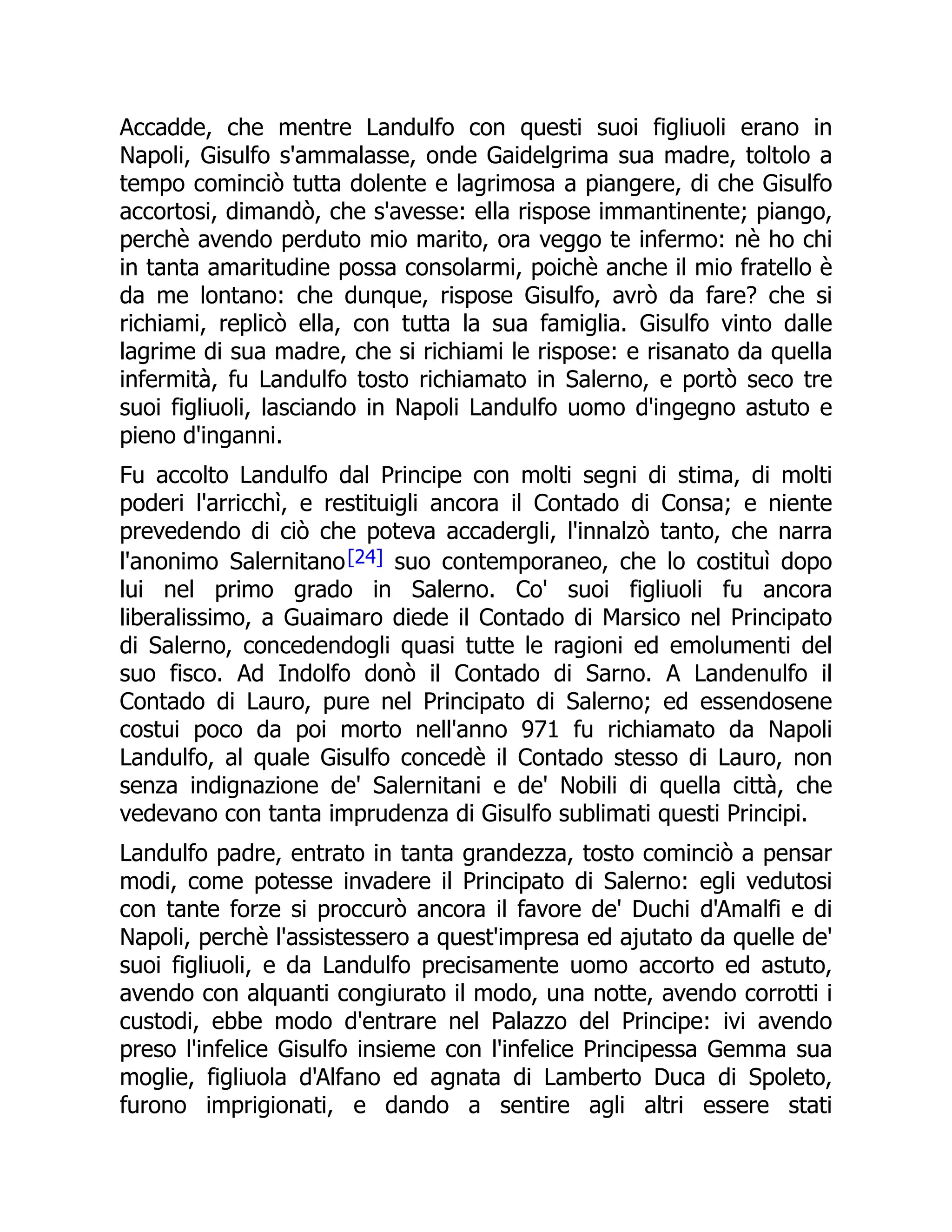 Accadde, che mentre Landulfo con questi suoi figliuoli erano in
Napoli, Gisulfo s'ammalasse, onde Gaidelgrima sua madre, toltolo a
tempo cominciò tutta dolente e lagrimosa a piangere, di che Gisulfo
accortosi, dimandò, che s'avesse: ella rispose immantinente; piango,
perchè avendo perduto mio marito, ora veggo te infermo: nè ho chi
in tanta amaritudine possa consolarmi, poichè anche il mio fratello è
da me lontano: che dunque, rispose Gisulfo, avrò da fare? che si
richiami, replicò ella, con tutta la sua famiglia. Gisulfo vinto dalle
lagrime di sua madre, che si richiami le rispose: e risanato da quella
infermità, fu Landulfo tosto richiamato in Salerno, e portò seco tre
suoi figliuoli, lasciando in Napoli Landulfo uomo d'ingegno astuto e
pieno d'inganni.
Fu accolto Landulfo dal Principe con molti segni di stima, di molti
poderi l'arricchì, e restituigli ancora il Contado di Consa; e niente
prevedendo di ciò che poteva accadergli, l'innalzò tanto, che narra
l'anonimo Salernitano[24] suo contemporaneo, che lo costituì dopo
lui nel primo grado in Salerno. Co' suoi figliuoli fu ancora
liberalissimo, a Guaimaro diede il Contado di Marsico nel Principato
di Salerno, concedendogli quasi tutte le ragioni ed emolumenti del
suo fisco. Ad Indolfo donò il Contado di Sarno. A Landenulfo il
Contado di Lauro, pure nel Principato di Salerno; ed essendosene
costui poco da poi morto nell'anno 971 fu richiamato da Napoli
Landulfo, al quale Gisulfo concedè il Contado stesso di Lauro, non
senza indignazione de' Salernitani e de' Nobili di quella città, che
vedevano con tanta imprudenza di Gisulfo sublimati questi Principi.
Landulfo padre, entrato in tanta grandezza, tosto cominciò a pensar
modi, come potesse invadere il Principato di Salerno: egli vedutosi
con tante forze si proccurò ancora il favore de' Duchi d'Amalfi e di
Napoli, perchè l'assistessero a quest'impresa ed ajutato da quelle de'
suoi figliuoli, e da Landulfo precisamente uomo accorto ed astuto,
avendo con alquanti congiurato il modo, una notte, avendo corrotti i
custodi, ebbe modo d'entrare nel Palazzo del Principe: ivi avendo
preso l'infelice Gisulfo insieme con l'infelice Principessa Gemma sua
moglie, figliuola d'Alfano ed agnata di Lamberto Duca di Spoleto,
furono imprigionati, e dando a sentire agli altri essere stati
 